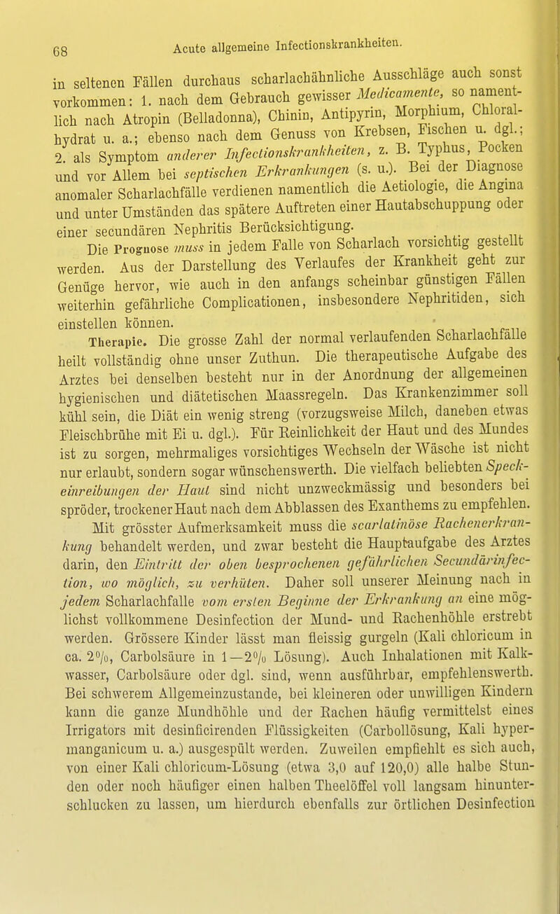 in seltenen Fällen durchaus scharlachähnliche Ausschläge auch sonst vorkommen: 1. nach dem Gebrauch gewisser Medicamente, so namen - lieh nach Atropin (Belladonna), Chinin, Antipyrin, Morphium, Chloral- hydrat u. a..; ebenso nach dem Genuss von Krebsen, Fischen u^ dgl.; 2 als Symptom anderer Infectionskrankheiten, z. B. Typhus Pocken und vor Allem bei septischen Erkrankungen (s. u.). Bei der Diagnose anomaler Scharlachfälle verdienen namentlich die Aetiologie, die Angina und unter Umständen das spätere Auftreten einer Hautabschuppung oder einer secundären Nephritis Berücksichtigung. Die Prognose muss in jedem Falle von Scharlach vorsichtig gestellt werden Aus der Darstellung des Verlaufes der Krankheit geht zur Genüge hervor, wie auch in den anfangs scheinbar günstigen Fallen weiterhin gefährliche Complicationen, insbesondere Nephritiden, sich einstellen können. Therapie. Die grosse Zahl der normal verlaufenden Scharlachfaile heilt vollständig ohne unser Zuthun. Die therapeutische Aufgabe des Arztes bei denselben besteht nur in der Anordnung der allgemeinen hygienischen und diätetischen Maassregeln. Das Krankenzimmer soll kühl sein, die Diät ein wenig streng (vorzugsweise Milch, daneben etwas Fleischbrühe mit Ei u. dgl.). Für Keinlichkeit der Haut und des Mundes ist zu sorgen, mehrmaliges vorsichtiges Wechseln der Wäsche ist nicht nur erlaubt, sondern sogar wünschenswerth. Die vielfach beliebten Speck- einreibungen der Haut sind nicht unzweckmässig und besonders bei spröder, trockener Haut nach dem Abblassen des Exanthems zu empfehlen. Mit grösster Aufmerksamkeit muss die scarlatinöse Rachenerkran- kung behandelt werden, und zwar besteht die Hauptaufgabe des Arztes darin, den Eintritt der oben besprochenen gefährlichen Secundärinfec- tion, wo möglich, zu verhüten. Daher soll unserer Meinung nach in jedem Scharlachfalle vom eitlen Beginne der Erkrankung an eine mög- lichst vollkommene Desinfection der Mund- und Rachenhöhle erstrebt werden. Grössere Kinder lässt man fleissig gurgeln (Kali chloricum in ca. 2°/u, Carbolsäure in 1—2% Lösung). Auch Inhalationen mit Kalk- wasser, Carbolsäure oder dgl. sind, wenn ausführbar, empfehlenswerth. Bei schwerem Allgemeinzustande, bei kleineren oder unwilligen Kindern kann die ganze Mundhöhle und der Bachen häufig vermittelst eines Irrigators mit desinficirenden Flüssigkeiten (Carbollösung, Kali hyper- manganicum u. a.) ausgespült werden. Zuweilen empfiehlt es sich auch, von einer Kali chloricum-Lösung (etwa 3,0 auf 120,0) alle halbe Stun- den oder noch häufiger einen halben Theelöffel voll langsam hinunter- schlucken zu lassen, um hierdurch ebenfalls zur örtlichen Desinfection
