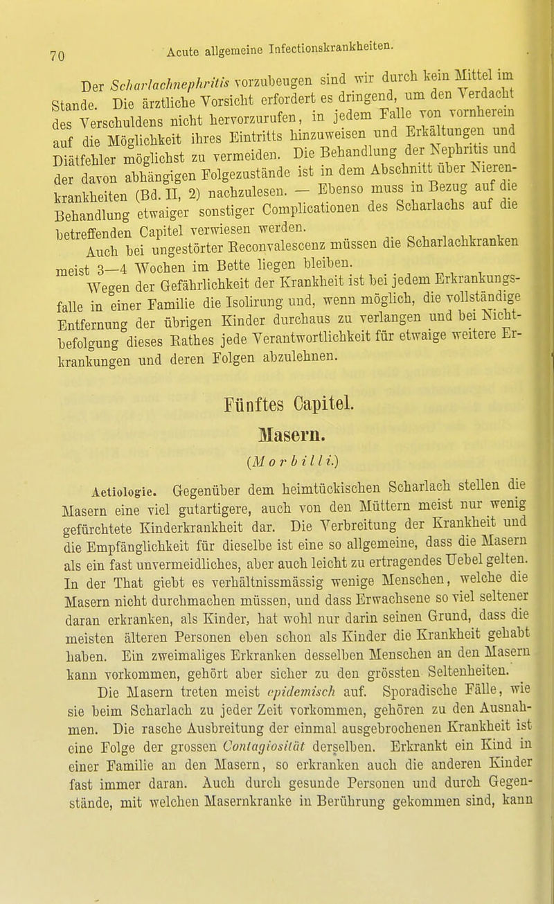 Der Scharlachmphritis vorzubeugen sind wir durch tan Mittel im Stande. Die ärztliche Vorsicht orfordert es dringend um den Verdacht d s Verschuldens nicht hervorzurufen, in jedem Mio von vornherem auf die Möglichkeit ihres Eintritts hinzuweisen und Erka tungen und rätfehler möglichst zu vermeiden. Die Behandlung der Nephritis und d r davon abhängigen Eolgezustände ist in dem Abschnitt, über Meren- krankkeiten (Bd. II, 2) nachzulesen. - Ebenso muss m Bezug auf d e Betadiung etwaig« sonstiger Complicationen des Scharlachs auf die betreffenden Capitel verwiesen werden. Auch bei ungestörter Keeonvalescenz müssen die Scharlachkranken meist 3-4 Wochen im Bette liegen bleiben. Wegen der Gefährlichkeit der Krankheit ist bei jedem Erkrankungs- falle in einer Familie die Isolirung und, wenn möglich, die vollständige Entfernung der übrigen Kinder durchaus zu verlangen und bei *ucht- befolgung dieses Käthes jede Verantwortlichkeit für etwaige weitere Er- krankungen und deren Folgen abzulehnen. Fünftes Capitel. Masern. (Morbill i.) Aetiologie. Gegenüber dem heimtückischen Scharlach stellen die Masern eine viel gutartigere, auch von den Müttern meist nur wenig gefürchtete Kinderkrankheit dar. Die Verbreitung der Krankheit und die Empfänglichkeit für dieselbe ist eine so allgemeine, dass die Masern als ein fast unvermeidliches, aber auch leicht zu ertragendes Uebel gelten. In der That giebt es verhältnissmässig wenige Menschen, welche die Masern nicht durchmachen müssen, und dass Erwachsene so viel seltener daran erkranken, als Kinder, hat wohl nur darin seinen Grund, dass die meisten älteren Personen eben schon als Kinder die Krankheit gehabt haben. Ein zweimaliges Erkranken desselben Menschen an den Masern kann vorkommen, gehört aber sicher zu den grössten Seltenheiten. Die Masern treten meist epidemisch auf. Sporadische Fälle, wie sie beim Scharlach zu jeder Zeit vorkommen, gehören zu den Ausnah- men. Die rasche Ausbreitung der einmal ausgebrochenen Krankheit ist eine Folge der grossen Conlagiosiiüt derselben. Erkrankt ein Kind in einer Familie an den Masern, so erkranken auch die anderen Kinder fast immer daran. Auch durch gesunde Personen und durch Gegen- stände, mit welchen Masernkranke in Berührung gekommen sind, kann
