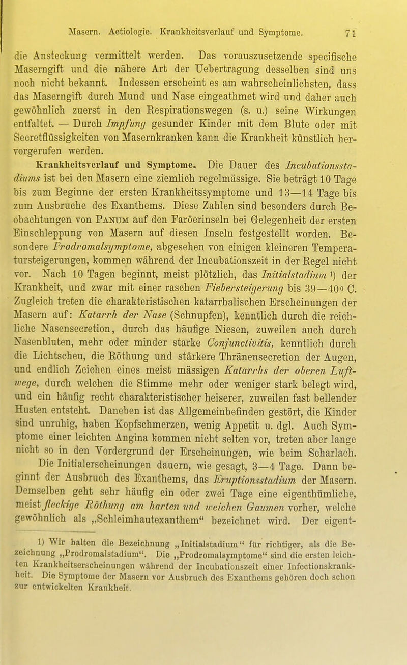 die Ansteckung vermittelt werden. Das vorauszusetzende specifische Maserngift und die nähere Art der Uebertragung desselben sind uns noch nicht bekannt. Indessen erscheint es am wahrscheinlichsten, dass das Maserngift durch Mund und Nase eingeathmet wird und daher auch gewöhnlich zuerst in den Eespirationswegen (s. u.) seine Wirkungen entfaltet. — Durch Impfuraj gesunder Kinder mit dem Blute oder mit Secretflüssigkeiten von Masernkranken kann die Krankheit künstlich her- vorgerufen werden. Krankheitsverlauf und Symptome. Die Dauer des Incubationssta- diitms ist bei den Masern eine ziemlich regelmässige. Sie beträgt 10 Tage bis zum Beginne der ersten Krankheitssymptome und 13—14 Tage bis zum Ausbruche des Exanthems. Diese Zahlen sind besonders durch Be- obachtungen von Panum auf den Faröerinseln bei Gelegenheit der ersten Einschleppung von Masern auf diesen Inseln festgestellt worden. Be- sondere Prodromalsymptome, abgesehen von einigen kleineren Tempera- tursteigerungen, kommen während der Incubationszeit in der Begel nicht vor. Nach 10 Tagen beginnt, meist plötzlich, das Inilialstach'uin i) der Krankheit, und zwar mit einer raschen Fiebersteigerung bis 39—40 o C. Zugleich treten die charakteristischen katarrhalischen Erscheinungen der Masern auf: Katarrh der Nase (Schnupfen), kenntlich durch die reich- liche Nasensecretion, durch das häufige Niesen, zuweilen auch durch Nasenbluten, mehr oder minder starke Conjunctivitis, kenntlich durch die Lichtscheu, die Röthung und stärkere Thränensecretion der Augen, und endlich Zeichen eines meist mässigen Katarrhs der oberen Luft- wege, durch welchen die Stimme mehr oder weniger stark belegt wird, und ein häufig recht charakteristischer heiserer, zuweilen fast bellender Husten entsteht. Daneben ist das Allgemeinbefinden gestört, die Kinder sind unruhig, haben Kopfschmerzen, wenig Appetit u. dgl. Auch Sym- ptome einer leichten Angina kommen nicht selten vor, treten aber lange nicht so in den Vordergrund der Erscheinungen, wie beim Scharlach. Die Initialerscheinungen dauern, wie gesagt, 3—4 Tage. Dann be- ginnt der Ausbruch des Exanthems, das Eruptionsstadium der Masern. Demselben geht sehr häufig ein oder zwei Tage eine eigenthümliche, meistßcc/cige Röthung am harten und weichen Gaumen vorher, welche gewöhnlich als „Schleimhautexanthem bezeichnet wird. Der eigent- L) Wir halten die Bezeichnung „Initialstadium für richtiger, als die Be- zeichnung „Prodromalstadium. Die „Prodromalsymptome sind die ersten leich- ten Krankheitserscheinungen während der Incubationszeit einer Infectionskrank- hcit. Die Symptome der Masern vor Ausbruch des Exanthems gehören doch schon zur entwickelten Krankheit.