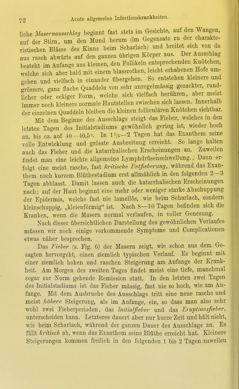 liehe Masernausschlag beginnt fast stets im Gesichte, auf den Wangen, auf der Stirn, um den Mund herum (im Gegensatz zu der charakte- ristischen Blässe des Kinns beim Scharlach) und breitet sich von da aus rasch abwärts auf den ganzen übrigen Körper aus Der Ausschlag besteht im Anfange aus kleinen, den Follikeln entsprechenden Knotehen, welche sich aber bald mit einem blassrothen, leicht erhabenen Hofe um- geben und vielfach in einander übergehen. So entstehen kleinere und grössere, ganz flache Quaddeln von sehr unregelmässig gezackter, rund- licher oder eckiger Form, welche sich vielfach berühren, aber meist immer noch kleinere normale Hautstellen zwischen sich lassen. Innerhalb der einzelnen Quaddeln bleiben die kleinen folliculären Knötchen sichtbar. Mit dem Beginne des Ausschlags steigt das Fieber, welches in den letzten Tagen des Initialstadiums gewöhnlich gering ist, wieder hoch an, bis ca. auf 40-40,5. In 1^-2 Tagen hat das Exanthem seine volle Entwicklung und grösste Ausbreitung erreicht. So lange halten auch das Fieber und die katarrhalischen Erscheinungen an. Zuweilen findet man eine leichte allgemeine Lymphdrüsenschwellung.. Dann, er- folgt eine meist rasche, fast kritische Entfieberung, während das Exan- them nach kurzem Blüthestadium erst allmählich in den folgenden 2—3 Tagen abblasst. Damit lassen auch die katarrhalischen Erscheinungen nach; auf der Haut beginnt eine mehr oder weniger starke Abschuppung der Epidermis, welche fast nie lamellös, wie beim Scharlach, sondern kleinschuppig, „kleieförmig ist. Nach 8—10 Tagen befinden sich die Kranken, wenn die Masern normal verlaufen, in voller Genesung. Nach dieser übersichtlichen Darstellung des gewöhnlichen Verlaufes müssen wir noch einige vorkommende Symptome und Complicationen etwas näher besprechen. Das Fieber (s. Fig. 6) der Masern zeigt, wie schon aus dem Ge- sagten hervorgeht, einen ziemlich typischen Verlauf. Es beginnt mit einer ziemlich hohen und raschen Steigerung am Anfange der Krank- heit. Am Morgen des zweiten Tages findet meist eine tiefe, manchmal sogar zur Norm gehende Bemission statt. In den letzten zwei Tagen des Initialstadiums ist das Fieber mässig, fast nie so hoch, wie am An- fange. Mit dem Ausbruche des Ausschlags tritt eine neue rasche und meist höhere Steigerung, als im Anfange, ein, so dass man also sehr wohl zwei Fieberperioden, das Initialjieber und das Eruplionsfieber, unterscheiden kann. Letzteres dauert aber nur kurze Zeit und hält nicht, wie beim Scharlach, während der ganzen Dauer des Ausschlags an. Es fällt kritisch ab, wenn das Exanthem seine Blüthe erreicht hat. Kleinere Steigerungen kommen freilich in den folgenden 1 bis 2 Tagen zuweilen