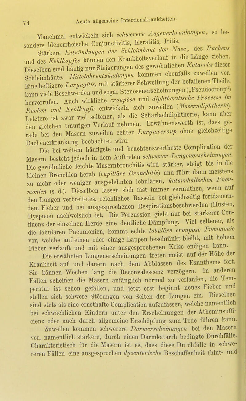 Manchmal entwickeln sich schwerere Augenerkrankungen, so be- sonders blenorrhoische Conjunctivitis, Keratitis, Iritis. Stärkere Entzündungen der Schleimhaut der Nase, des Rachens und des Kehlkopfes können den Krankheitsverlauf in die Lange ziehen. Dieselben sind häufig nur Steigerungen des gewöhnlichen. Katarrhs dieser Schleimhäute. Mittelohrentzündungen kommen ebenfalls zuweilen vor. Eine heftigere Laryngitis, mit stärkerer Schwellung der befallenen Theile kann viele Beschwerden und sogar Stenosenerscheinungen ( Pseudocroup ) hervorrufen. Auch wirkliche croupöse und diphtherische Processe im Rachen und Kehlkopfe entwickeln sich zuweilen {Masermhphlheric). Letztere ist zwar viel seltener, als die Scharlachdiphtherie, kann aber den gleichen traurigen Verlauf nehmen. Erwähnenswerth ist, dass_ ge- rade bei den Masern zuweilen echter Larynxcroup ohne gleichzeitige Rachenerkrankung beobachtet wird. Die bei weitem häufigste und beachtenswertheste Complication der Masern besteht jedoch in dem Auftreten schwerer Lungenerscheinungen. Die crewöhnliche leichte Masernbronchitis wird stärker, steigt bis m die kleinen Bronchien herab (capilläre Bronchitis) und führt dann meistens zu mehr oder weniger ausgedehnten lobulären, katarrhalischen Pneu- monien (s. d.). Dieselben lassen sich fast immer vermuthen, wenn auf den Lungen verbreitetes, reichliches Rasseln bei gleichzeitig fortdauern- dem Fieber und bei ausgesprochenen Respirationsbeschwerden (Husten, Dyspnoe) nachweislich ist. Die Percussion giebt nur bei stärkerer Con- fluenz der einzelnen Herde eine deutliche Dämpfung. Viel seltener, als die lobulären Pneumonien, kommt echte lobuläre croupöse Pneumonie vor, welche auf einen oder einige Lappen beschränkt bleibt, mit hohem Pieber verläuft und mit einer ausgesprochenen Krise endigen kann. Die erwähnten Lungenerscheinungen treten meist auf der Höhe der Krankheit auf und dauern nach dem Abblassen des Exanthems fort. Sie können Wochen lang die Reconvalescenz verzögern. In anderen Fällen scheinen die Masern anfänglich normal zu verlaufen, die Tem- peratur ist schon gefallen, und jetzt erst beginnt neues Fieber und stellen sich schwere Störungen von Seiten der Lungen ein. Dieselben sind stets als eine ernsthafte Complication aufzufassen, welche namentlich bei schwächlichen Kindern unter den Erscheinungen der Atheminsuftl- cienz oder auch durch allgemeine Erschöpfung zum Tode führen kann. Zuweilen kommen schwerere Darmerscheinungen bei den Masern vor, namentlich stärkere, durch einen Darmkatarrh bedingte Durchfälle. Charakteristisch für die Masern ist es, dass diese Durchfälle in schwe- reren Fällen eine ausgesprochen dysenterische Beschaffenheit (blut- und