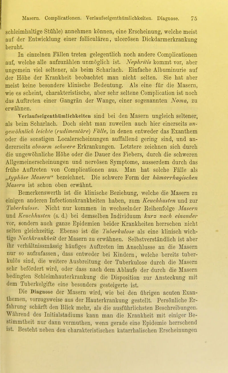 schleimhaltige Stühle) annehmen können, eine Erscheinung, welche meist auf der Entwicklung einer folliculären, ulcerösen Dickdarmerkrankung beruht. In einzelnen Fällen treten gelegentlich noch andere Complicationen auf, welche alle aufzuzählen unmöglich ist. Nephritis kommt vor, aber ungemein viel seltener, als beim Scharlach. Einfache Albuminurie auf der Höhe der Krankheit beobachtet man nicht selten. Sie hat aber meist keine besondere klinische Bedeutung. Als eine für die Masern, wie es scheint, charakteristische, aber sehr seltene Complication ist noch das Auftreten einer Gangrän der Wange, einer sogenannten Noma, zu erwähnen. Yerlaufseigenthümlickkeiteu sind bei den Masern ungleich seltener, als beim Scharlach. Doch sieht man zuweilen auch hier einerseits i/n- yeicöhnlich leichte (rudimenlä?*e) Fälle, in denen entweder das Exanthem oder die sonstigen Localerscheinungen auffallend gering sind, und an- dererseits abnorm schwere Erkrankungen. Letztere zeichnen sich durch die ungewöhnliche Höhe oder die Dauer des Fiebers, durch die schweren Allgemeinerscheinungen und nervösen Symptome, ausserdem durch das frühe Auftreten von Complicationen aus. Man hat solche Fälle als „typhöse Masern bezeichnet. Die schwere Form der hämorrhagischen Masern ist schon oben erwähnt. Bemerkenswerth ist die klinische Beziehung, welche die Masern zu einigen anderen Infectionskrankheiten haben, zum Keuchhusten und zur Tuberkulose. Nicht nur kommen in wechselnder Reihenfolge Masern und Keuchhusten (s. d.) bei demselben Individuum kurz nach einander vor, sondern auch ganze Epidemien beider Krankheiten herrschen nicht selten gleichzeitig. Ebenso ist die 'Tuberkulose als eine klinisch wich- tige Nachkrankheit der Masern zu erwähnen. Selbstverständlich ist aber ihr verhältnissmässig häufiges Auftreten im Anschlüsse an die Masern nur so aufzufassen, dass entweder bei Kindern, welche bereits tuber- kulös sind, die weitere Ausbreitung der Tuberkulose durch die Masern sehr befördert wird, oder dass nach dem Ablaufe der durch die Masern bedingten Schleimhauterkrankung die Disposition zur Ansteckung mit dem Tuberkelgifte eine besonders gesteigerte ist. Die Diagnose der Masern wird, wie bei den übrigen acuten Exan- themen, vorzugsweise aus der Hauterkrankung gestellt. Persönliche Er- fahrung schärft den Blick mehr, als die ausführlichsten Beschreibungen. Während des Initialstadiums kann man die Krankheit mit einiger Be- stimmtheit nur dann vermuthen, wenn gerade eine Epidemie herrschend ist. Besteht neben den charakteristischen katarrhalischen Erscheinungen