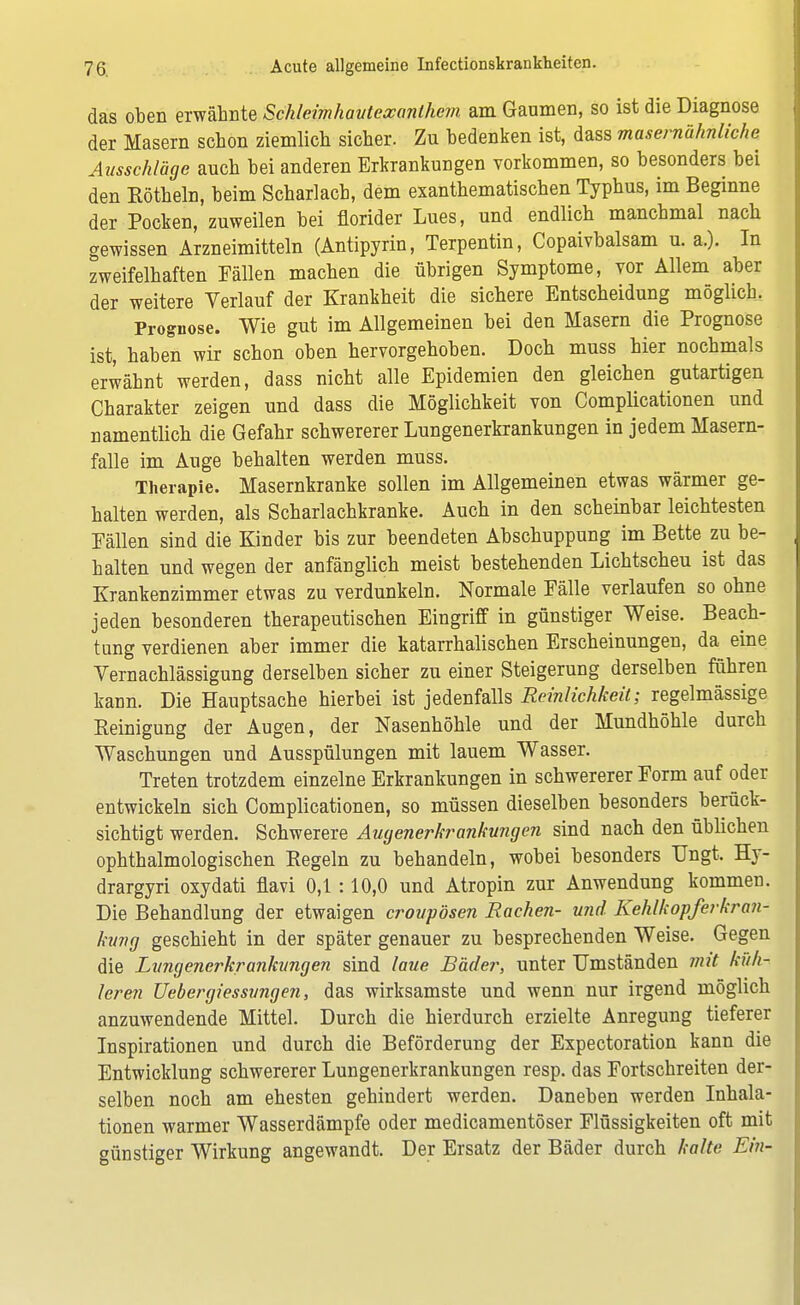 das oben erwähnte Schleimhauteocanlhem am Gaumen, so ist die Diagnose der Masern schon ziemlich sicher. Zu bedenken ist, dass masernähnliche Ausschläge auch bei anderen Erkrankungen vorkommen, so besonders bei den Eötheln, beim Scharlach, dem exanthematischen Typhus, im Beginne der Pocken, zuweilen bei florider Lues, und endlich manchmal nach gewissen Arzneimitteln (Antipyrin, Terpentin, Copaivbalsam u. a.). In zweifelhaften Fällen machen die übrigen Symptome, vor Allem aber der weitere Verlauf der Krankheit die sichere Entscheidung möglich. Prognose. Wie gut im Allgemeinen bei den Masern die Prognose ist, haben wir schon oben hervorgehoben. Doch muss hier nochmals erwähnt werden, dass nicht alle Epidemien den gleichen gutartigen Charakter zeigen und dass die Möglichkeit von Complicationen und namentlich die Gefahr schwererer Lungenerkrankungen in jedem Masern- falle im Auge behalten werden muss. Therapie. Masernkranke sollen im Allgemeinen etwas wärmer ge- halten werden, als Scharlachkranke. Auch in den scheinbar leichtesten Fällen sind die Kinder bis zur beendeten Abschuppung im Bette zu be- halten und wegen der anfänglich meist bestehenden Lichtscheu ist das Krankenzimmer etwas zu verdunkeln. Normale Fälle verlaufen so ohne jeden besonderen therapeutischen Eingriff in günstiger Weise. Beach- tung verdienen aber immer die katarrhalischen Erscheinungen, da eine Vernachlässigung derselben sicher zu einer Steigerung derselben führen kann. Die Hauptsache hierbei ist jedenfalls Reinlichkeit; regelmässige Beinigung der Augen, der Nasenhöhle und der Mundhöhle durch Waschungen und Ausspülungen mit lauem Wasser. Treten trotzdem einzelne Erkrankungen in schwererer Form auf oder entwickeln sich Complicationen, so müssen dieselben besonders berück- sichtigt werden. Schwerere Augenerkrankungen sind nach den üblichen ophthalmologischen Kegeln zu behandeln, wobei besonders Ungt. Hy- drargyri oxydati flavi 0,1 :10,0 und Atropin zur Anwendung kommen. Die Behandlung der etwaigen croupösen Rachen- und Kehlkopferkran- kung geschieht in der später genauer zu besprechenden Weise. Gegen die Lungenerkra?ikungen sind laue Bäder, unter Umständen mit küh- leren Uebergiessungen, das wirksamste und wenn nur irgend möglich anzuwendende Mittel. Durch die hierdurch erzielte Anregung tieferer Inspirationen und durch die Beförderung der Expectoration kann die Entwicklung schwererer Lungenerkrankungen resp. das Fortschreiten der- selben noch am ehesten gehindert werden. Daneben werden Inhala- tionen warmer Wasserdämpfe oder medicamentöser Flüssigkeiten oft mit günstiger Wirkung angewandt. Der Ersatz der Bäder durch kalte Ein-