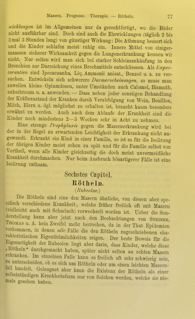 Wicklungen ist im Allgemeinen nur da gerechtfertigt, wo die Bäder nicht ausführbar sind. Doch sind auch die Einwicklungen (täglich 2 bis 3 mal 3 Stunden lang) von günstiger Wirkung: Die Athmung bessert sich und die Kinder schlafen meist ruhig ein. Innere Mittel von einiger- maassen sicherer Wirksamkeit gegen die Lungenerkrankung kennen wir nicht. Nur selten wird man sich bei starker Schleimanhäufung in den Bronchien zur Darreichung eines Brechmittels entschliessen. Als Expec- lorantien sind Ipecacuanha, Liq. Ammonii anisat., Benzoe u. a. zu ver- suchen. Entwickeln sich schwerere Darmerscheinungen, so muss man zuweilen kleine Opiumdosen, unter Umständen auch Calomel, Bismuth. subnitricum u. a. anwenden. — Dass neben jeder sonstigen Behandlung der Kräftezustand der Kranken durch Verabfolgung von Wein, Bouillon, Milch, Eiern u. dgl. möglichst zu erhalten ist, braucht kaum besonders erwähnt zu werden. Auch nach dem Ablaufe der Krankheit sind die Kinder noch mindestens 2—3 Wochen sehr in Acht zu nehmen. Eine strenge Prophijlaocis gegen die Masernerkrankung wird bei der in der Eegel zu erwartenden Leichtigkeit der Erkrankung nicht an- gewandt. Erkrankt ein Kind in einer Familie, so ist es für die Isolirung der übrigen Kinder meist schon zu spät und für die Familie selbst von Vortheil, wenn alle Kinder gleichzeitig die doch meist unvermeidliche Krankheit durchmachen. Nur beim Ausbruch bösartigerer Fälle ist eine Isolirung rathsam. Sechstes CapiteL Rötheln. (Rubeolae.) Die Eötheln sind eine den Masern ähnliche, von diesen aber spe- cifisch verschiedene Krankheit, welche früher freilich oft mit Masern (vielleicht auch mit Scharlach) verwechselt worden ist. Ueber die Son- derstellung kann aber jetzt nach den Beobachtungen von Steiner, Thomas u. A. kein Zweifel mehr herrschen, da in der That Epidemien vorkommen, in denen alle Fälle die den Eötheln zugeschriebenen cha- rakteristischen Eigenthümlichkeiten zeigen. Der beste Beweis für die Eigenartigkeit der Eubeolen liegt aber darin, dass Kinder, welche diese „Kotheln« durchgemacht haben, später nicht selten an echten Masern erkranken. Im einzelnen Falle kann es freilich oft sehr schwierig sein zu unterscheiden, ob es sich um Eötheln oder um einen leichten Masern- l iu Vf. ,' Geleu°net aber kann die Existenz der Eötheln als einer selbständigen Krankheitsform nur von Solchen werden, welche sie nie- mals gesehen haben.