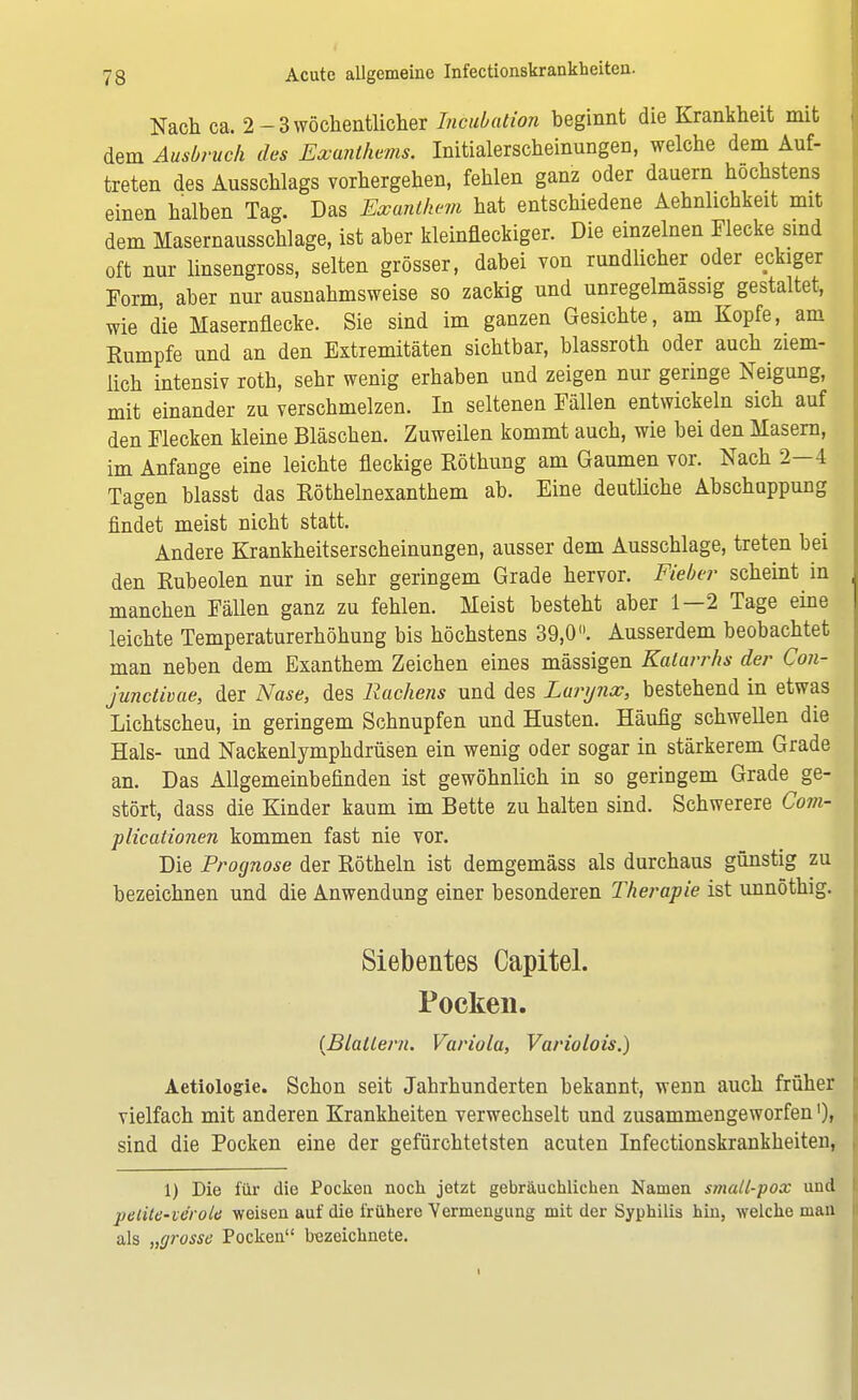 Nach ca. 2- 3 wöchentlicher Intubation beginnt die Krankheit mit dem Ausbruch des Exanthems. Initialerscheinungen, welche dem Auf- treten des Ausschlags vorhergehen, fehlen ganz oder dauern höchstens einen halben Tag. Das Exanthem hat entschiedene Aehnlichkeit mit dem Masernausschlage, ist aber kleinfleckiger. Die einzelnen Flecke sind oft nur linsengross, selten grösser, dabei von rundlicher oder eckiger Form, aber nur ausnahmsweise so zackig und unregelmassig gestaltet, wie die Masernflecke. Sie sind im ganzen Gesichte, am Kopfe, am Eumpfe und an den Extremitäten sichtbar, blassroth oder auch ziem- lich intensiv roth, sehr wenig erhaben und zeigen nur geringe Neigung, mit einander zu verschmelzen. In seltenen Fällen entwickeln sich auf den Flecken kleine Bläschen. Zuweilen kommt auch, wie bei den Masern, im Anfange eine leichte fleckige Röthung am Gaumen vor. Nach 2-4 Tagen blasst das Röthelnexanthem ab. Eine deutliche Abschappung findet meist nicht statt. Andere Krankheitserscheinungen, ausser dem Ausschlage, treten bei den Rubeolen nur in sehr geringem Grade hervor. Fieber scheint in manchen Fällen ganz zu fehlen. Meist besteht aber 1—2 Tage eine leichte Temperaturerhöhung bis höchstens 39,0. Ausserdem beobachtet man neben dem Exanthem Zeichen eines mässigen Katarrhs der Con- junctivae, der Nase, des Rachens und des Larynx, bestehend in etwas Lichtscheu, in geringem Schnupfen und Husten. Häufig schwellen die Hals- und Nackenlymphdrüsen ein wenig oder sogar in stärkerem Grade an. Das Allgemeinbefinden ist gewöhnlich in so geringem Grade ge- stört, dass die Kinder kaum im Bette zu halten sind. Schwerere Com- plicationen kommen fast nie vor. Die Prognose der Röthein ist demgemäss als durchaus günstig zu bezeichnen und die Anwendung einer besonderen Therapie ist unnöthig. Siebentes Capitel. Pocken. (Blattern. Variola, Variolois.) Aetiologie. Schon seit Jahrhunderten bekannt, wenn auch früher vielfach mit anderen Krankheiten verwechselt und zusammengeworfen sind die Pocken eine der gefürchtetsten acuten Infectionskrankheiten, 1) Die für die Pocken noch jetzt gebräuchlichen Namen small-pox und petite-veroU weisen auf die frühere Yermengung mit der Syphilis hin, welche man als „grosse Pocken bezeichnete.