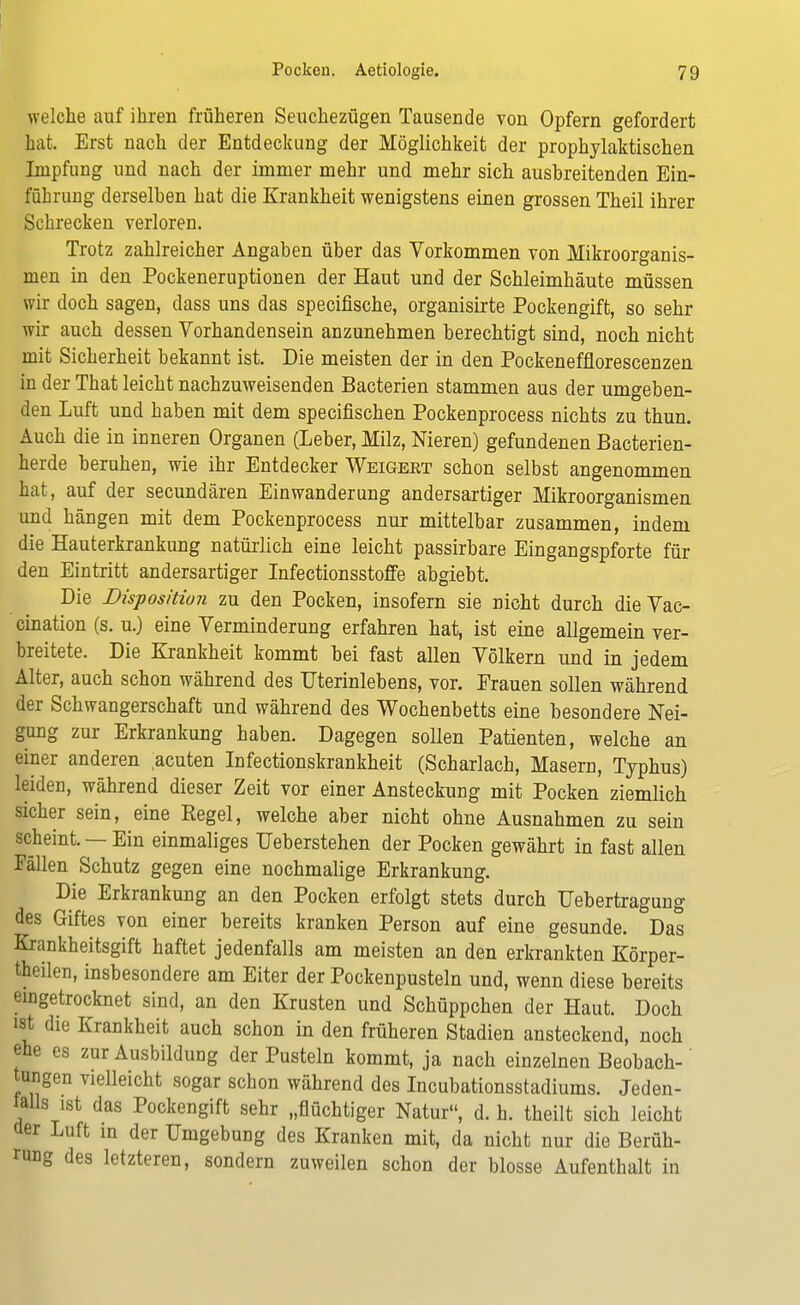 welche auf ihren früheren Seuchezügen Tausende von Opfern gefordert bat. Erst nach der Entdeckung der Möglichkeit der prophylaktischen Impfung und nach der immer mehr und mehr sich ausbreitenden Ein- führung derselben hat die Krankheit wenigstens einen grossen Theil ihrer Schrecken verloren. Trotz zahlreicher Angaben über das Yorkommen von Mikroorganis- men in den Pockeneruptionen der Haut und der Schleimhäute müssen wir doch sagen, dass uns das specifische, organisirte Pockengift, so sehr wir auch dessen Vorhandensein anzunehmen berechtigt sind, noch nicht mit Sicherheit bekannt ist. Die meisten der in den Pockenefflorescenzen in der That leicht nachzuweisenden Bacterien stammen aus der umgeben- den Luft und haben mit dem specifischen Pockenprocess nichts zu thun. Auch die in inneren Organen (Leber, Milz, Nieren) gefundenen Bacterien- herde beruhen, wie ihr Entdecker Weigert schon selbst angenommen hat, auf der secundären Einwanderung andersartiger Mikroorganismen und hängen mit dem Pockenprocess nur mittelbar zusammen, indem die Hauterkrankung natürlich eine leicht passirbare Eingangspforte für den Eintritt andersartiger Infectionsstoffe abgiebt. Die Disposition zu den Pocken, insofern sie nicht durch dieVac- cination (s. u.) eine Verminderung erfahren hat, ist eine allgemein ver- breitete. Die Krankheit kommt bei fast allen Völkern und in jedem Alter, auch schon während des Uterinlebens, vor. Frauen sollen während der Schwangerschaft und während des Wochenbetts eine besondere Nei- gung zur Erkrankung haben. Dagegen sollen Patienten, welche an einer anderen .acuten Infectionskrankheit (Scharlach, Masern, Typhus) leiden, während dieser Zeit vor einer Ansteckung mit Pocken ziemlich sicher sein, eine Eegel, welche aber nicht ohne Ausnahmen zu sein scheint. — Ein einmaliges TJeberstehen der Pocken gewährt in fast allen Fällen Schutz gegen eine nochmalige Erkrankung. Die Erkrankung an den Pocken erfolgt stets durch Uebertragung des Giftes von einer bereits kranken Person auf eine gesunde. Das Krankheitsgift haftet jedenfalls am meisten an den erkrankten Körper- theilen, insbesondere am Eiter der Pockenpusteln und, wenn diese bereits eingetrocknet sind, an den Krusten und Schüppchen der Haut. Doch ist die Krankheit auch schon in den früheren Stadien ansteckend, noch ehe es zur Ausbildung der Pusteln kommt, ja nach einzelnen Beobach- tungen vielleicht sogar schon während des Incubationsstadiums. Jeden- falls ist das Pockengift sehr „flüchtiger Natur, d. h. theilt sich leicht der Luft in der Umgebung des Kranken mit, da nicht nur die Berüh- rung des letzteren, sondern zuweilen schon der blosse Aufenthalt in
