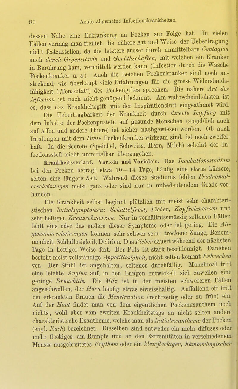 dessen Nähe eine Erkrankung an Pocken zur Folge hat. In vielen Fällen vermag man freilich die nähere Art und Weise der Uebertragung nicht festzustellen, da die letztere ausser durch unmittelbare Contagion auch durch Gegenstände und Gerätschaften, mit welchen ein Kranker in Berührung kam, vermittelt werden kann (Infection durch die Wäsche Pockenkranker u. a.). Auch die Leichen Pockenkranker sind noch an- steckend, wie überhaupt viele Erfahrungen für die grosse Widerstands- fähigkeit („Tenacität) des Pockengiftes sprechen. Die nähere Art der Infection ist noch nicht genügend bekannt. Am wahrscheinlichsten ist es, dass das Krankheitsgift mit der Inspirationsluft eingeathmet wird. Die üebertragbarkeit der Krankheit durch direcle Impfung mit dem Inhalte der Pockenpusteln auf gesunde Menschen (angeblich auch auf Affen und andere Thiere) ist sicher nachgewiesen worden. Ob auch Impfungen mit dem Blute Pockenkranker wirksam sind, ist noch zweifel- haft. In die Secrete (Speichel, Schweiss, Harn, Müch) scheint der In- fectionsstoff nicht unmittelbar überzugehen. Krankheitsverlauf. Variola uiid Yariolois. Das Incubationsstudium bei den Pocken beträgt etwa 10-14 Tage, häufig eine etwas kürzere, selten eine längere Zeit. Während dieses Stadiums fehlen Prodromal- erscheinungen meist ganz oder sind nur in unbedeutendem Grade vor- handen. Die Krankheit selbst beginnt plötzlich mit meist sehr charakteri- stischen Initial Symptomen: Schüttelfrost, Fieber, Kopfschmerzen und sehr heftigen Kreuzschmerzen. Nur in verhältnissmässig seltenen Fällen fehlt eins oder das andere dieser Symptome oder ist gering. Die All- gemeiner scheinungen können sehr schwer sein: trockene Zunge, Benom- menheit, Schlaflosigkeit, Delirien. Das Fieber dauert während der nächsten Tage in heftiger Weise fort. Der Puls ist stark beschleunigt. Daneben besteht meist vollständige Appetitlosigkeit, nicht selten kommt Erbrechen vor. Der Stuhl ist angehalten, seltener durchfällig. Manchmal tritt eine leichte Angina auf, in den Lungen entwickelt sich zuweilen eine geringe Bronchitis. Die Milz ist in den meisten schwereren Fällen angeschwollen, der Harn häufig etwas eiweisshaltig. Auffallend oft tritt bei erkrankten Frauen die Menstruation (rechtzeitig oder zu früh) ein. Auf der Haut findet man von dem eigentlichen Pockenexanthem noch nichts, wohl aber vom zweiten Krankheitstage an nicht selten andere charakteristische Exantheme, welche man als Initialexantheme der Pocken (engl. Rash) bezeichnet. Dieselben sind entweder ein mehr diffuses oder mehr fleckiges, am Rumpfe und an den Extremitäten in verschiedenem Maasse ausgebreitetes Erythem oder ein klein fleckiger, hämorrhagischer