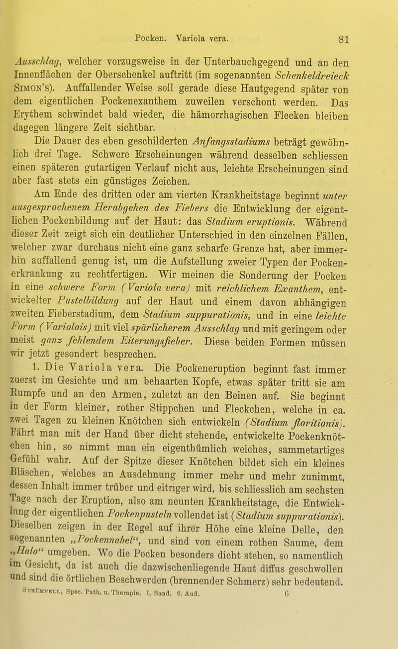 Ausschlag, welcher vorzugsweise in der TJnterbauchgegend und an den Innenflächen der Oberschenkel auftritt (im sogenannten Schenkeldreieck Simon's). Auffallender Weise soll gerade diese Hautgegend später von dem eigentlichen Pockenexanthem zuweilen verschont werden. Das Erythem schwindet bald wieder, die hämorrhagischen Flecken bleiben dagegen längere Zeit sichtbar. Die Dauer des eben geschilderten Anfangsstadiums beträgt gewöhn- lich drei Tage. Schwere Erscheinungen während desselben schliessen einen späteren gutartigen Verlauf nicht aus, leichte Erscheinungen sind aber fast stets ein günstiges Zeichen. Am Ende des dritten oder am vierten Krankheitstage beginnt unter ausgesprochenem Herabgehen des Fiebers die Entwicklung der eigent- lichen Pockenbildung auf der Haut: das Stadium eruptionis. Während dieser Zeit zeigt sich ein deutlicher Unterschied in den einzelnen Fällen, welcher zwar durchaus nicht eine ganz scharfe Grenze hat, aber immer- hin auffallend genug ist, um die Aufstellung zweier Typen der Pocken- erkrankung zu rechtfertigen. Wir meinen die Sonderung der Pocken in eine schwere Form (Variola vera) mit reichlichem Exanthem, ent- wickelter Pustelbildung auf der Haut und einem davon abhängigen zweiten Fieberstadium, dem Stadium suppurationis, und in eine leichte Form (Variolois) mit viel spärlicherem Ausschlag und mit geringem oder meist ganz fehlendem Eiterungsfieber. Diese beiden Formen müssen wir jetzt gesondert besprechen. 1. Die Variola vera. Die Pockeneruption beginnt fast immer zuerst im Gesichte und am behaarten Kopfe, etwas später tritt sie am Rumpfe und an den Armen, zuletzt an den Beinen auf. Sie beginnt in der Form kleiner, rother Stippchen und Fleckchen, welche in ca. zwei Tagen zu kleinen Knötchen sich entwickeln (Stadium floritionis). Fährt man mit der Hand über dicht stehende, entwickelte Pockenknöt- chen hin, so nimmt man ein eigenthümlich weiches, sammetartiges Gefühl wahr. Auf der Spitze dieser Knötchen bildet sich ein kleines Bläschen, welches an Ausdehnung immer mehr und mehr zunimmt, dessen Inhalt immer trüber und eitriger wird, bis schliesslich am sechsten Tage nach der Eruption, also am neunten Krankheitstage, die Entwick- lung der eigentlichen Pockenpusleln vollendet ist {Stadium suppurationis). Dieselben zeigen in der Regel auf ihrer Höhe eine kleine Delle, den sogenannten „Pockemiabel\ und sind von einem rothen Saume, dem „Halo« umgeben. Wo die Pocken besonders dicht stehen, so namentlich im Gesicht, da ist auch die dazwischenliegende Haut diffus geschwollen und sind die örtlichen Beschwerden (brennender Schmerz) sehr bedeutend. Stuümpem., Spec. Path. n. Therapie. I. Hand. 0. Aufl. (i