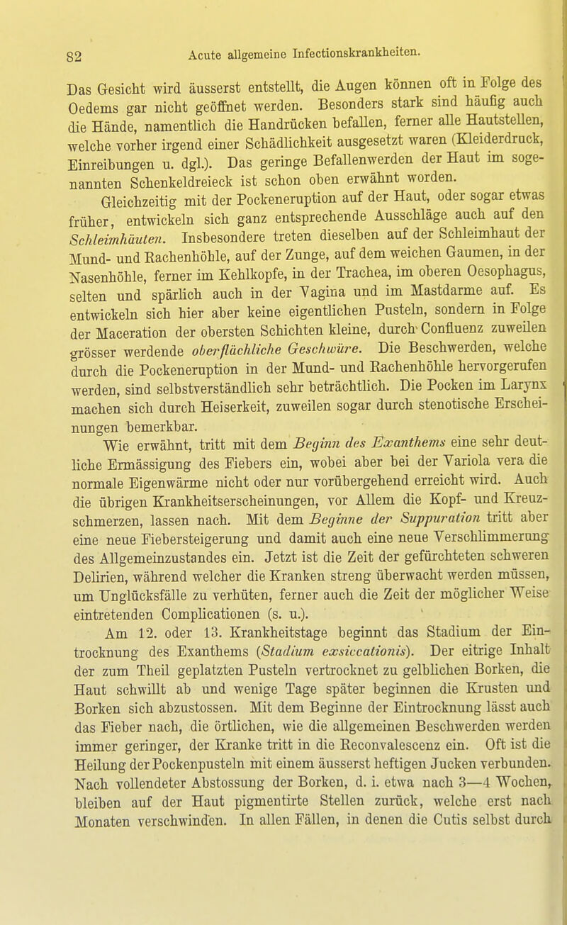 Das Gesicht wird äusserst entstellt, die Augen können oft in Folge des Oedems gar nicht geöffnet werden. Besonders stark sind häufig auch die Hände, namentlich die Handrücken hefallen, ferner alle Hautstellen, welche vorher irgend einer Schädlichkeit ausgesetzt waren (Kleiderdruck, Einreihungen u. dgl.). Das geringe Befallenwerden der Haut im soge- nannten Schenkeldreieck ist schon ohen erwähnt worden. Gleichzeitig mit der Pockeneruption auf der Haut, oder sogar etwas früher, entwickeln sich ganz entsprechende Ausschläge auch auf den Schleimhäuten. Inshesondere treten dieselben auf der Schleimhaut der Mund- und Rachenhöhle, auf der Zunge, auf dem weichen Gaumen, in der Nasenhöhle, ferner im Kehlkopfe, in der Trachea, im oberen Oesophagus, selten und spärlich auch in der Vagina und im Mastdarme auf. Es entwickeln sich hier aber keine eigentlichen Pusteln, sondern in Folge der Maceration der obersten Schichten kleine, durch* Confluenz zuweüen grösser werdende oberflächliche Geschwüre. Die Beschwerden, welche durch die Pockeneruption in der Mund- und Eachenhöhle hervorgerufen werden, sind selbstverständlich sehr beträchtlich. Die Pocken im Larynx machen sich durch Heiserkeit, zuweilen sogar durch stenotische Erschei- nungen bemerkbar. Wie erwähnt, tritt mit dem Beginn des Exanthems eine sehr deut- liche Ermässigung des Fiebers ein, wobei aber bei der Variola vera die normale Eigenwärme nicht oder nur vorübergehend erreicht wird. Auch die übrigen Krankheitserscheinungen, vor Allem die Kopf- und Kreuz- schmerzen, lassen nach. Mit dem Beginne der Suppuration tritt aber eine neue Fiebersteigerung und damit auch eine neue Verschlimmerung des Allgemeinzustandes ein. Jetzt ist die Zeit der gefürchteten schweren Delirien, während welcher die Kranken streng überwacht werden müssen, um Unglücksfälle zu verhüten, ferner auch die Zeit der möglicher Weise eintretenden Complicationen (s. u.). Am 12. oder 13. Krankheitstage beginnt das Stadium der Ein- trocknung des Exanthems (Stadium exsiccationis). Der eitrige Inhalt der zum Theil geplatzten Pusteln vertrocknet zu gelblichen Borken, die Haut schwillt ab und wenige Tage später beginnen die Krusten und Borken sich abzustossen. Mit dem Beginne der Eintrocknung lässt auch das Fieber nach, die örtlichen, wie die allgemeinen Beschwerden werden immer geringer, der Kranke tritt in die Reconvalescenz ein. Oft ist die Heilung der Pockenpusteln mit einem äusserst heftigen Jucken verbunden. Nach vollendeter Abstossung der Borken, d. i. etwa nach 3—4 Wochen, bleiben auf der Haut pigmentirte Stellen zurück, welche erst nach Monaten verschwinden. In allen Fällen, in denen die Cutis selbst durch