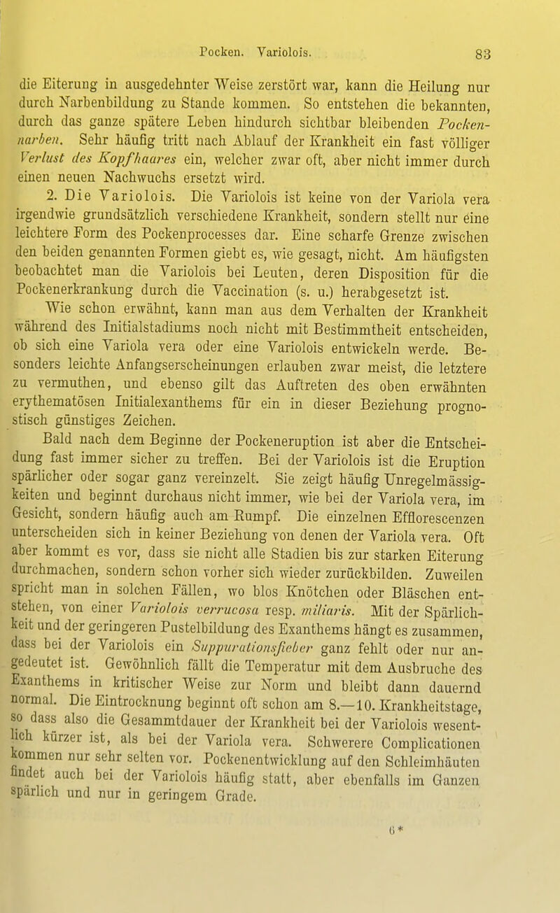 die Eiterung in ausgedehnter Weise zerstört war, kann die Heilung nur durch Narbenbildung zu Stande kommen. So entstehen die bekannten, durch das ganze spätere Leben hindurch sichtbar bleibenden Pocken- narben. Sehr häufig tritt nach Ablauf der Krankheit ein fast völliger Verlust des Kopfhaares ein, welcher zwar oft, aber nicht immer durch einen neuen Nachwuchs ersetzt wird. 2. Die Variolois. Die Yariolois ist keine von der Variola vera irgendwie grundsätzlich verschiedene Krankheit, sondern stellt nur eine leichtere Form des Pockenprocesses dar. Eine scharfe Grenze zwischen den beiden genannten Formen giebt es, wie gesagt, nicht. Am häufigsten beobachtet man die Variolois bei Leuten, deren Disposition für die Pockenerkrankung durch die Vaccination (s. u.) herabgesetzt ist. Wie schon erwähnt, kann man aus dem Verhalten der Krankheit während des Initialstadiums noch nicht mit Bestimmtheit entscheiden, ob sich eine Variola vera oder eine Variolois entwickeln werde. Be- sonders leichte Anfangserscheinungen erlauben zwar meist, die letztere zu vermuthen, und ebenso gilt das Auftreten des oben erwähnten erythematösen Initialesanthems für ein in dieser Beziehung progno- stisch günstiges Zeichen. Bald nach dem Beginne der Pockeneruption ist aber die Entschei- dung fast immer sicher zu treffen. Bei der Variolois ist die Eruption spärlicher oder sogar ganz vereinzelt. Sie zeigt häufig Unregelmässig- keiten und beginnt durchaus nicht immer, wie bei der Variola vera, im Gesicht, sondern häufig auch am Rumpf. Die einzelnen Efflorescenzen unterscheiden sich in keiner Beziehung von denen der Variola vera. Oft aber kommt es vor, dass sie nicht alle Stadien bis zur starken Eiterung durchmachen, sondern schon vorher sich wieder zurückbilden. Zuweilen spricht man in solchen Fällen, wo blos Knötchen oder Bläschen ent- stehen, von einer Variolois verrucosa resp. miliaris. Mit der Spärlich- keit und der geringeren Pustelbildung des Exanthems hängt es zusammen, dass bei der Variolois ein Suppurationsßeber ganz fehlt oder nur an- gedeutet ist. Gewöhnlich fällt die Temperatur mit dem Ausbruche des Exanthems in kritischer Weise zur Norm und bleibt dann dauernd normal. Die Eintrocknung beginnt oft schon am 8.—10. Krankheitstage, so dass also die Gesammtdauer der Krankheit bei der Variolois wesent- lich kürzer ist, als bei der Variola vera. Schwerere Complicationen kommen nur sehr selten vor. Pockenentwicklung auf den Schleimhäuten nndet auch bei der Variolois häufig statt, aber ebenfalls im Ganzen spärlich und nur in geringem Grade. (5*