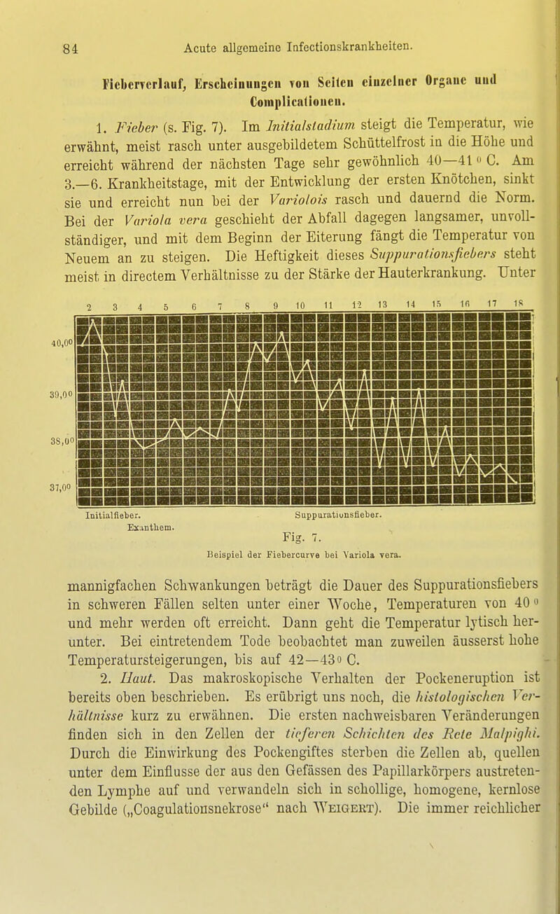 Ficbcrrerlauf, Erscheinungen von Seiten einzelner Organe und Complicatiouen. 1. Fieber (s. Fig. 7). Im Initial Stadium steigt die Temperatur, wie erwähnt, meist rasch unter ausgebildetem Schüttelfrost in die Höhe und erreicht während der nächsten Tage sehr gewöhnlich 40—41 o C. Am 3.-6. Krankheitstage, mit der Entwicklung der ersten Knötchen, sinkt sie und erreicht nun hei der Variolois rasch und dauernd die Norm. Bei der Variola vera geschieht der Abfall dagegen langsamer, unvoll- ständiger, und mit dem Beginn der Eiterung fängt die Temperatur von Neuem an zu steigen. Die Heftigkeit dieses Sappuratiorisfiebers steht meist in directem Verhältnisse zu der Stärke der Hauterkrankung. Unter 2 3 4 5 6 7 9 10 11 12 13 14 15 1fi 17 1S 40,00 39,00 3S.0O 37,00 RH SÜSS JHBflHä BRffl IH&l'AH IML. VMJÄ SSSSSSSS5BSSSSS3SSSS assssssssassssssHS 9011 Uli IMMI ViWkWSii SraiSmBriBi '«BHBVBftlBMIBnBBBBI l3BBSraBnHBI,1H»lBHI inBBMBLViBBMWrBlBBI iiSmai'iHHiaBflBB» IBBBBBBBBiflHBBBKtll ■■■■■BaMiffaimiw .-IBBBBBBBBWBMBlfB!-. BBBBBBBBBBBBBBBHBmBSV™ BBBBBBBBBBBBBBBBBMBMBHB Initialfieber. Exanthem. Suppuratiimsfieber. Fig. 7. Beispiel der Fiebercurve bei Variola vera. mannigfachen Schwankungen beträgt die Dauer des Suppurationsfiebers in schweren Fällen selten unter einer Woche, Temperaturen von 40 0 und mehr werden oft erreicht. Dann geht die Temperatur lytisch her- unter. Bei eintretendem Tode beobachtet man zuweilen äusserst hohe Temperatursteigerungen, bis auf 42—43 o C. 2. Haut. Das makroskopische Verhalten der Pockeneruption ist bereits oben beschrieben. Es erübrigt uns noch, die histologischen Ver- hältnisse kurz zu erwähnen. Die ersten nachweisbaren Veränderungen finden sich in den Zellen der tieferen Schichten des Rcle Malpighi. Durch die Einwirkung des Pockengiftes sterben die Zellen ab, quellen unter dem Einflüsse der aus den Gefässen des Papillarkörpers austreten- den Lymphe auf und verwandeln sich in schollige, homogene, kernlose Gebilde („Coagulationsnekrose nach Weigert). Die immer reichlicher