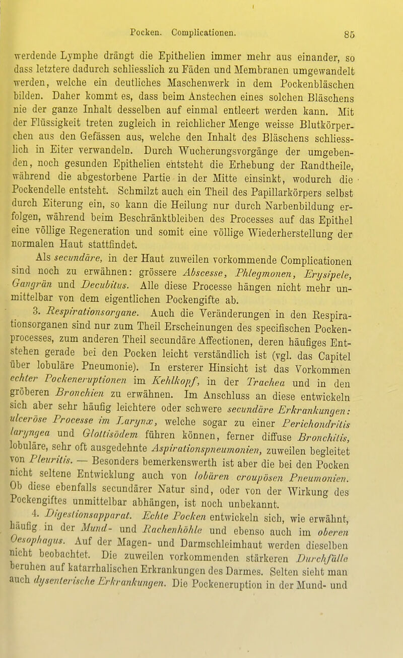 werdende Lymphe drängt die Epithelien immer mehr aus einander, so dass letztere dadurch schliesslich zu Fäden und Membranen umgewandelt werden, welche ein deutliches Maschenwerk in dem Pockenbläschen bilden. Daher kommt es, dass beim Anstechen eines solchen Bläschens nie der ganze Inhalt desselben auf einmal entleert werden kann. Mit der Flüssigkeit treten zugleich in reichlicher Menge weisse Blutkörper- chen aus den Gefässen aus, welche den Inhalt des Bläschens schliess- lich in Eiter verwandeln. Durch Wucherungsvorgänge der umgeben- den, noch gesunden Epithelien entsteht die Erhebung der Kandtheile, während die abgestorbene Partie in der Mitte einsinkt, wodurch die Pockendelle entsteht. Schmilzt auch ein Theil des Papillarkörpers selbst durch Eiterung ein, so kann die Heilung nur durch Narbenbildung er- folgen, während beim Beschränktbleiben des Processes auf das Epithel eine völlige Eegeneration und somit eine völlige Wiederherstellung der normalen Haut stattfindet. Als secundäre, in der Haut zuweilen vorkommende Complicationen sind noch zu erwähnen: grössere Abscesse, Phlegmonen, Erysipele, Gangrän und Decubitus. Alle diese Processe hängen nicht mehr un- mittelbar von dem eigentlichen Pockengifte ab. 3. Respirationsorgane. Auch die Veränderungen in den Respira- tionsorganen sind nur zum Theil Erscheinungen des specifischen Pocken- processes, zum anderen Theil secundäre Affectionen, deren häufiges Ent- stehen gerade bei den Pocken leicht verständlich ist (vgl. das Capitel über lobuläre Pneumonie). In ersterer Hinsicht ist das Vorkommen echter Pockeneruptionen im Kehlkopf, in der Trachea und in den gröberen Bronchien zu erwähnen. Im Anschluss an diese entwickeln sich aber sehr häufig leichtere oder schwere secundäre Erkrankungen: u leer Öse Processe im Larynx, welche sogar zu einer Perichondrilis laryngea und Glottisödem führen können, ferner diffuse Bronchitis, lobuläre, sehr oft ausgedehnte Aspirationspneumonien, zuweilen begleitet von Pleuritis. — Besonders bemerkenswerth ist aber die bei den Pocken nicht seltene Entwicklung auch von lobären croupösen Pneumonien. Ob diese ebenfalls secundärer Natur sind, oder von der Wirkung des Pockengiftes unmittelbar abhängen, ist noch unbekannt. 4. Digeslionsapparat. Echte Pocken entwickeln sich, wie erwähnt, häufig in der Mund- und Rachenhöhle und ebenso auch im oberen Oesophagus. Auf der Magen- und Darmschleimhaut werden dieselben nicht beobachtet. Die zuweilen vorkommenden stärkeren Durchfälle beruhen auf katarrhalischen Erkrankungen des Darmes. Selten sieht mau auch dysenterische Erkrankungen. Die Pockeneruption in der Mund- und