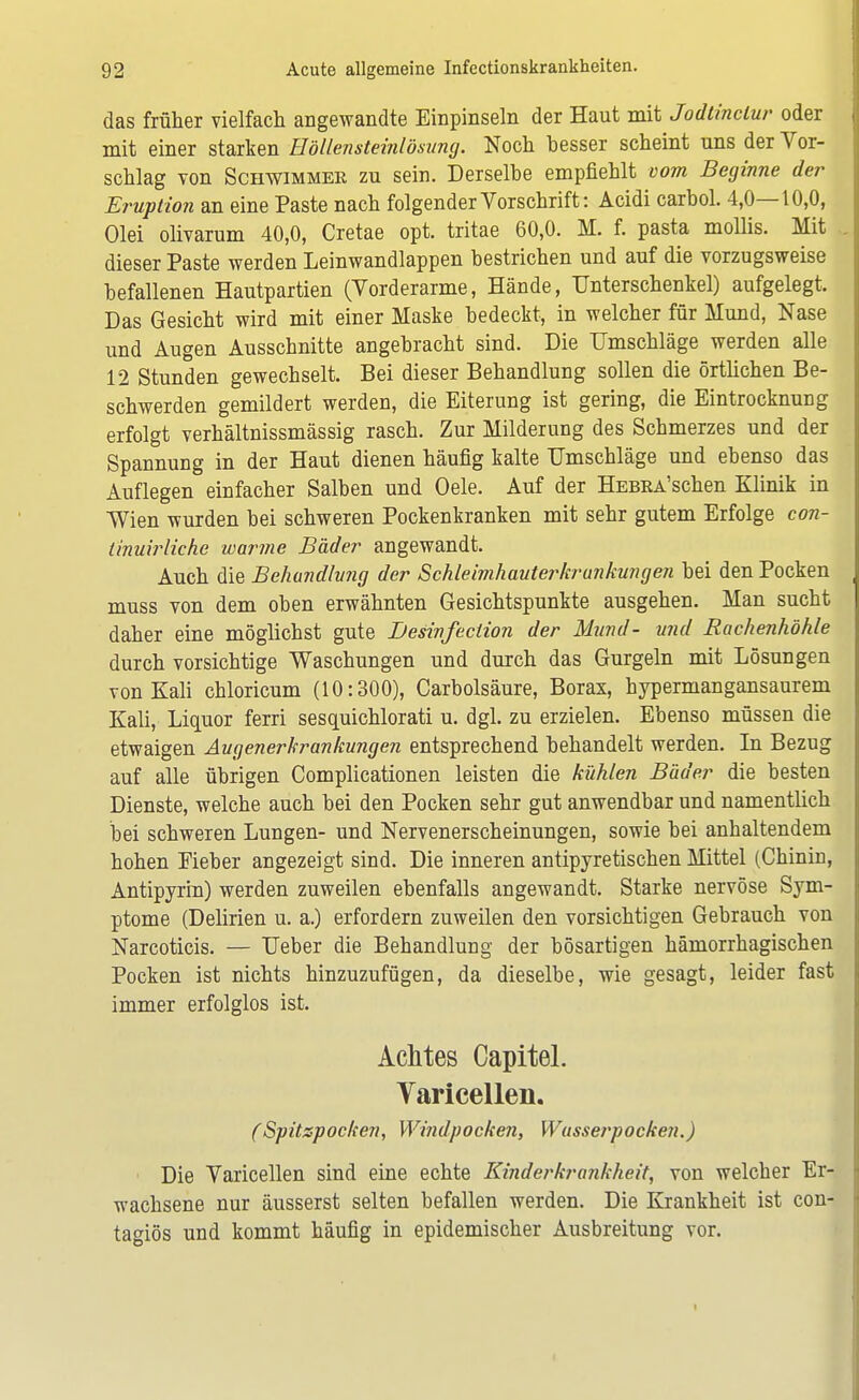 das früher vielfach angewandte Einpinseln der Haut mit Jodtinclur oder mit einer starken Höllensteinlösung. Noch besser scheint uns der Vor- schlag von Schwimmer zu sein. Derselbe empfiehlt vom Beginne der Eruption an eine Paste nach folgender Vorschrift: Acidi carbol. 4,0—10,0, Olei olivarum 40,0, Cretae opt. tritae 60,0. M. f. pasta mollis. Mit dieser Paste werden Leinwandlappen bestrichen und auf die vorzugsweise befallenen Hautpartien (Vorderarme, Hände, Unterschenkel) aufgelegt. Das Gesicht wird mit einer Maske bedeckt, in welcher für Mund, Nase und Augen Ausschnitte angebracht sind. Die Umschläge werden alle 12 Stunden gewechselt. Bei dieser Behandlung sollen die örtlichen Be- schwerden gemildert werden, die Eiterung ist gering, die Eintrocknung erfolgt verhältnissmässig rasch. Zur Milderung des Schmerzes und der Spannung in der Haut dienen häufig kalte Umschläge und ebenso das Auflegen einfacher Salben und Oele. Auf der HEBEA'schen Klinik in Wien wurden bei schweren Pockenkranken mit sehr gutem Erfolge con- tinuirliche warme Bäder angewandt. Auch die Behandlung der Schleimhauterkrankungen bei den Pocken muss von dem oben erwähnten Gesichtspunkte ausgehen. Man sucht daher eine möglichst gute Desinfeciion der Mund- und Rachenhöhle durch vorsichtige Waschungen und durch das Gurgeln mit Lösungen von Kali cbloricum (10:300), Carbolsäure, Borax, hypermangansaurem Kali, Liquor ferri sesquichlorati u. dgl. zu erzielen. Ebenso müssen die etwaigen Augenerkrankungen entsprechend behandelt werden. In Bezug auf alle übrigen Complicationen leisten die kühlen Bäder die besten Dienste, welche auch bei den Pocken sehr gut anwendbar und namentlich bei schweren Lungen- und Nervenerscheinungen, sowie bei anhaltendem hohen Fieber angezeigt sind. Die inneren antipyretischen Mittel (Chinin, Antipyrin) werden zuweilen ebenfalls angewandt. Starke nervöse Sym- ptome (Delirien u. a.) erfordern zuweilen den vorsichtigen Gebrauch von Narcoticis. — Ueber die Behandlung der bösartigen hämorrhagischen Pocken ist nichts hinzuzufügen, da dieselbe, wie gesagt, leider fast immer erfolglos ist. Achtes Capitel. Varicellen. (Spitzpocken, Windpocken, Wasserpocken.) Die Varicellen sind eine echte Kinderkrankheit, von welcher Er- wachsene nur äusserst selten befallen werden. Die Krankheit ist con- ta<nös und kommt häufig in epidemischer Ausbreitung vor.