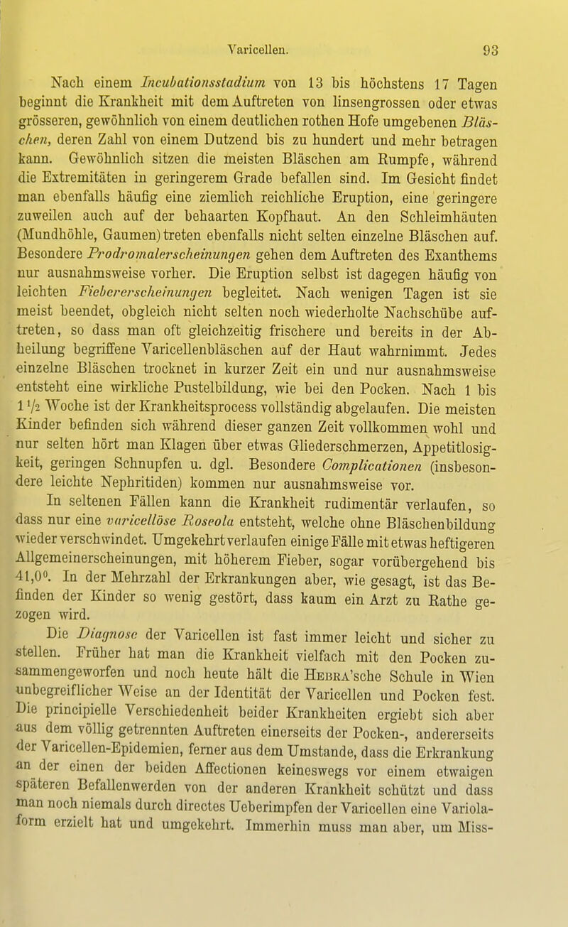 Nach einein Incubationsstadium von 13 bis höchstens 17 Tagen beginnt die Krankheit mit dem Auftreten von linsengrossen oder etwas grösseren, gewöhnlich von einem deutlichen rothen Hofe umgebenen Bläs- chen, deren Zahl von einem Dutzend bis zu hundert und mehr betragen kann. Gewöhnlich sitzen die meisten Bläschen am Rumpfe, während die Extremitäten in geringerem Grade befallen sind. Im Gesicht findet man ebenfalls häufig eine ziemlich reichliche Eruption, eine geringere zuweilen auch auf der behaarten Kopfhaut. An den Schleimhäuten (Mundhöhle, Gaumen) treten ebenfalls nicht selten einzelne Bläschen auf. Besondere Prodromal scheinungen gehen dem Auftreten des Exanthems nur ausnahmsweise vorher. Die Eruption selbst ist dagegen häufig von leichten Fiebererscheinungen begleitet. Nach wenigen Tagen ist sie meist beendet, obgleich nicbt selten noch wiederholte Nachschübe auf- treten, so dass man oft gleichzeitig frischere und bereits in der Ab- heilung begriffene Yaricellenbläschen auf der Haut wahrnimmt. Jedes einzelne Bläschen trocknet in kurzer Zeit ein und nur ausnahmsweise entsteht eine wirkliche Pustelbildung, wie bei den Pocken. Nach 1 bis 1V2 Woche ist der Krankheitsprocess vollständig abgelaufen. Die meisten Kinder befinden sich während dieser ganzen Zeit vollkommen wohl und nur selten hört man Klagen über etwas Gliederschmerzen, Appetitlosig- keit, geringen Schnupfen u. dgl. Besondere Complicationen (insbeson- dere leichte Nephritiden) kommen nur ausnahmsweise vor. In seltenen Fällen kann die Krankheit rudimentär verlaufen, so dass nur eine varicellöse Roseola entsteht, welche ohne Bläschenbildung wieder verschwindet. Umgekehrt verlaufen einige Fälle mit etwas heftigeren Allgemeinerscheinungen, mit höherem Fieber, sogar vorübergehend bis 41,0°. In der Mehrzahl der Erkrankungen aber, wie gesagt, ist das Be- linden der Kinder so wenig gestört, dass kaum ein Arzt zu Rathe ge- zogen wird. Die Diagnose der Varicellen ist fast immer leicht und sicher zu stellen. Früher hat man die Krankheit vielfach mit den Pocken zu- sammengeworfen und noch heute hält die ÜEBRA'sche Schule in Wien unbegreiflicher Weise an der Identität der Varicellen und Pocken fest. Die principielle Verschiedenheit beider Krankheiten ergiebt sich aber aus dem völlig getrennten Auftreten einerseits der Pocken-, andererseits der Varicellen-Epidemien, ferner aus dem Umstände, dass die Erkrankung an der einen der beiden Affectionen keineswegs vor einem etwaigen späteren Befallenwerden von der anderen Krankheit schützt und dass man noch niemals durch directes Ueberimpfen der Varicellen eine Variola- form erzielt hat und umgekehrt. Immerhin muss man aber, um Miss-