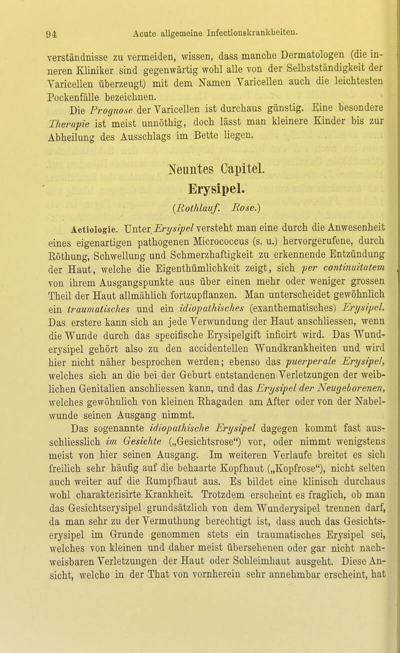 Verständnisse zu vermeiden, wissen, dass manche Dermatologen (die in- neren Kliniker sind gegenwärtig wohl alle von der Selbstständigkeit der Varicellen überzeugt) mit dem Namen Varicellen auch die leichtesten Pockenfälle bezeichnen. Die Prognose der Varicellen ist durchaus günstig. Eine besondere Therapie ist meist unnöthig, doch lässt man kleinere Kinder bis zur Abheilung des Ausschlags im Bette liegen. Neuntes Capitel. Erysipel. (Rothlauf. Rose.) Aetiologie. Unter Erysipel versteht man eine durch die Anwesenheit eines eigenartigen pathogenen Micrococcus (s. u.) hervorgerufene, durch Röthung, Schwellung und Schmerzhaftigkeit zu erkennende Entzündung der Haut, welche die Eigenthümlichkeit zeigt, sich per eontinuitatem von ihrem Ausgangspunkte aus über einen mehr oder weniger grossen Theil der Haut allmählich fortzupflanzen. Man unterscheidet gewöhnlich ein traumatisches und ein idiopathisches (exanthematisches) Erysipel. Das erstere kann sich an jede Verwundung der Haut anschliessen, wenn die Wunde durch das specifische Erysipelgift inficirt wird. Das Wund- erysipel gehört also zu den accidentellen Wundkrankheiten und wird hier nicht näher besprochen werden; ebenso das puerperale Erysipel, welches sich an die bei der Geburt entstandenen Verletzungen der weib- lichen Genitalien anschliessen kann, und das Erysipel der Neugeborenen, welches gewöhnlich von kleinen Rhagaden am After oder von der Nabel- wunde seinen Ausgang nimmt. Das sogenannte idiopathische Erysipel dagegen kommt fast aus- schliesslich im Gesichte („Gesichtsrose) vor, oder nimmt wenigstens meist von hier seinen Ausgang. Im weiteren Verlaufe breitet es sich freilich sehr häufig auf die behaarte Kopfhaut („Kopfrose), nicht selten auch weiter auf die Rumpfhaut aus. Es bildet eine klinisch durchaus wohl charakterisirte Krankheit. Trotzdem erscheint es fraglich, ob man das Gesichtserysipel grundsätzlich von dem Wunderysipel trennen darf, da man sehr zu der Vermuthung berechtigt ist, dass auch das Gesichts- erysipel im Grunde genommen stets ein traumatisches Erysipel sei, welches von kleinen und daher meist übersehenen oder gar nicht nach- weisbaren Verletzungen der Haut oder Schleimhaut ausgeht. Diese An- sicht, welche in der -That von vornherein sehr annehmbar erscheint, hat
