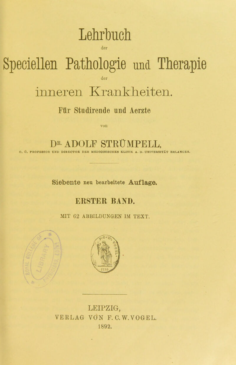 Lehrbuch Speciellen Pathologie und Therapie der inneren Krankheiten. Für Studirende und Aerzte DR ADOLF STRÜMPELL, O. Ö. PROEE8SOR UND DIRECTOR DER MEDICI NISCHEN KLINIK A. D. UNIVERSITÄT ERLANGEN. Siebente neu bearbeitete Auflage. ERSTER RAND. MIT 62 ABBILDUNGEN IM TEXT. LEIPZIG, VERLAG VON F.C.W.VOGEL. 1892.