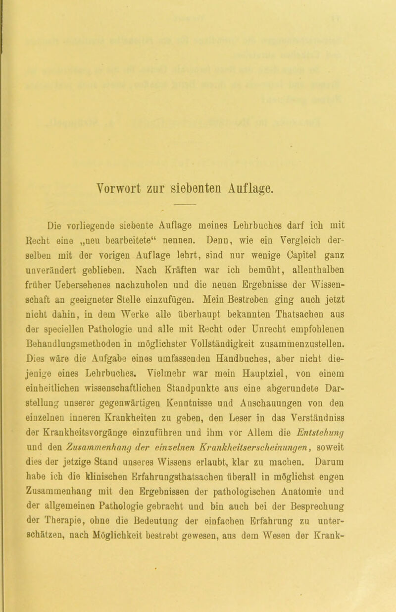 Vorwort zur siebenten Auflage. Die vorliegende siebente Auflage meines Lehrbuches darf ich mit Recht eine „neu bearbeitete“ nennen. Denn, wie ein Vergleich der- selben mit der vorigen Auflage lehrt, sind nur wenige Capitel ganz unverändert geblieben. Nach Kräften war ich bemüht, allenthalben früher Uebersehenes nachzuholen und die neuen Ergebnisse der Wissen- schaft an geeigneter Stelle einzufügen. Mein Bestreben ging auch jetzt nicht dahin, in dem Werke alle überhaupt bekannten Thatsachen aus der 9peciellen Pathologie und alle mit Recht oder Unrecht empfohlenen Behandlungsmethoden in möglichster Vollständigkeit zusammenzustellen. Dies wäre die Aufgabe eines umfassenden Handbuches, aber nicht die- jenige eines Lehrbuches. Vielmehr war mein Hauptziel, von einem einheitlichen wissenschaftlichen Standpunkte aus eine abgerundete Dar- stellung unserer gegenwärtigen Kenntnisse und Anschauungen von den einzelnen inneren Krankheiten zu geben, den Leser in das Verständuiss der Krankheitsvorgänge einzuführen und ihm vor Allem die Entstehung und den Zusammenhang der einzelnen Krankheitserscheinungen, soweit dies der jetzige Stand unseres Wissens erlaubt, klar zu machen. Darum habe ich die klinischen Erfahrungstatsachen überall in möglichst engen Zusammenhang mit den Ergebnissen der pathologischen Anatomie und der allgemeinen Pathologie gebracht und bin auch bei der Besprechung der Therapie, ohne die Bedeutung der einfachen Erfahrung zu unter- schätzen, nach Möglichkeit bestrebt gewesen, aus dem Wesen der Krank-