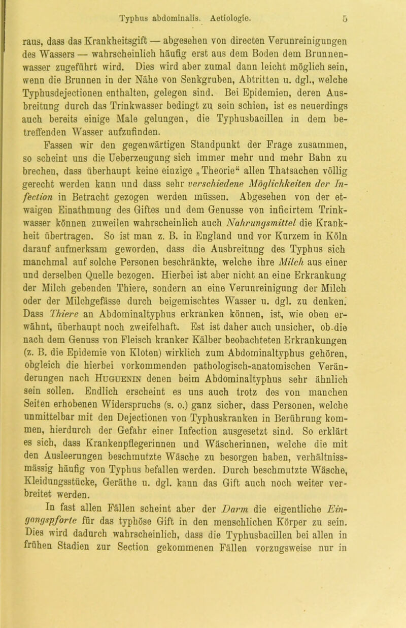 raus, dass das Krankheitsgift — abgesehen von directen Verunreinigungen des Wassers — wahrscheinlich häufig erst aus dem Boden dem Brunnen- wasser zugeführt wird. Dies wird aber zumal dann leicht möglich sein, wenn die Brunnen in der Nähe von Senkgruben, Abtritten u. dgl., welche Typhusdejectionen enthalten, gelegen sind. Bei Epidemien, deren Aus- breitung durch das Trinkwasser bedingt zu sein schien, ist es neuerdings auch bereits einige Male gelungen, die Typhusbacillen in dem be- treffenden Wasser aufzufinden. Fassen wir den gegenwärtigen Standpunkt der Frage zusammen, so scheint uns die Ueberzeugung sich immer mehr und mehr Bahn zu brechen, dass überhaupt keine einzige „Theorie“ allen Thatsachen völlig gerecht werden kann und dass sehr verschiedene Möglichkeiten der In- fection in Betracht gezogen werden müssen. Abgesehen von der et- waigen Einathmuug des Giftes und dem Genüsse von inficirtem Trink- wasser können zuweilen wahrscheinlich auch Nahrungsmittel die Krank- heit übertragen. So ist man z. B. in England und vor Kurzem in Köln darauf aufmerksam geworden, dass die Ausbreitung des Typhus sich manchmal auf solche Personen beschränkte, welche ihre Milch aus einer und derselben Quelle bezogen. Hierbei ist aber nicht an eine Erkrankung der Milch gebenden Thiere, sondern an eine Verunreinigung der Milch oder der Milchgefässe durch beigemischtes Wasser u. dgl. zu denken. Dass Thiere an Abdominaltyphus erkranken können, ist, wie oben er- wähnt, überhaupt noch zweifelhaft. Est ist daher auch unsicher, ob-die nach dem Genuss von Fleisch kranker Kälber beobachteten Erkrankungen (z. B. die Epidemie von Kloten) wirklich zum Abdominaltyphus gehören, obgleich die hierbei vorkommenden pathologisch-anatomischen Verän- derungen nach Huguenin denen beim Abdominaltyphus sehr ähnlich sein sollen. Endlich erscheint es uns auch trotz des von manchen Seiten erhobenen Widerspruchs (s. o.) ganz sicher, dass Personen, welche unmittelbar mit den Dejectionen von Typhuskranken in Berührung kom- men, hierdurch der Gefahr einer Infection ausgesetzt sind. So erklärt es sich, dass Krankenpflegerinnen und Wäscherinnen, welche die mit den Ausleerungen beschmutzte Wäsche zu besorgen haben, verhältniss- mässig häufig von Typhus befallen werden. Durch beschmutzte Wäsche, Kleidungsstücke, Geräthe u. dgl. kann das Gift auch noch weiter ver- breitet werden. In fast allen Fällen scheint aber der Darm die eigentliche Ein- gangspforte für das typhöse Gift in den menschlichen Körper zu sein. Dies wird dadurch wahrscheinlich, dass die Typhusbacillen bei allen in frühen Stadien zur Section gekommenen Fällen vorzugsweise nur in