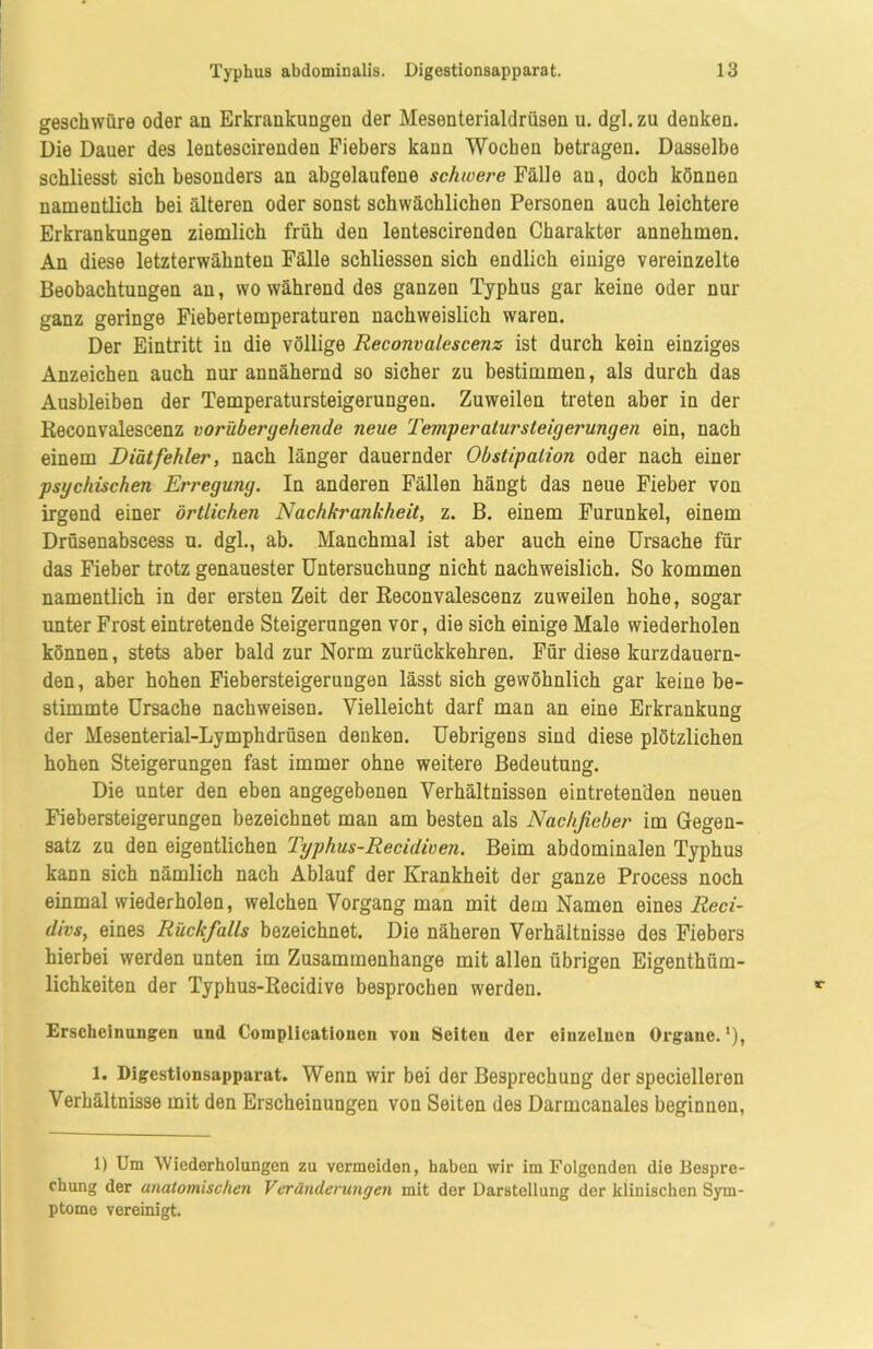 gesckwüre oder an Erkrankungen der Mesenterialdrüsen u. dgl. zu denken. Die Dauer des lentescirenden Fiebers kann Wochen betragen. Dasselbe schliesst sich besonders an abgelaufene schwere Fälle an, doch können namentlich bei älteren oder sonst schwächlichen Personen auch leichtere Erkrankungen ziemlich früh den lentescirenden Charakter annehmen. An diese letzterwähnten Fälle schliessen sich endlich einige vereinzelte Beobachtungen an, wo während des ganzen Typhus gar keine oder nur ganz geringe Fiebertemperaturen nachweislich waren. Der Eintritt in die völlige Reconvalescenz ist durch kein einziges Anzeichen auch nur annähernd so sicher zu bestimmen, als durch das Ausbleiben der Temperatursteigerungen. Zuweilen treten aber in der Reconvalescenz vorübergehende neue Temperalursteigerungen ein, nach einem Diät fehler, nach länger dauernder Obstipation oder nach einer psychischen Erregung. In anderen Fällen hängt das neue Fieber von irgend einer örtlichen Nachkrankheit, z. B. einem Furunkel, einem Drüsenabscess u. dgl., ab. Manchmal ist aber auch eine Ursache für das Fieber trotz genauester Untersuchung nicht nachweislich. So kommen namentlich in der ersten Zeit der Reconvalescenz zuweilen hohe, sogar unter Frost eintretende Steigerungen vor, die sich einige Male wiederholen können, stets aber bald zur Norm zurückkehren. Für diese kurzdauern- den, aber hohen Fiebersteigerungen lässt sich gewöhnlich gar keine be- stimmte Ursache nachweisen. Vielleicht darf man an eine Erkrankung der Mesenterial-Lymphdrüsen denken. Uebrigens sind diese plötzlichen hohen Steigerungen fast immer ohne weitere Bedeutung. Die unter den eben angegebenen Verhältnissen eintretenden neuen Fiebersteigerungen bezeichnet man am besten als Nachfieber im Gegen- satz zu den eigentlichen Typhus-Recidiven. Beim abdominalen Typhus kann sich nämlich nach Ablauf der Krankheit der ganze Process noch einmal wiederholen, welchen Vorgang man mit dem Namen eines Reci- divs, eines Rückfalls bezeichnet. Die näheren Verhältnisse des Fiebers hierbei werden unten im Zusammenhänge mit allen übrigen Eigenthüm- lichkeiten der Typhus-Recidive besprochen werden. Erscheinungen und Coinplicationen von Seiten der einzelnen Organe.1), l. Digestionsapparat. Wenn wir bei der Besprechung der specielleren Verhältnisse mit den Erscheinungen von Seiten des Darmcanales beginnen, 1) Um Wiederholungen zu vermeiden, haben wir im Folgenden die Bespre- chung der anatomischen Veränderungen mit der Darstellung der klinischen Sym- ptome vereinigt.