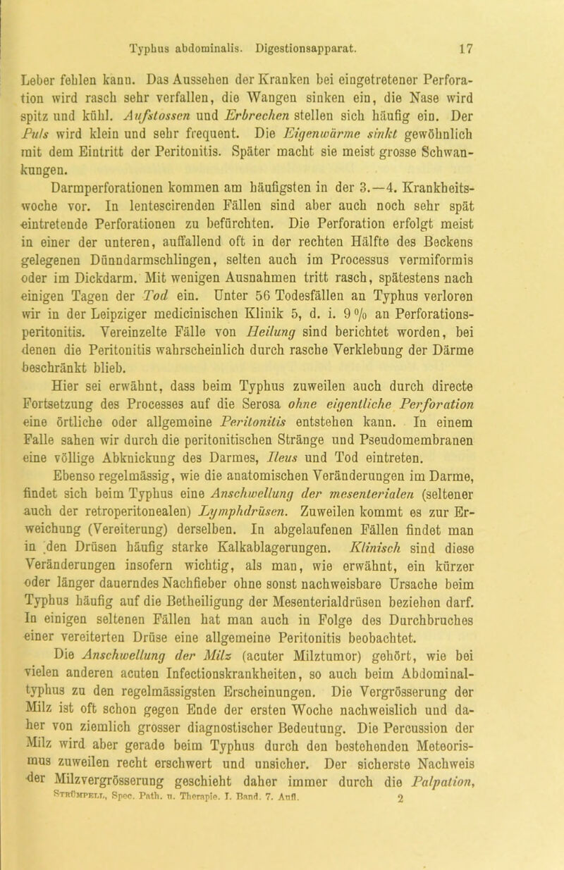 Leber fehlen kanu. Das Aussehen der Kranken bei eingetretener Perfora- tion wird rasch sehr verfallen, die Wangen sinken ein, die Nase wird spitz und kühl. Aufstossen und Erbrechen stellen sich häufig ein. Der Puls wird klein und sehr frequent. Die Eigenwärme sinkt gewöhnlich mit dem Eintritt der Peritonitis. Später macht sie meist grosse Schwan- kungen. Darmperforationen kommen am häufigsten in der 3.-4. Krankheits- woche vor. In lentescirenden Fällen sind aber auch noch sehr spät «intretende Perforationen zu befürchten. Die Perforation erfolgt meist in einer der unteren, auffallend oft in der rechten Hälfte des Beckens gelegenen Dünndarmschlingen, selten auch im Processus vermiformis oder im Dickdarm. Mit wenigen Ausnahmen tritt rasch, spätestens nach einigen Tagen der Tod ein. Unter 56 Todesfällen an Typhus verloren wir in der Leipziger medicinischen Klinik 5, d. i. 9 °/o an Perforations- peritonitis. Vereinzelte Fälle von Heilung sind berichtet worden, bei denen die Peritonitis wahrscheinlich durch rasche Verklebung der Därme beschränkt blieb. Hier sei erwähnt, dass beim Typhus zuweilen auch durch directe Fortsetzung des Processes auf die Serosa ohne eigentliche Perforation eine örtliche oder allgemeine Peritonitis entstehen kann. In einem Falle sahen wir durch die peritonitisehen Stränge und Pseudomembranen eine völlige Abknickung des Darmes, Ileus und Tod eintreten. Ebenso regelmässig, wie die anatomischen Veränderungen im Darme, findet sich beim Typhus eine Anschwellung der mesenterialen (seltener auch der retroperitonealen) Lymphdrüsen. Zuweilen kommt es zur Er- weichung (Vereiterung) derselben. In abgelaufenen Fällen findet man in den Drüsen häufig starke Kalkablagerungen. Klinisch sind diese Veränderungen insofern wichtig, als man, wie erwähnt, ein kürzer oder länger dauerndes Nachfieber ohne sonst nachweisbare Ursache beim Typhus häufig auf die Betheiligung der Mesenterialdrüsen beziehen darf. In einigen seltenen Fällen hat man auch in Folge des Durchbruches einer vereiterten Drüse eine allgemeine Peritonitis beobachtet. Die Anschwellung der Milz (acuter Milztumor) gehört, wie bei vielen anderen acuten Infectionskrankheiten, so auch beim Abdominal- typhus zu den regelmässigsten Erscheinungen. Die Vergrösserung der Milz ist oft schon gegen Ende der ersten Woche nachweislich und da- her von ziemlich grosser diagnostischer Bedeutung. Die Percussion der Milz wird aber gerade beim Typhus durch den bestehenden Meteoris- mus zuweilen recht erschwert und unsicher. Der sicherste Nachweis der Milzvergrösserung geschieht daher immer durch die Palpation, Strüwpet.t,, Spee. Path. xi. Therapie. I. Hand. 7. Auf). 2