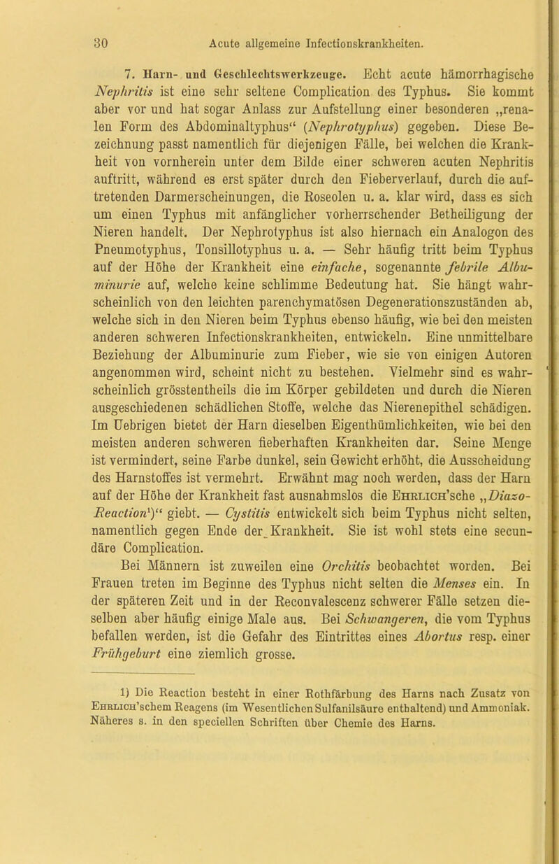 7. Ham- und Gcschlechtswcrkzeugc. Echt acute hämorrhagische Nephritis ist eine sehr seltene Complication des Typhus. Sie kommt aber vor und hat sogar Anlass zur Aufstellung einer besonderen „rena- len Form des Abdominaltyphus“ (Nephrotyphus) gegeben. Diese Be- zeichnung passt namentlich für diejenigen Fälle, bei welchen die Krank- heit von vornherein unter dem Bilde einer schweren acuten Nephritis auftritt, während es erst später durch den Fieberverlauf, durch die auf- tretenden Darmerscheinungen, die Roseolen u. a. klar wird, dass es sich um einen Typhus mit anfänglicher vorherrschender Betheiligung der Nieren handelt. Der Nephrotyphus ist also hiernach ein Analogon des Pneumotyphus, Tonsillotyphus u. a. — Sehr häufig tritt beim Typhus auf der Höhe der Krankheit eine einfache, sogenannte febrile Albu- minurie auf, welche keine schlimme Bedeutung hat. Sie hängt wahr- scheinlich von den leichten parenchymatösen Degenerationszuständen ab, welche sich in den Nieren beim Typhus ebenso häufig, wie bei den meisten anderen schweren Infeetionskrankheiten, entwickeln. Eine unmittelbare Beziehung der Albuminurie zum Fieber, wie sie von einigen Autoren angenommen wird, scheint nicht zu bestehen. Vielmehr sind es wahr- scheinlich grösstentheils die im Körper gebildeten und durch die Nieren ausgeschiedenen schädlichen Stoffe, welche das Nierenepithel schädigen. Im Uebrigen bietet der Harn dieselben Eigentümlichkeiten, wie bei den meisten anderen schweren fieberhaften Krankheiten dar. Seine Menge ist vermindert, seine Farbe dunkel, sein Gewicht erhöht, die Ausscheidung des Harnstoffes ist vermehrt. Erwähnt mag noch werden, dass der Harn auf der Höhe der Krankheit fast ausnahmslos die EHRLiCH’sche „Diazo- Feaction1)“ giebt. — Cystitis entwickelt sich beim Typhus nicht selten, namentlich gegen Ende der^ Krankheit. Sie ist wohl stets eine secun- däre Complication. Bei Männern ist zuweilen eine Orchitis beobachtet worden. Bei Frauen treten im Beginne des Typhus nicht selten die Menses ein. In der späteren Zeit und in der Reconvalescenz schwerer Fälle setzen die- selben aber häufig einige Male aus. Bei Schwanget'en, die vom Typhus befallen werden, ist die Gefahr des Eintrittes eines Abortus resp. einer Frühgeburt eine ziemlich grosse. 1) Die Reaction besteht in einer Rothfärbung des Harns nach Zusatz von EHRLicH’schem Reagens (im Wesentlichen Sulfanilsäure enthaltend) und Ammoniak. Näheres s. in den speciellen Schriften über Chemie des Harns.