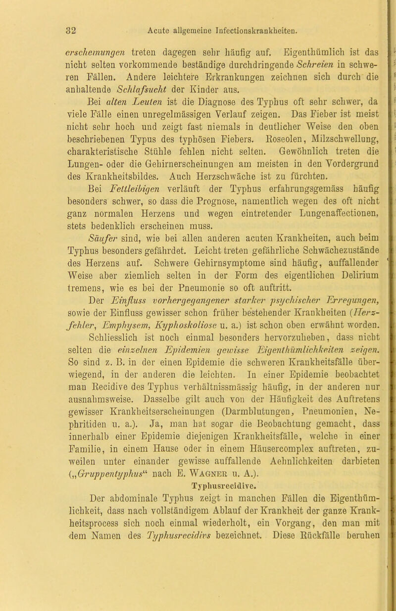 erschemungen treten dagegen sehr häufig auf. Eigentümlich ist das ; nicht selten vorkommende beständige durchdringende Schreien in schwe- ren Fällen. Andere leichtere Erkrankungen zeichnen sich durch die ( anhaltende Schlafsucht der Kinder aus. Bei alten Leuten ist die Diagnose des Typhus oft sehr schwer, da viele Fälle einen unregelmässigen Verlauf zeigen. Das Fieber ist meist I < nicht sehr hoch und zeigt fast niemals in deutlicher Weise den oben | beschriebenen Typus des typhösen Fiebers. Koseoien, Milzschwellung, charakteristische Stühle fehlen nicht selten. Gewöhnlich treten die Lungen- oder die Gehirnerscheinungen am meisten in den Vordergrund des Krankheitsbildes. Auch Herzschwäche ist zu fürchten. Bei Fettleibigen verläuft der Typhus erfahrungsgemäss häufig besonders schwer, so dass die Prognose, namentlich wegen des oft nicht ganz normalen Herzens und wegen eintretender Lungenaffectionen, stets bedenklich erscheinen muss. Säufer sind, wie bei allen anderen acuten Krankheiten, auch beim Typhus besonders gefährdet. Leicht treten gefährliche Schwächezustände des Herzens auf. Schwere Gehirnsymptome sind häufig, auffallender Weise aber ziemlich selten in der Form des eigentlichen Delirium * tremens, wie es bei der Pneumonie so oft auftritt. Der Einfluss vorhergegangener starker psychischer Erregungen, j sowie der Einfluss gewisser schon früher bestehender Krankheiten (Herz- 1 fehler, Emphysem, Kyphoskoliose u. a.) ist schon oben erwähnt worden. I Schliesslich ist noch einmal besonders hervorzuheben, dass nicbt selten die einzelnen Epidemien gewisse Eigenthümlichkeilen zeigen. | So sind z. B. in der einen Epidemie die schweren Krankheitsfälle über- I wiegend, in der anderen die leichten. In einer Epidemie beobachtet man Recidive des Typhus verhältnissmässig häufig, in der anderen nur 1 ausnahmsweise. Dasselbe gilt auch von der Häufigkeit des Auftretens 1 gewisser Krankheitserscheinungen (Darmblutungen, Pneumonien, Ne- 1 phritiden u. a.). Ja, man hat sogar die Beobachtung gemacht, dass il innerhalb einer Epidemie diejenigen Krankheitsfälle, welche in einer i Familie, in einem Hause oder in einem Häusercomplex auftreten, zu- weilen unter einander gewisse auffallende Aehnlichkeiten darbieten . („Gruppentyphus“ nach E. Wagner u. A.). Der abdominale Typhus zeigt in manchen Fällen die Eigenthüm- lichkeit, dass nach vollständigem Ablauf der Krankheit der ganze Krank- heitsprocess sich noch einmal wiederholt, ein Vorgang, den man mit dem Namen des Typhusrecidivs bezeichnet. Diese Rückfälle beruhen