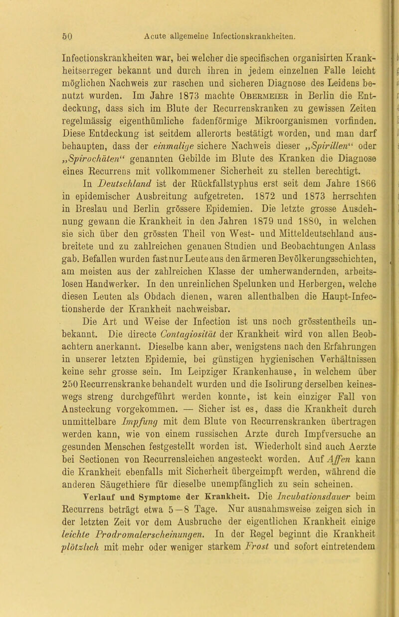 Infectionskrankheiten war, bei welcher die specifischen organisirten Krank- heitserreger bekannt und durch ihren in jedem einzelnen Falle leicht möglichen Nachweis zur raschen und sicheren Diagnose des Leidens be- nutzt wurden. Im Jahre 1873 machte Obermeler in Berlin die Ent- deckung, dass sich im Blute der Recurrenskranken zu gewissen Zeiten regelmässig eigenthümliche fadenförmige Mikroorganismen vorfinden. Diese Entdeckung ist seitdem allerorts bestätigt worden, und man darf behaupten, dass der einmalige sichere Nachweis dieser „Spirillen“ oder „Spirochäten“ genannten Gebilde im Blute des Kranken die Diagnose eines Recurrens mit vollkommener Sicherheit zu stellen berechtigt. In Deutschland ist der Rückfallstyphus erst seit dem Jahre 1866 in epidemischer Ausbreitung aufgetreten. 1872 und 1873 herrschten in Breslau und Berlin grössere Epidemien. Die letzte grosse Ausdeh- nung gewann die Krankheit in den Jahren 1879 und 1880, in welchen sie sich über den grössten Theil von West- und Mitteldeutschland aus- breitete und zu zahlreichen genauen Studien und Beobachtungen Anlass gab. Befallen wurden fast nur Leute aus den ärmeren Bevölkerungsschichten, am meisten aus der zahlreichen Klasse der umherwandernden, arbeits- losen Handwerker. In den unreinlichen Spelunken und Herbergen, welche diesen Leuten als Obdach dienen, waren allenthalben die Haupt-Infec- tionsherde der Krankheit nachweisbar. Die Art und Weise der Infection ist uns noch grösstentheils un- bekannt. Die directe Contagiosität der Krankheit wird von allen Beob- achtern anerkannt. Dieselbe kann aber, wenigstens nach den Erfahrungen in unserer letzten Epidemie, bei günstigen hygienischen Verhältnissen keine sehr grosse sein. Im Leipziger Krankenhause, in welchem über 250 Recurrenskranke behandelt wurden und die Isolirung derselben keines- wegs streng durcbgeführt werden konnte, ist kein einziger Fall von Ansteckung vorgekommen. — Sicher ist es, dass die Krankheit durch unmittelbare Impfung mit dem Blute von Recurrenskranken übertragen werden kann, wie von einem russischen Arzte durch Impfversuche an gesunden Menschen festgestellt worden ist. Wiederholt sind auch Aerzte bei Sectionen von Recurrensleichen angesteckt worden. Auf Affen kann die Krankheit ebenfalls mit Sicherheit übergeimpft werden, während die anderen Säugethiere für dieselbe unempfänglich zu sein scheinen. Verlauf und Symptome der Krankheit. Die lncubationsdauer beim Recurrens beträgt etwa 5 — 8 Tage. Nur ausnahmsweise zeigen sich in der letzten Zeit vor dem Ausbruche der eigentlichen Krankheit einige leichte Prodromalerscheinungen. In der Regel beginnt die Krankheit plötzlich mit mehr oder weniger starkem Frost und sofort eintretendem