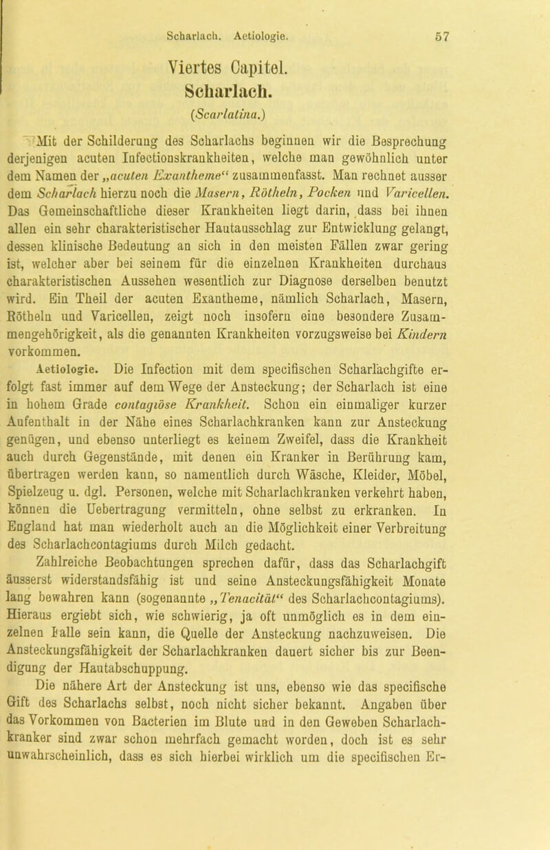 Viertes Capitel. Scharlach. (Scarlalina.) Mit der Sehildenmg des Scharlachs beginnen wir die Besprechung derjenigen acuten Infectionskrankheiten, welche man gewöhnlich unter dem Namen der „acuten Exantheme“ zusammeufasst. Man rechnet ausser dem Scharlach hierzu noch die Masern, Rötheln, Pocken und Varicellen. Das Gemeinschaftliche dieser Krankheiten liegt darin, dass bei ihnen allen ein sehr charakteristischer Hautausschlag zur Entwicklung gelangt, dessen klinische Bedeutung an sich in den meisten Fällen zwar gering ist, welcher aber bei seinem für die einzelnen Krankheiten durchaus charakteristischen Aussehen wesentlich zur Diagnose derselben benutzt wird. Ein Theil der acuten Exantheme, nämlich Scharlach, Masern, Rötheln und Varicellen, zeigt noch insofern eine besondere Zusam- mengehörigkeit, als die genannten Krankheiten vorzugsweise bei Kindern Vorkommen. Aetiologie. Die Infection mit dem specifischen Scharl'ackgifte er- folgt fast immer auf dem Wege der Ansteckung; der Scharlach ist eine in hohem Grade contagiöse Krankheit. Schon ein einmaliger kurzer Aufenthalt in der Nähe eines Scharlachkranken kann zur Ansteckung genügen, und ebenso unterliegt es keinem Zweifel, dass die Krankheit auch durch Gegenstände, mit denen ein Kranker in Berührung kam, übertragen werden kann, so namentlich durch Wäsche, Kleider, Möbel, Spielzeug u. dgl. Personen, welche mit Scharlachkranken verkehrt haben, können die Uebertragung vermitteln, ohne selbst zu erkranken. In England hat man wiederholt auch an die Möglichkeit einer Verbreitung des Scharlachcontagiums durch Milch gedacht. Zahlreiche Beobachtungen sprechen dafür, dass das Scharlachgift äusserst widerstandsfähig ist und seine Ansteckungsfähigkeit Monate lang bewahren kann (sogenannte „ Tenucitäi“ des Scharlachcontagiums). Hieraus ergiebt sich, wie schwierig, ja oft unmöglich es in dem ein- zelnen lalle sein kann, die Quelle der Ansteckung nachzuweisen. Die Ansteckungsfähigkeit der Scharlachkranken dauert sicher bis zur Been- digung der Hautabschuppung. Die nähere Art der Ansteckung ist uns, ebenso wie das specifische Gift des Scharlachs selbst, noch nicht sicher bekannt. Angaben über das Vorkommen von Bacterien im Blute und in den Geweben Scharlach- kranker sind zwar schon mehrfach gemacht worden, doch ist es sehr unwahrscheinlich, dass es sich hierbei wirklich um die specifischen Er-