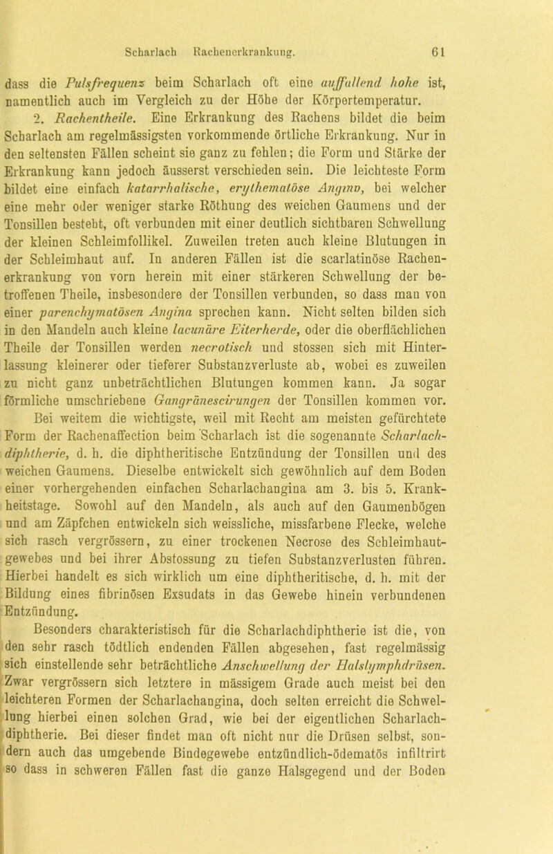 dass die Pulsfrequenz beim Scharlach oft eine auffallend hohe ist, namentlich auch im Vergleich zu der Höhe der Körpertemperatur. 2. Rachentheile. Eine Erkrankung des Rachens bildet die beim Scharlach am regelmässigsten vorkommende örtliche Erkrankung. Nur in den seltensten Fällen scheint sie ganz zu fehlen; die Form und Stärke der Erkrankung kann jedoch äusserst verschieden sein. Die leichteste Form bildet eine einfach katarrhalische, erythemalöse Angina, bei welcher eine mehr oder weniger starke Röthung des weichen Gaumens und der Tonsillen besteht, oft verbunden mit einer deutlich sichtbaren Schwellung der kleinen Schleimfollikel. Zuweilen treten auch kleine Blutungen in der Schleimhaut auf. In anderen Fällen ist die scarlatinöse Rachen- erkrankung von vorn herein mit einer stärkeren Schwellung der be- troffenen Theile, insbesondere der Tonsillen verbunden, so dass man von einer parenchymatösen Angina sprechen kann. Nicht selten bilden sich in den Mandeln auch kleine lacunäre Eiterherde, oder die oberflächlichen Theile der Tonsillen werden necrotisch und stossen sich mit Hinter- lassung kleinerer oder tieferer Substanzverluste ab, wobei es zuweilen zu nicht ganz unbeträchtlichen Blutungen kommen kann. Ja sogar förmliche umschriebene Gangränescirungen der Tonsillen kommen vor. Bei weitem die wichtigste, weil mit Recht am meisten gefürchtete Form der Rachenaffection beim Scharlach ist die sogenannte Scharlach- diphtherie, d. h. die diphtheritische Entzündung der Tonsillen und des weichen Gaumens. Dieselbe entwickelt sich gewöhnlich auf dem Boden einer vorhergehenden einfachen Scharlachangina am 3. bis 5. Krank- heitstage. Sowohl auf den Mandeln, als auch auf den Gaumenbögen und am Zäpfchen entwickeln sich weissliche, missfarbene Flecke, welche sich rasch vergrössern, zu einer trockenen Necrose des Schleimhaut- gewebes und bei ihrer Abstossung zu tiefen Substanzverlusten führen. Hierbei handelt es sich wirklich um eine diphtheritische, d. h. mit der Bildung eines fibrinösen Exsudats in das Gewebe hinein verbundenen Entzündung. Besonders charakteristisch für die Scharlachdiphtherie ist die, von den sehr rasch tödtlich endenden Fällen abgesehen, fast regelmässig sich einstellende sehr beträchtliche Anschwellung der Halsiymphdrüsen. Zwar vergrössern sich letztere in massigem Grade auch meist bei den leichteren Formen der Scharlachangina, doch selten erreicht die Schwel- lung hierbei einen solchen Grad, wie bei der eigentlichen Scharlach- diphtherie. Bei dieser findet man oft nicht nur die Drüsen selbst, son- dern auch das umgebende Bindegewebe entzündlich-ödematös infiltrirb so dass in schweren Fällen fast die ganze Halsgegend und der Boden