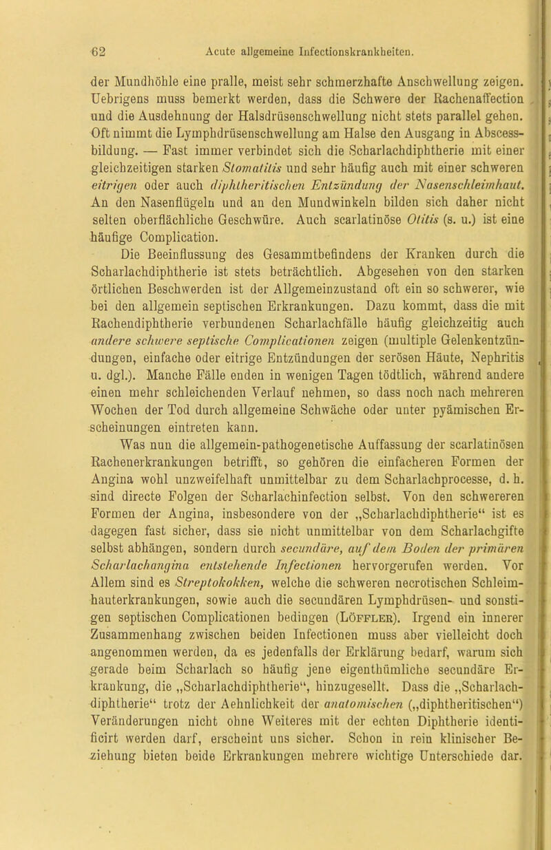 der Mundhöhle eine pralle, meist sehr schmerzhafte Anschwellung zeigen. Uebrigens muss bemerkt werden, dass die Schwere der Bachenaffection und die Ausdehnung der Halsdrüsenschwellung nicht stets parallel gehen. Oft nimmt die Lymphdriisenschwellung am Halse den Ausgang in Abscess- bildung. — Fast immer verbindet sich die Scharlachdiphtherie mit einer gleichzeitigen starken Stomatitis und sehr häufig auch mit einer schweren eitrigen oder auch diphlheritischen Entzündung der Nasenschleimhaut. An den Nasenflügeln und an den Mundwinkeln bilden sich daher nicht selten oberflächliche Geschwüre. Auch scarlatinöse Otitis (s. u.) ist eine häufige Complication. Die Beeinflussung des Gesammtbefindens der Kranken durch die Scharlachdiphtherie ist stets beträchtlich. Abgesehen von den starken örtlichen Beschwerden ist der Allgemeinzustand oft ein so schwerer, wie bei den allgemein septischen Erkrankungen. Dazu kommt, dass die mit Rachendiphtherie verbundenen Scharlachfälle häufig gleichzeitig auch andere schwere septische Complicationen zeigen (multiple Gelenkentzün- dungen, einfache oder eitrige Entzündungen der serösen Häute, Nephritis , u. dgl.). Manche Fälle enden in wenigen Tagen tödtlich, während andere einen mehr schleichenden Verlauf nehmen, so dass noch nach mehreren Wochen der Tod durch allgemeine Schwäche oder unter pyämischen Er- scheinungen eintreten kann. Was nun die allgemein-pathogenetische Auffassung der scarlatinösen Rachenerkrankungen betrifft, so gehören die einfacheren Formen der Angina wohl unzweifelhaft unmittelbar zu dem Scharlachprocesse, d. h. sind directe Folgen der Scharlachinfection selbst. Von den schwereren Formen der Angina, insbesondere von der „Scbarlaehdiphtherie“ ist es dagegen fast sicher, dass sie nicht unmittelbar von dem Scharlachgifte selbst abhängen, sondern durch secundäre, auf dem Boden der primären Scharlachangina entstehende Infeclionen hervorgerufen werden. Vor Allem sind es Streptokokken, welche die schweren necrotischen Schleim- hauterkrankungen, sowie auch die secundären Lymphdrüsen- und sonsti- gen septischen Complicationen bedingen (Löffler). Irgend ein innerer Zusammenhang zwischen beiden Infectionen muss aber vielleicht doch angenommen werden, da es jedenfalls der Erklärung bedarf, warum sich gerade beim Scharlach so häufig jene eigenthümliche secundäre Er- krankung, die „Scharlachdiphtherie“, hinzugesellt. Dass die „Scharlach- diphtherie“ trotz der Aehulichkeit der anatomischen („diphtheritischen“) Veränderungen nicht ohne Weiteres mit der echten Diphtherie identi- ficirt werden darf, erscheint uns sicher. Schon in rein klinischer Be- ziehung bieten beide Erkrankungen mehrere wichtige Unterschiede dar.