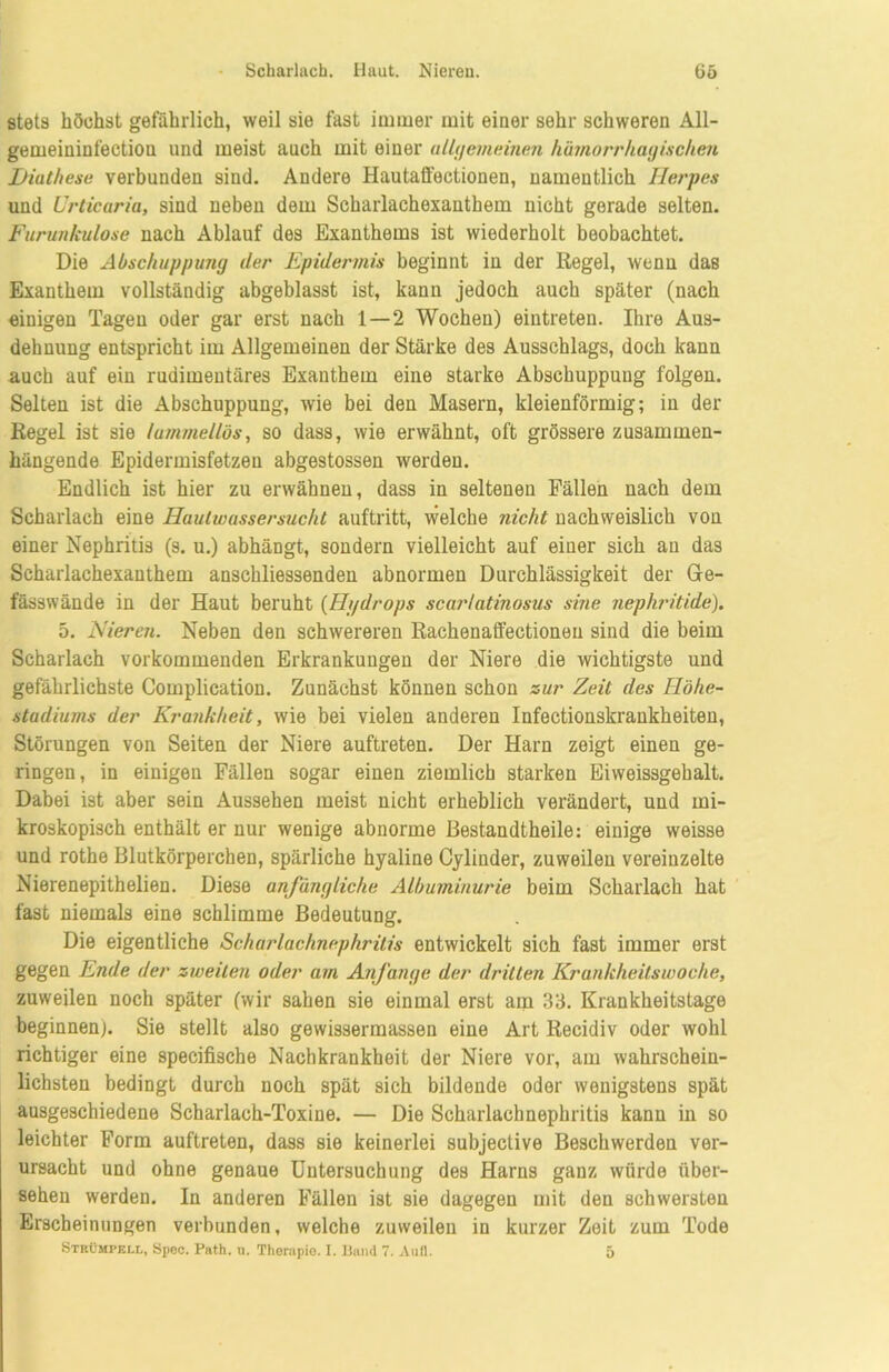 Scharlach. Haut. Nieren. (io stets höchst gefährlich, weil sie fast immer mit einer sehr schweren All- gemeininfectiou und meist auch mit einer allgemeinen hämorrhagischen Hiuthese verbunden sind. Andere Hautaffectionen, namentlich Herpes und Urticaria, sind neben dem Scharlachexanthem nicht gerade selten. Furunkulose nach Ablauf des Exanthems ist wiederholt beobachtet. Die Abschuppung der Epidermis beginnt in der Regel, wenn das Exanthem vollständig abgeblasst ist, kann jedoch auch später (nach einigen Tagen oder gar erst nach 1 — 2 Wochen) eintreten. Ihre Aus- dehnung entspricht im Allgemeinen der Stärke des Ausschlags, doch kann auch auf ein rudimentäres Exanthem eine starke Abschuppung folgen. Selten ist die Abschuppung, wie bei den Masern, kleienförmig; in der Regel ist sie lummellös, so dass, wie erwähnt, oft grössere zusammen- hängende Epidermisfetzeu abgestossen werden. Endlich ist hier zu erwähnen, dass in seltenen Fällen nach dem Scharlach eine Haulwassersucht auftritt, welche nicht nachweislich von einer Nephritis (s. u.) abhängt, sondern vielleicht auf einer sich au das Scharlachexanthem anschliessenden abnormen Durchlässigkeit der Ge- fässwände in der Haut beruht (Hydrops scarlatinosus sine nephritide). 5. Nieren. Neben den schwereren Rachenaffectionen sind die beim Scharlach vorkommenden Erkrankungen der Niere die wichtigste und gefährlichste Complication. Zunächst können schon zur Zeit des Höhe- stadiums der Krankheit, wie bei vielen anderen Infectionskrankheiten, Störungen von Seiten der Niere auftreten. Der Harn zeigt einen ge- ringen, in einigen Fällen sogar einen ziemlich starken Eiweissgehalt. Dabei ist aber sein Aussehen meist nicht erheblich verändert, und mi- kroskopisch enthält er nur wenige abnorme Bestandtheile: einige weisse und rothe Blutkörperchen, spärliche hyaline Cylinder, zuweilen vereinzelte Nierenepithelien. Diese anfängliche Albuminurie beim Scharlach hat fast niemals eine schlimme Bedeutung. Die eigentliche Scharlachnephritis entwickelt sich fast immer erst gegen Ende der zweiten oder am Anfänge der dritten Krankheitswoche, zuweilen noch später (wir sahen sie einmal erst am 33. Krankheitstage beginnen). Sie stellt also gewissermassen eine Art Recidiv oder wohl richtiger eine specifische Nachkrankheit der Niere vor, am wahrschein- lichsten bedingt durch noch spät sich bildende oder wenigstens spät ausgeschiedene Scharlach-Toxine. — Die Scharlachnephritis kann in so leichter Form auftreten, dass sie keinerlei subjective Beschwerden ver- ursacht und ohne genaue Untersuchung des Harns ganz würde über- sehen werden. In anderen Fällen ist sie dagegen mit den schwersten Erscheinungen verbunden, welche zuweilen in kurzer Zeit zum Tode