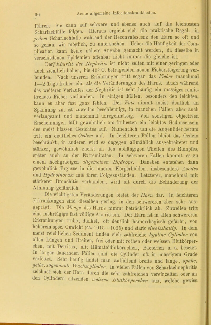 führen. Sie kann auf schwere und ebenso auch auf die leichtesten Scharlachfälle folgen. Hieraus ergiebt sich die praktische Regel, in jedem Scharlachfalle während der Reconvalescenz den Harn so oft und so genau, wie möglich, zu untersuchen. Ueber die Häufigkeit der Cora- plication kann keine nähere Angabe gemacht werden, da dieselbe in verschiedenen Epidemien offenbar nicht immer die gleiche ist. DeijEintritt der Nephritis ist nicht selten mit einer geringen oder auch ziemlich hohen, bis 40° C. betragenden neuen Fiebersteigerung ver- bunden. Nach unseren Erfahrungen tritt sogar das Fieber manchmal 1—2 Tage früher ein, als die Veränderungen des Harns. Auch während des weiteren Verlaufes der Nephritis ist sehr häufig ein massiges remit- tirendes Fieber vorhanden. In einigen Fällen, besonders den leichten, kann es aber fast ganz fehlen. Der Puls nimmt meist deutlich an Spannung zu, ist zuweilen beschleunigt, in manchen Fällen aber auch verlangsamt und manchmal unregelmässig. Von sonstigen objectiven Erscheinungen fällt gewöhnlich am frühesten ein leichtes Gedunsensein des meist blassen Gesichtes auf. Namentlich um die Augenlider herum tritt ein deutliches Oedem auf. In leichteren Fällen bleibt das Oedem beschränkt, in anderen wird es dagegen allmählich ausgebreiteter und stärker, gewöhnlich zuerst an den abhängigen Theilen des Rumpfes, später auch an den Extremitäten. In schweren Fällen kommt es zu einem hochgradigen allgemeinen Hydrops. Daneben entstehen dann gewöhnlich Ergüsse in die inneren Körperhöhlen, insbesondere Ascites und Hydrolhorax mit ihren Folgezuständen. Letzterer, manchmal mit stärkerer Bronchitis verbunden, wird oft durch die Behinderung der Athmuug gefährlich. Die wichtigsten Veränderungen bietet der Harn dar. In leichteren Erkrankungen sind dieselben gering, in den schwereren aber sehr aus- geprägt. Die Menge des Harns nimmt beträchtlich ab. Zuweilen tritt eine mehrtägige fast völlige Anurie ein. Der Harn ist in allen schwereren Erkrankungen trübe, dunkel, oft deutlich hämorrhagisch gefärbt, von höherem spec. Gewicht (ca. 1015—1025) und stark eiweisshallig. In dem meist reichlichen Sediment finden sich zahlreiche hyaline Cylinder von allen Längen und Breiten, frei oder mit rothen oder weissen Blutkörper- chen, mit Detritus, mit Hämatoidinkörnchen, Bacterieu u. a. besetzt. In länger dauernden Fällen sind die Cylinder oft in illässigem Grade \ ei fettet. Sehr häufig findet man auffallend breite und lange, opake, gelbe, sogenannte II achscylinder. In vielen Fällen von Scharlachnephritis zeichnet sich der Harn durch die sehr zahlreichen vereinzelten oder an den Cylindein sitzenden weissen Blutkörperchen aus, welche gewiss