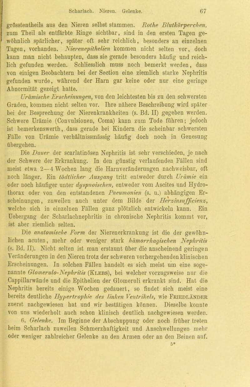 grösstentheils aus den Nieren selbst stammen. Rothe Blutkörperchen, zum Tbeil als entfärbte Ringe sichtbar, sind in den ersten Tagen ge- wöhnlich spärlicher, später oft sehr reichlich, besonders an einzelnen Tagen, vorhanden. Nierenepithelien kommen nicht selten vor, doch kann man nicht behaupten, dass sie gerade besonders häufig und reich- lich gefunden werden. Schliesslich muss noch bemerkt werden, dass von einigen Beobachtern bei der Section eine ziemlich starke Nephritis gefunden wurde, während der Harn gar keine oder nur eine geringe Abnormität gezeigt hatte. Urämische Erscheinungen, von den leichtesten bis zu den schwersten Graden, kommen nicht selten vor. Ihre nähere Beschreibung wird später bei der Besprechung der Nierenkrankheiten (s. Bd. II) gegeben werden. Schwere Urämie (Convulsionen, Coma) kann zum Tode führen; jedoch ist bemerkenswertb, dass gerade bei Kindern die scheinbar schwersten Fälle von Urämie verhältnissmässig häufig doch noch in Genesung übergehen. Die Dauer der scarlatinösen Nephritis ist sehr verschieden, je nach der Schwere der Erkrankung. In den günstig verlaufenden Fällen sind meist etwa 2—4 Wochen lang die Harnveränderungen nachweisbar, oft noch länger. Ein iödilicher Ausgang tritt entweder durch Urämie ein oder noch häufiger unter dyspnoischen, entweder vom Ascites und Hydro- thorax oder von den entstandenen Pneumonien (s. u.) abhängigen Er- scheinungen, zuweilen auch unter dem Bilde der Herxinsufficienx, welche sich in einzelnen Fällen ganz plötzlich entwickeln kann. Ein Uebergang der Scharlachnephritis in chronische Nephritis kommt vor, ist aber ziemlich selten. Die anatomische Form der Nierenerkrankung ist die der gewöhn- lichen acuten, mehr oder weniger stark hämorrhagischen Nephritis (s. Bd. II). Nicht selten ist man erstaunt über die anscheinend geringen Veränderungen in den Nieren trotz der schweren vorhergehenden klinischen Erscheinungen. In solchen Fällen handelt es sich meist um eine soge- nannte Glomerulo-Nephrilis (Klebs), bei welcher vorzugsweise nur die Cappillarwände und die Epithelien der Glomeruli erkrankt sind. Hat die Nephritis bereits einige Wochen gedauert, so findet sich meist eine bereits deutliche Hypertrophie des linken Ventrikels, wie Friedländer zuerst nachgewiesen hat und wir bestätigen können. Dieselbe konnte von uns wiederholt auch schon klinisch deutlich nachgewiesen werden. 6. Gelenke. Im Beginne der Abschuppung oder noch früher treten beim Scharlach zuweilen Schmerzhaftigkeit und Anschwellungen mehr oder weniger zahlreicher Gelenke an den Armen oder an den Beinen auf. 5*