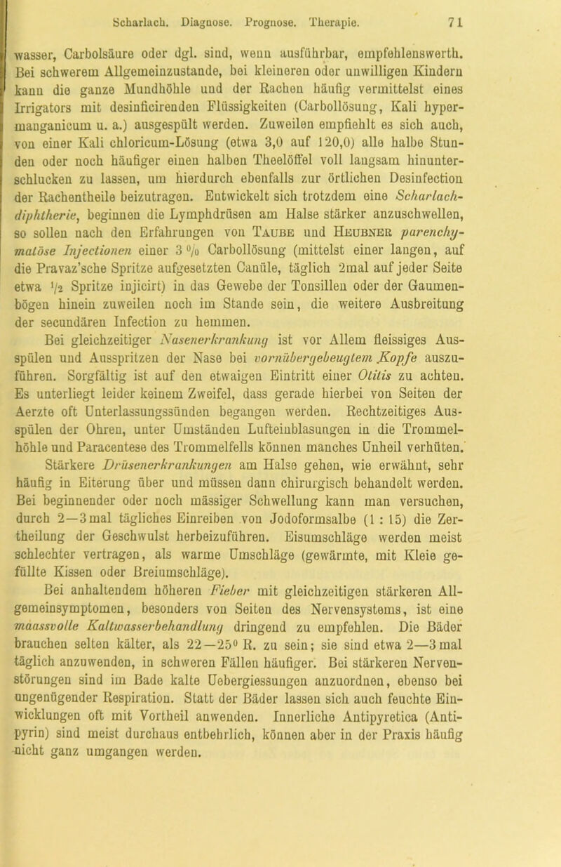 wasser, Carbolsäure oder dgl. siud, wenn ausführbar, empfehleuswerth. Bei schwerem Allgemeinzustaude, bei kleiuereu oder unwilligeu Kiuderu kann die ganze Mundhöhle und der Rachen häufig vermittelst eines Irrigators mit desinficirenden Flüssigkeiten (Carbollösuug, Kali hyper- manganicum u. a.) ausgespült werden. Zuweilen empfiehlt es sich auch, von einer Kali chloricum-Lösuug (etwa 3,0 auf 120,0) alle halbe Stun- den oder noch häufiger einen halben Theelöffel voll langsam hinunter- schlucken zu lassen, um hierdurch ebenfalls zur örtlichen Desinfection der Rachentheile beizutragen. Entwickelt sich trotzdem eine Scharlach- diphtherie, beginnen die Lymphdrüsen am Halse stärker anzuschwellen, so sollen nach den Erfahrungen von Taube und Heubner parenchy- matöse Injectionen einer 3 % Carbollösuug (mittelst einer langen, auf die Pravaz’sche Spritze aufgesetzten Caniile, täglich 2mal auf jeder Seite etwa */2 Spritze injicirt) in das Gewebe der Tonsillen oder der Gaumen- bögen hinein zuweilen noch im Stande sein, die weitere Ausbreitung der secundären Infection zu hemmen. Bei gleichzeitiger Nasenerkrankung ist vor Allem fieissiges Aus- spülen und Ausspritzen der Nase bei vornübergebeugtem .Kopfe auszu- führen. Sorgfältig ist auf den etwaigen Eintritt einer Otitis zu achten. Es unterliegt leider keinem Zweifel, dass gerade hierbei von Seiten der Aerzte oft Unterlassungssünden begangen werden. Rechtzeitiges Aus- spülen der Ohren, unter Umständen Lufteinblasungen in die Trommel- höhle und Paracentese des Trommelfells können manches Unheil verhüten. Stärkere Drüsenerkrankungen am Halse gehen, wie erwähnt, sehr häufig in Eiterung über und müssen dann chirurgisch behandelt werden. Bei beginnender oder noch mässiger Schwellung kann man versuchen, durch 2—3 mal tägliches Einreiben von Jodoformsalbe (1 : 15) die Zer- theilung der Geschwulst herbeizuführen. Eisumschläge werden meist schlechter vertragen, als warme Umschläge (gewärmte, mit Kleie ge- füllte Kissen oder Breiumschläge). Bei anhaltendem höheren Fieber mit gleichzeitigen stärkeren All- gemeinsymptomen, besonders von Seiten des Nervensystems, ist eine maassvolle Kaltwasserbehandlung dringend zu empfehlen. Die Bäder brauchen selten kälter, als 22— 25° R. zu sein; sie sind etwa 2—3mal täglich anzuwenden, in schweren Fällen häufiger. Bei stärkeren Nerven- störungen sind im Bade kalte Uobergiessungen auzuordnen, ebenso bei ungenügender Respiration. Statt der Bäder lassen sich auch feuchte Eiu- wicklungen oft mit Vortheil anvvenden. Innerliche Antipyretica (Anti- pyrin) sind meist durchaus entbehrlich, können aber in der Praxis häufig nicht ganz umgangen werden.