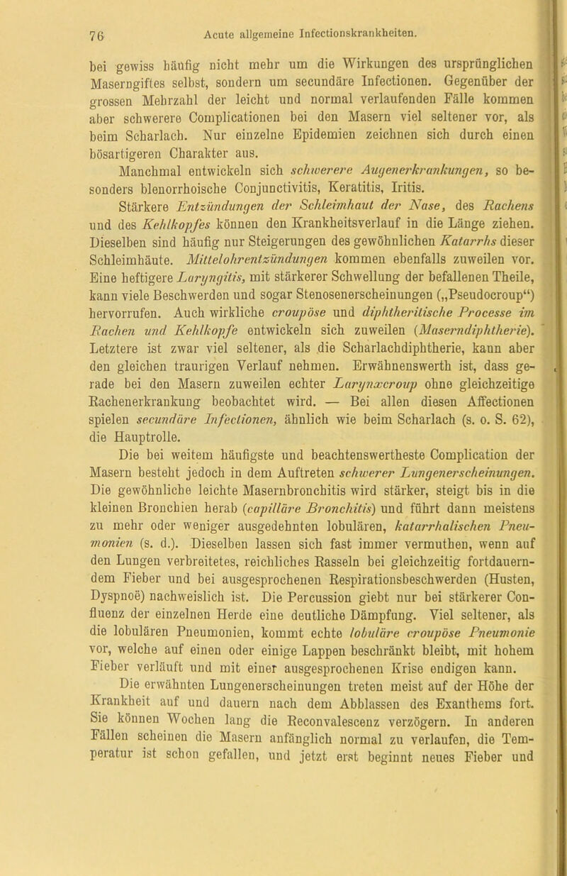 bei gewiss bäüfig Dicht mehr um die Wirkungen des ursprünglichen Maserngiftes selbst, sondern um secundäre Infectionen. Gegenüber der grossen Mehrzahl der leicht und normal verlaufenden Fälle kommen aber schwerere Complicationen bei den Masern viel seltener vor, als beim Scharlach. Nur einzelne Epidemien zeichnen sich durch einen bösartigeren Charakter aus. Manchmal entwickeln sich schwerere Augenerkrankungen, so be- sonders blenorrhoische Conjunctivitis, Keratitis, Iritis. Stärkere Entzündungen der Schleimhaut der Nase, des Rachens und des Kehlkopfes können den Krankheitsverlauf in die Länge ziehen. Dieselben sind häufig nur Steigerungen des gewöhnlichen Katarrhs dieser Schleimhäute. Mittelohrentzündungen kommen ebenfalls zuweilen vor. Eine heftigere Laryngitis, mit stärkerer Schwellung der befallenen Theile, kann viele Beschwerden und sogar Stenosenerscheinungen („Pseudocroup“) hervorrufen. Auch wirkliche croupöse und diphtheritische Processe im Rachen und Kehlkopfe entwickeln sich zuweilen (Masemdiphtherie). Letztere ist zwar viel seltener, als die Scharlachdiphtherie, kann aber den gleichen traurigen Verlauf nehmen. Erwähnenswerth ist, dass ge- rade bei den Masern zuweilen echter Larynxcroup ohne gleichzeitige Rachenerkrankung beobachtet wird. — Bei allen diesen Affectionen spielen secundäre Infectionen, ähnlich wie beim Scharlach (s. o. S. 62), die Hauptrolle. Die bei weitem häufigste und beachtenswertheste Complication der Masern besteht jedoch in dem Auftreten schwerer Lungenerscheinungen. Die gewöhnliche leichte Masernbronchitis wird stärker, steigt bis in die kleinen Bronchien herab (capillüre Bronchitis) und führt dann meistens zu mehr oder weniger ausgedehnten lobulären, katarrhalischen Pneu- monien (s. d.). Dieselben lassen sich fast immer vermutheu, wenn auf den Lungen verbreitetes, reichliches Rasseln bei gleichzeitig fortdauern- dem Fieber und bei ausgesprochenen Respirationsbeschwerden (Husten, Dyspnoe) nachweislich ist. Die Percussion giebt nur bei stärkerer Con- fluenz der einzelnen Herde eine deutliche Dämpfung. Viel seltener, als die lobulären Pneumonien, kommt echte lobuläre croupöse Pneumonie vor, welche auf einen oder einige Lappen beschränkt bleibt, mit hohem Fieber verläuft und mit einer ausgesprochenen Krise endigen kann. Die erwähnten Lungenerscheinungen treten meist auf der Höhe der Krankheit auf und dauern nach dem Abblassen des Exanthems fort. Sie können Wochen lang die Reconvalescenz verzögern. In anderen Fällen scheinen die Masern anfänglich normal zu verlaufen, die Tem- peratur ist schon gefallen, und jetzt erst beginnt neues Fieber und