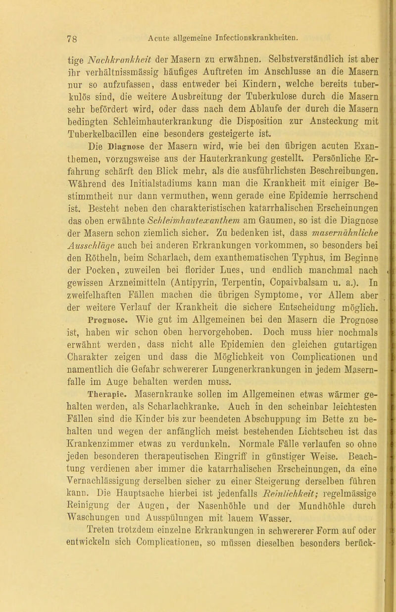 tige Nachkrankheü der Masern zu erwähnen. Selbstverständlich ist aber ihr verhältnissmässig häufiges Auftreten im Anschlüsse an die Masern nur so aufzufassen, dass entweder bei Kindern, welche bereits tuber- kulös sind, die weitere Ausbreitung der Tuberkulose durch die Masern sehr befördert wird, oder dass nach dem Ablaufe der durch die Masern bedingten Schleimhauterkrankung die Disposition zur Ansteckung mit Tuberkelbacillen eine besonders gesteigerte ist. Die Diagnose der Masern wird, wie bei den übrigen acuten Exan- themen, vorzugsweise aus der Hauterkrankung gestellt. Persönliche Er- fahrung schärft den Blick mehr, als die ausführlichsten Beschreibungen. Während des Initialstadiums kann man die Krankheit mit einiger Be- stimmtheit nur dann vermuthen, wenn gerade eine Epidemie herrschend ist. Besteht neben den charakteristischen katarrhalischen Erscheinungen das oben erwähnte Schleimhautexanthem am Gaumen, so ist die Diagnose der Masern schon ziemlich sicher. Zu bedenken ist, dass /nasernähnliche Ausschläge auch bei anderen Erkrankungen Vorkommen, so besonders bei den Rötheln, beim Scharlach, dem exanthematischen Typhus, im Beginne der Pocken, zuweilen bei florider Lues, und endlich manchmal nach d| gewissen Arzneimitteln (Antipyrin, Terpentin, Copaivbalsam u. a.). In zweifelhaften Fällen machen die übrigen Symptome, vor Allem aber I der weitere Verlauf der Krankheit die sichere Entscheidung möglich. ,1 Prognose. Wie gut im Allgemeinen bei den Masern die Prognose ist, haben wir schon oben hervorgehoben. Doch muss hier nochmals I erwähnt werden, dass nicht alle Epidemien den gleichen gutartigen I Charakter zeigen und dass die Möglichkeit von Complicationen und I namentlich die Gefahr schwererer Lungenerkrankungen in jedem Masern- 1 falle im Auge behalten werden muss. Therapie. Masernkranke sollen im Allgemeinen etwas wärmer ge- I halten werden, als Scharlachkranke. Auch in den scheinbar leichtesten i Fällen sind die Kinder bis zur beendeten Abschuppung im Bette zu be- halten und wegen der anfänglich meist bestehenden Lichtscheu ist das * Krankenzimmer etwas zu verdunkeln. Normale Fälle verlaufen so ohne | jeden besonderen therapeutischen Eingriff in günstiger Weise. Beach- 1 tung verdienen aber immer die katarrhalischen Erscheinungen, da eine ■ Vernachlässigung derselben sicher zu einer Steigerung derselben führen jfl kann. Die Hauptsache hierbei ist jedenfalls Reinlichkeit; regelmässige i ‘ Reinigung der Augen, der Nasenhöhle und der Mundhöhle durch Waschungen und Ausspülungen mit lauem Wasser. Treten trotzdem einzelne Erkrankungen in schwererer Form auf oder entwickeln sich Complicationen, so müssen dieselben besonders berück-