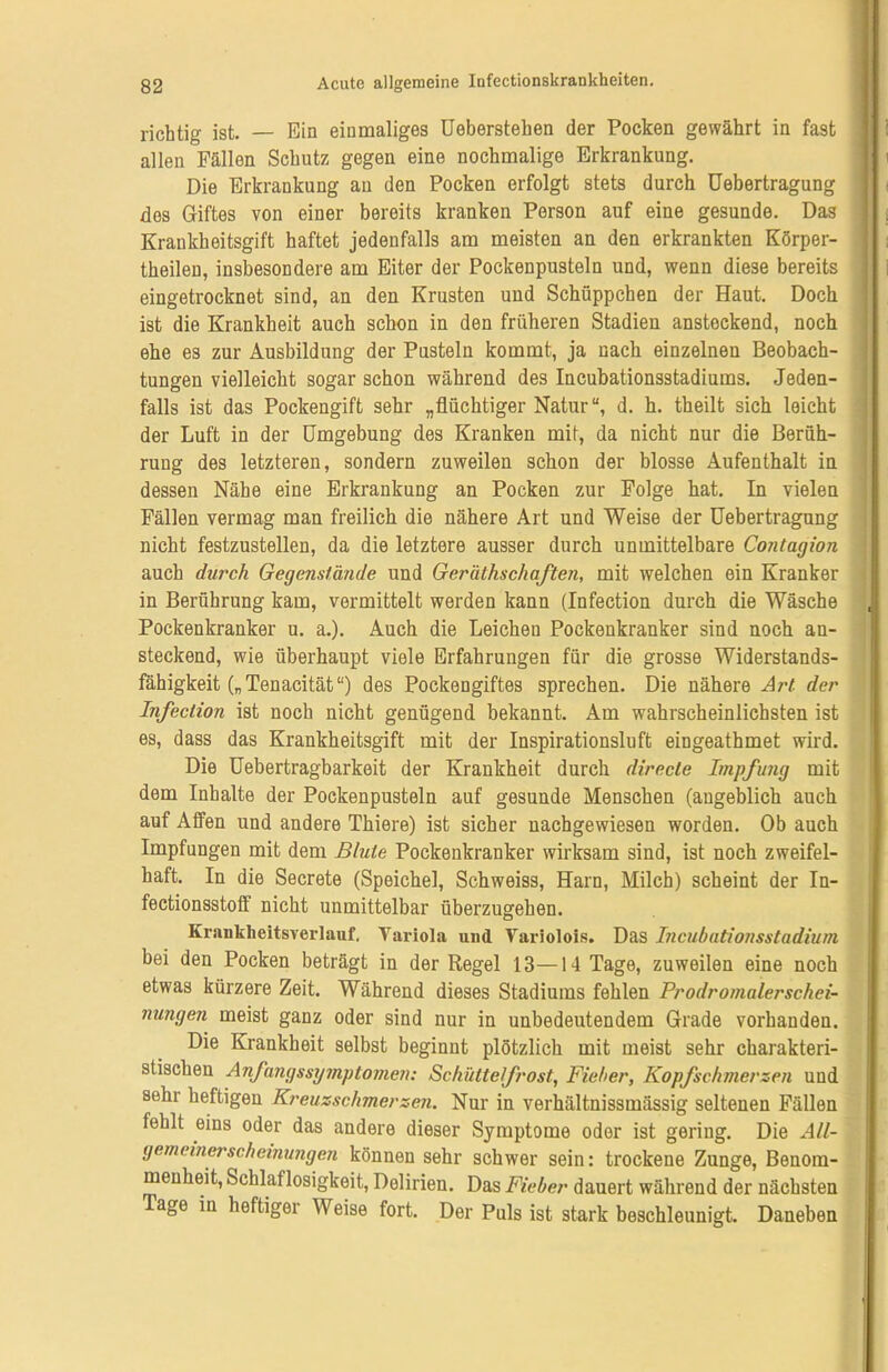 richtig ist. — Ein einmaliges Ueberstehen der Pocken gewährt in fast allen Fällen Schutz gegen eine nochmalige Erkrankung. Die Erkrankung an den Pocken erfolgt stets durch Uebertragung dos Giftes von einer bereits kranken Person auf eine gesunde. Das Krankheitsgift haftet jedenfalls am meisten an den erkrankten Körper- theilen, insbesondere am Eiter der Pockenpusteln und, wenn diese bereits eingetrocknet sind, an den Krusten und Schüppchen der Haut. Doch ist die Krankheit auch schon in den früheren Stadien ansteckend, noch ehe es zur Ausbildung der Pusteln kommt, ja nach einzelnen Beobach- tungen vielleicht sogar schon während des Incubationsstadiums. Jeden- falls ist das Pockengift sehr „flüchtiger Natur“, d. h. theilt sich leicht der Luft in der Umgebung des Kranken mit, da nicht nur die Berüh- rung des letzteren, sondern zuweilen schon der blosse Aufenthalt in dessen Nähe eine Erkrankung an Pocken zur Folge hat. In vielen Fällen vermag man freilich die nähere Art und Weise der Uebertragung nicht festzustellen, da die letztere ausser durch unmittelbare Contagion auch durch Gegenstände und Geräthschaften, mit welchen ein Kranker in Berührung kam, vermittelt werden kann (Infection durch die Wäsche Pockenkranker u. a.). Auch die Leichen Pockenkranker sind noch an- steckend, wie überhaupt viele Erfahrungen für die grosse Widerstands- fähigkeit („Tenacität“) des Pockengiftes sprechen. Die nähere Art der Infection ist noch nicht genügend bekannt. Am wahrscheinlichsten ist es, dass das Krankheitsgift mit der Inspirationsluft eingeathmet wird. Die Uebertragbarkeit der Krankheit durch directe Impfung mit dem Inhalte der Pockenpusteln auf gesunde Menschen (angeblich auch auf Affen und andere Thiere) ist sicher nachgewiesen worden. Ob auch Impfungen mit dem Blute Pockenkranker wirksam sind, ist noch zweifel- haft. In die Secrete (Speichel, Schweiss, Harn, Milch) scheint der In- fectionsstoff nicht unmittelbar überzugehen. Krankheitsverlauf. Variola und Variolois. Das Incubationsstadium bei den Pocken beträgt in der Regel 13—14 Tage, zuweilen eine noch etwas kürzere Zeit. Während dieses Stadiums fehlen Prodromalerschei- nungen meist ganz oder sind nur in unbedeutendem Grade vorhanden. Die Krankheit selbst beginnt plötzlich mit meist sehr charakteri- stischen Anfangssymptomen: Schüttelfrost, Fieber, Kopfschmerzen und sehr heftigen Kreuzschmerzen. Nur in verhältnissmässig seltenen Fällen fehlt eins oder das andere dieser Symptome oder ist gering. Die All- gemeinerscheinungen können sehr schwer sein: trockene Zunge, Benom- menheit, Schlaflosigkeit, Delirien. Das Fieber dauert während der nächsten Tage in heftiger Weise fort. Der Puls ist stark beschleunigt. Daneben