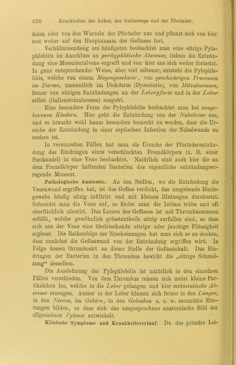 ästen oder von den Wurzeln der Pfortader aus und pflanzt sich von hier erst weiter auf den Hauptstamm des Gefässes fort. Verhältnissmässig am häufigsten beobachtet man eine eitrige Pyle- phlebitis im Anschluss an perityphlitische A bsccs.se, indem die Entzün- dung eine Mesenterialvene ergreift und von hier aus sich weiter fortsetzt. In ganz entsprechender Weise, aber viel seltener, entsteht die Pylephle- bitis, welche von einem Magengeschwür, von geschwürigen Processen im Darme, namentlich im Dickdarm (Dysenterie), von Milzabscessen, ferner von eitrigen Entzündungen an der Leberpforte und in der Leber selbst (Gallensteinabseesse) ausgeht. Eine besondere Form der Pylephlebitis beobachtet man bei neuge- borenen Kindern. Hier geht die Entzündung von der Nabelvene aus, und es braucht wohl kaum besonders bemerkt zu werden, dass die Ur- sache der Entzündung in einer septischen Infection der Nabelwunde zu suchen ist. In vereinzelten Fällen hat man als Ursache der Pfortaderentzün- dung das Eindringen eines verschluckten Fremdkörpers (z. ß. einer Stecknadel) in eine Vene beobachtet. Natürlich sind auch hier die an dem Fremdkörper haftenden Bacterien das eigentliche entzünduDgser- regende Moment. Pathologische Anatomie. An den Stellen, wo die Entzündung die Yenenwand ergriffen hat, ist das Gefäss verdickt, das umgebende Binde- gewebe häufig eitrig infiltrirt und mit kleinen Blutungen durchsetzt. Schneidet man die Vene auf, so findet man die Intima trübe und oft oberflächlich ulcerirt. Das Lumen des Gefässes ist mit Thrombusmassen erfüllt, welche gewöhnlich grösstentheils eitrig zerfallen sind, so dass sich aus der Vene eine übelriechende eitrige oder jauchige Flüssigkeit ergiesst. Die Reihenfolge der Erscheinungen hat man sich so zu denken, dass zunächst die Gefässwand von der Entzündung ergriffen wird. In Folge dessen thrombosirt an dieser Stelle der Gefässinhalt. Das Ein- dringen der Bacterien iu den Thrombus bewirkt die „eitrige Schmel- zung“ desselben. Die Ausdehnung der Pylephlebitis ist natürlich in den einzelnen Fällen verschieden. Von dem Thrombus reissen sich meist kleine Par- tikelchen los, welche in die Leber gelangen und hier metastatische Ab- scesse erzeugen. Ausser iu der Leber können sich ferner in den Lungen, in den Nieren, im Gehirn, in den Gelenken u. s. w. secundäre Eite- rungen bilden, so dass sich das ausgesprochene anatomische Bild der allgemeinen Pyämie entwickelt. Klinische Symptome und Kraukkeitsverlauf. Da das primäre Lei-