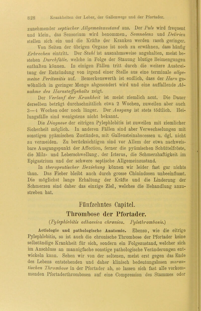 zunehmender septischer Allgcmeinzusland aus. Der Puls wird frequent und klein, das Sensorium wird benommen, Somnolenz und Delirien stellen sich ein und die Kräfte der Kranken werden rasch geringer. Von Seiten der übrigen Organe ist noch zu erwähnen, dass häufig Erbrechen eintritt. Der Stuhl ist ausnahmsweise angehalten, meist be- stehen Durchfälle, welche in Folge der Stauung blutige Beimengungen enthalten können. In einigen Fällen tritt durch die weitere Ausbrei- tung der Entzündung von irgend einer Stelle aus eine terminale allge- meine Peritonitis auf. Bemerkenswerth ist endlich, dass der Harn ge- wöhnlich in geringer Menge abgesondert wird und eine auffallende Ab- nahme des Harnstoffgehalts zeigt. Der Verlauf der Krankheit ist meist ziemlich acut. Die Dauer derselben beträgt durchschnittlich etwa 2 Wochen, zuweilen aber auch 3—4 Wochen oder noch länger. Der Ausgang ist stets tödtlich. Hei- lungsfälle sind wenigstens nicht bekannt. Die Diagnose der eitrigen Pylepblebitis ist zuweilen mit ziemlicher Sicherheit möglich. In anderen Fällen sind aber Verwechselungen mit sonstigen pyämischen Zuständen, mit Gallensteinabscessen u. dgl. nicht zu vermeiden. Zu berücksichtigen sind vor Allem der etwa nachweis- bare Ausgangspunkt der Affection, ferner die pyämischen Schüttelfröste, die Milz- und Leberschwellung, der Icterus, die Schmerzhaftigkeit im Epigastrium und der schwere septische Allgemeinzustand. In therapeutischer Beziehung können wir leider fast gar nichts thun. Das Fieber bleibt auch durch grosse Chinin dosen unbeeinflusst. Die möglichst lange Erhaltung der Kräfte und die Linderung der Schmerzen sind daher das einzige Ziel, welches die Behandlung anzu- streben hat. Fünfzehntes Capitel. Thrombose der Pfortader. {Pglephlebitis adhaesiva chronica. Pglethrombosis.) Aetiologie und pathologische Anatomie. Ebenso, wie die eitrige Pylephlebitis, so ist auch die chronische Thrombose der Pfortader keine selbständige Krankheit für sich, sondern ein Folgezustand, welcher sich im Anschluss an mannigfache sonstige pathologische Veränderungen ent- wickeln kann. Sehen wir von der seltenen, meist erst gegen das Ende des Lebens entstehenden und daher klinisch bedeutungslosen maran- tischen Thrombose in der Pfortader ab, so lassen sich fast alle vorkom- monden Pfortaderthrombosen auf eine Compression des Stammes oder