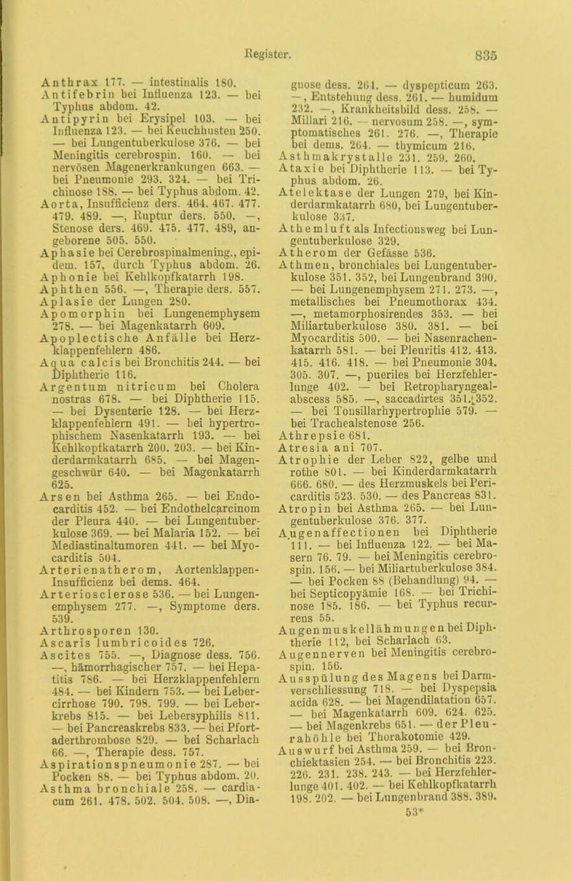 Anthrax 177. — intestinalis 180. Antifebriu bei Influenza 123. — bei TyphuB abdom. 42. Antipyriu bei Erysipel 103. — bei Influenza 123. — bei Keuchhusten 250. — bei Lungentuberkulose 376. — bei Meningitis cerebrospin. 160. — bei nervösen Magenerkrankungen 663. — bei Pneumonie 293. 324. — bei Tri- chinose 188. — bei Typhus abdom. 42. Aorta, Insufficienz ders. 464. 467. 477. 479. 489. —, Ruptur ders. 550. —, Stenose ders. 469. 475. 477. 489, an- geborene 505. 550. Aphasie bei Cerebrospinalmening., epi- dem. 157, durch Typhus abdom. 26. Aphonie bei Kehlkopfkatarrh 198. Aphthen 556. —, Therapie ders. 557. Aplasie der Lungen 280. Apomorphin bei Lungenemphysem 278. — bei Magenkatarrh 609. Apoplectische Anfälle bei Herz- klappenfehlern 486. Aqua calcis bei Bronchitis 244. — bei Diphtherie 116. Argentum nitricum bei Cholera nostras 678. — bei Diphtherie 115. — bei Dysenterie 128. — bei Herz- klappenfehlern 491. — bei hypertro- phischem Nasenkatarrh 193. — bei Kehlkopfkatarrh 200. 203. — bei Kin- derdarmkatarrh 685. — bei Magen- geschwür 640. — bei Magenkatarrh 625. Arsen bei Asthma 265. — bei Endo- carditis 452. — bei Endothelcarcinom der Pleura 440. — bei Lungentuber- kulose 369. — bei Malaria 152. — bei Mediastinaltumoren 441. — bei Myo- carditis 504. Arterienatherom, Aortenklappen- Insufficienz bei dems. 464. Arteriosclerose 536. —bei Lungen- emphysem 277. —, Symptome ders. 539. Arthrosporen 130. Ascaris lumbricoides 726. Ascites 755. —, Diagnose dess. 756. —, hämorrhagischer 757. — bei Hepa- titis 786. — bei Herzklappenfehlern 484. — bei Kindern 753. — beiLeber- cirrhose 790. 798. 799. — bei Leber- krebs 815. — bei Lebersyphilis 811. — bei Pancreaskrebs 833. — bei Pfort- aderthrombose 829. — bei Scharlach 66. —, Therapie dess. 757. Aspirationspneumonie 287. —bei Pocken 88. — bei Typhus abdom. 20. Asthma bronchiale 258. — cardia- cum 261. 478. 502. 504. 508. —, Dia- gnose dess. 264. — dyBpepticum 263. —, Entstehung dess. 261. — humidum 232. —, Krankheitsbild dess. 258. — Millari 216. — nervosum 258. —, sym- ptomatisches 261. 276. —, Therapie bei dems. 264. — thymicum 216. Astlimakrystalle 231. 259. 260. Ataxie bei Diphtherie 113. — bei Ty- phus abdom. 26. Atelektase der Lungen 279, bei Kin- derdarinkatarrh 680, bei Lungentuber- kulose 337. Athemluft als Infectionsweg bei Lun- gentuberkulose 329. Atherom der Gefässe 536. Athmen, bronchiales bei Lungentuber- kulose 351. 352, bei Lungenbrand 390. — bei Lungenemphysem 271. 273. —, metallisches bei Pneumothorax 434. —, metamorphosirendes 353. — bei Miliartuberkulose 380. 381. — bei Myocarditis 500. — bei Nasenrachen- katarrh 581. — bei Pleuritis 412. 413. 415. 416. 418. — bei Pneumonie 304. 305. 307. —, pueriles bei Herzfehler- lunge 402. — bei Retropharyngeal- abscess 585. —, saccadirtes 3514352. — bei Tonsillarhypertrophie 579. — bei Trachealstenose 256. Athrepsie 681. Atresia ani 707. Atrophie der Leber 822, gelbe und rothe 801. — bei Kinderdarmkatarrh 666. 680. — des Herzmuskels beiPeri- carditis 523. 530. — des Pancreas 831. Atropin bei Asthma 265. — bei Lun- gentuberkulose 376. 377. Augen aff ec tio nen bei Diphtherie 111. — bei Influenza 122. — bei Ma- sern 76. 79. — bei Meningitis cerebro- spin. 156. — bei Miliartuberkulose 384. — bei Pocken 88 (Behandlung) 94. — bei Septicopyämie 168. — bei Trichi- nose 185. 186. — bei Typhus recur- rens 55. Augenmuskellähmungen bei Diph- therie 112, bei Scharlach 63. Augennerven bei Meningitis cerebro- spin. 156. , Ausspülung des Magens beiDarm- verschliessung 718. — bei Dyspepsia acida 628. — bei Magendilatation 657. — bei Magenkatarrh 609. 624. 625. — bei Magenkrebs 651. — dcrPleu- rahölile bei Thorakotomie 429. Au8 wurf bei Asthma 259. — bei Bron- chiektasien 254. — bei Bronchitis 223. 226. 231. 238. 243. — bei Herzfehler- lunge 401. 402. — bei Kehlkopfkatarrh 198. 202. — bei Lungenbrand 388. 389. 53*