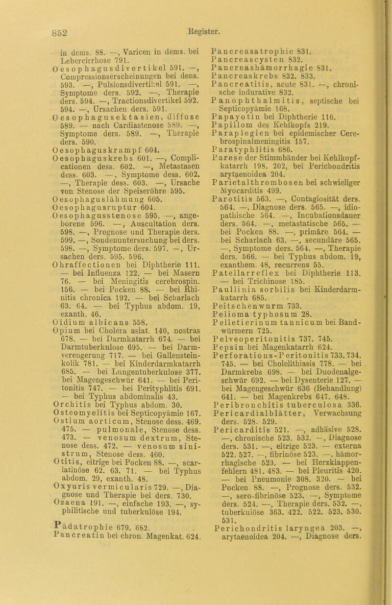 in dcms. 88. —, Varicen in dems. bei Lebercirrhose 791. 0 es op hagusdiver tikel 591. —, Compressionserscheinungen bei dens. 593. —, Pulsionsdivertikel 591. —, Symptome ders. 592. —, Therapie ders. 594. —, Tractionsdivertikel 592. 594. —, Ursachen ders. 591. Oesophagu selctasien, diffuse 589. — nach Cardiastenose 589. —, Symptome ders. 589. —, Therapie ders. 590. Oesophaguskrampf 604. Oesophaguskrebs 601. —, Compli- cationen dess. 602. —, Metastasen dess. 603. —, Symptome dess. 602. —, Therapie dess. 603. —, Ursache von Stenose der Speiseröhre 595. Oesopbaguslähmung 605. Oesophagusruptur 604. Oesophagusstenose 595. —, ange- borene 596. —, Auscultation ders. 598. —, Prognose und Therapie ders. 599. —, Sondenuntersuchung bei ders. 598. —, Symptome ders. 597. —, Ur- sachen ders. 595. 596. Ohraffectionen bei Diphtherie 111. — bei Influenza 122. — bei Masern 76. — bei Meningitis cerebrospin. 156. — bei Pocken 88. — bei Rhi- nitis chronica 192. — bei Scharlach 63. 64. — bei Typhus abdom. 19, exanth. 46. Oidium albicans 558. Opium bei Cholera asiat. 140, nostras 678. — bei Darmkatarrh 674. — bei Darmtuberkulose 695. — bei Darm- verengerung 717. — bei Gallenstein- kolik 781. — bei Kinderdarmkatarrh 685. — bei Lungentuberkulose 377. bei Magengeschwür 641. — bei Peri- tonitis 747. — bei Perityphlitis 691. — bei Typhus abdominalis 43. Orchitis bei Typhus abdom. 30. Osteomyelitis bei Septicopyämie 167. Ostium aorticum, Stenose dess. 469. 475. — pulmonale, Stenose dess. 473. — venosum dextrum, Ste- nose dess. 472. — venosum sini- strum, Stenose dess. 460. Otitis, eitrige bei Pocken 88. —, scar- latinöse 62. 63. 71. — bei Typhus abdom. 29, exanth. 48. Oxyuris vermicularis 729. —, Dia- gnose und Therapie bei ders. 730. Ozaena 191. —, einfache 193. —, sy- philitische und tuberkulöse 194. Pädatrophie 679. 682. Pancreatin bei chrou. Magenkat. 624. Pancreasatrophie 831. Pancreascysten 832. Pancreashämorrhagie 831. Pancreaskrebs 832. 833. Pancreatitis, acute 831. —, chroni- sche indurative 832. Pan Ophthalmitis, septische bei Septicopyämie 168. Papayotin bei Diphtherie 116. Papillom des Kehlkopfs 219. Paraplegien bei epidemischer Cere- brospinalmeningitis 157. Paratyphlitis 686. Parese der Stimmbänder bei Kehlkopf- katarrh 198. 202, bei Perichondritis aryflienoidea 204. Parietalthrombosenbei schwieliger Myocarditis 499. Parotitis 563. —, Contagiosität ders. 564. —, Diagnose ders. 565. —, idio- pathische 564. —, Incubationsdauer ders. 564. —, metastatische 565. — bei Pocken 88. —, primäre 564. — bei Scharlach 63. —, secundäre 565. —, Symptome ders. 564. —, Therapie ders. 566. — bei Typhus abdom. 19, exanthem. 48, recurrens 55. Patellarreflex bei Diphtherie 113. — bei Trichinose 185. Paullinia sorbilis bei Kinderdarm- katarrh 685. Peitschen wurm 733. Pelioma typhosum 28. Pelletierinum tannicum bei Band- würmern 725. Pelveoperitonitis 737. 745. Pepsin bei Magenkatarrh 624. Perforations-Peritonitis 733.734. 745. — bei Cholelithiasis 778. — bei Darmkrebs 698. — bei Duodenalge- schwür 692. — bei Dysenterie 127. — bei Magengeschwür 636 (Behandlung) 641. — bei Magenkrebs 647. 648. Peribronchitis tuberculosa 336. Pericar dialblätter, Verwachsung ders. 528. 529. Pericarditis 521. —, adhäsive 528. —, chronische 523. 532. —, Diagnose ders. 531. —, eitrige 523. — externa 522. 527. --, fibrinöse 523. —, hämor- rhagische 523. — bei Herzklappen- fehlern 481. 483. — bei Pleuritis 420. — bei Pneumonie 308. 320. — bei Pocken 88. —, Prognose ders. 532. —, sero-fibrinöse 523. —, Symptome ders. 524. —, Therapie ders. 532. —, tuberkulöse 363. 422. 522. 523. 530. 531. Perichondritis laryngea 203. —, arytaeuoidea 204. —, Diagnose ders.