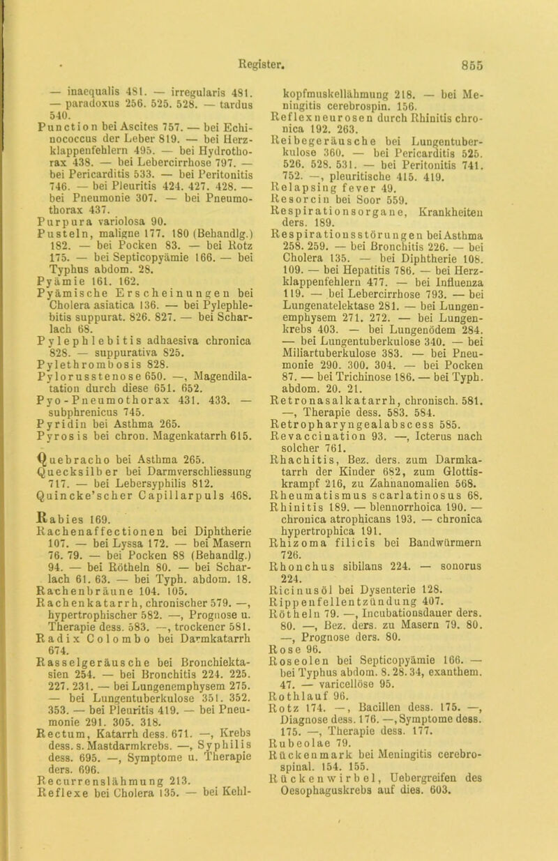— inaequalis 481. — irregularis 481. — paradoxus 256. 525. 528. — tardus 540. Punction bei Ascites 757. — bei Echi- nococcus der Leber 819. — bei Herz- klappeut'ehlern 495. — bei Hydrotho- rax 438. — bei Lebercirrhose 797. — bei Pericarditis 533. — bei Peritonitis 746. — bei Pleuritis 424. 427. 428. — bei Pneumonie 307. — bei Pneumo- thorax 437. Purpura variolosa 90. Pusteln, maligne 177. 180 (Behandlg.) 182. — bei Pocken 83. — bei Rotz 175. — bei Septicopyämie 166.— bei Typhus abdom. 28. Pyämie 161. 162. Pyämische Erscheinungen hei Cholera asiatica 136. — bei Pylephle- bitis suppurat. 826. 827. — bei Schar- lach 68. Pylephlebitis adhaesiva chronica 828. — suppurativa 825. Pylethrombosis 828. Pylorusstenose 650. —, Magendila- tation durch diese 651. 652. Pyo - Pneumothorax 431. 433. — subphrenicus 745. Pyridin bei Asthma 265. Pyrosis bei chron. Magenkatarrh 615. Quebracho bei Asthma 265. Quecksilber bei Darmverschliessung 717. — bei Lebersyphilis 812. Quincke’scher Capillarpuls 468. Itabies 169. Rachenaffectionen bei Diphtherie 107. — bei Lyssa 172. — bei Masern 76. 79. — bei Pocken 88 (Behandlg.) 94. — bei Rötheln 80. — bei Schar- lach 61. 63. — bei Typh. abdom. 18. Rachenbräune 104. 105. Rachenkatarrh, chronischer 579. —, hypertrophischer 582. —, Prognose u. Therapie dess. 583. —, trockener 581. Radix Colombo bei Darmkatarrh 674. Rasselgeräusche bei Bronchiekta- sien 254. — bei Bronchitis 224. 225. 227. 231. — bei Lungenemphysem 275. — bei Lungentuberkulose 351. 352. 353. — bei Pleuritis 419. — bei Pneu- monie 291. 305. 318. Rectum, Katarrh dess. 671. —, Kreb3 dess. s. Mastdarmkrebs. —, Syphilis dess. 695. —, Symptome u. Therapie ders. 696. Recurrenslähmung 213. Reflexe bei Cholera 135. — bei Kehl- kopfmuskellähmung 218. — bei Me- ningitis cerebrospin. 156. Reflexneurosen durch Rhinitis chro- nica 192. 263. Reibegeräusche bei Lungentuber- kulose 360. — bei Pericarditis 525. 526. 528. 531. — bei Peritonitis 741. 752. —, pleuritische 415. 419. Relapsing fever 49. Resorein bei Soor 559. Respirationsorgane, Krankheiten ders. 189. Respiratiousstöru ngen bei Asthma 258. 259. — bei Bronchitis 226. — bei Cholera 135. — bei Diphtherie 108. 109. — bei Hepatitis 786. — bei Herz- klappenfehlern 477. — bei Influenza 119. — bei Lebercirrhose 793. — bei Lungenatelektase 281. — bei Lungen- emphysem 271. 272. — bei Lungen- krebs 403. — bei Lungenödem 284. — bei Lungentuberkulose 340. — bei Miliartuberkulose 383. — bei Pneu- monie 290. 300. 304. — bei Pocken 87. — bei Trichinose 186. — bei Typh. abdom. 20. 21. Retronasallcatarrh, chronisch. 581. —, Therapie dess. 583. 584. Retropharyngealabscess 585. Revaccination 93. —, Icterus nach solcher 761. Rhachitis, Bez. ders. zum Darmka- tarrh der Kinder 682, zum Glottis- krampf 216, zu Zahnanomalien 568. Rheumatismus scarlatinosus 68. Rhinitis 189. — blennorrhoica 190. — chronica atrophicans 193. — chronica hypertrophica 191. Rhizoma filicis bei Bandwürmern 726. Rhonchus sibilans 224. — sonorus 224. Ricinus öl bei Dysenterie 128. Rippenfellentzündung 407. Rötheln 79. —, Incubationsdauer ders. 80. —, Bez. ders. zu Masern 79. 80. —, Prognose ders. 80. Rose 96. Roseolen bei Septicopyämie 166. — bei Typhus abdom. 8.28.34, exanthem. 47. — varicellöse 95. Rothlauf 96. Rotz 174. —, Bacillen dess. 175. —, Diagnose dess. 176. —, Symptome dess. 175. —, Therapie dess. 177. Rubeolae 79. Rückenmark bei Meningitis cerebro- spinal. 154. 155. Rückenwirbel, Uebergreifen des Oesophaguskrebs auf dies. 603.