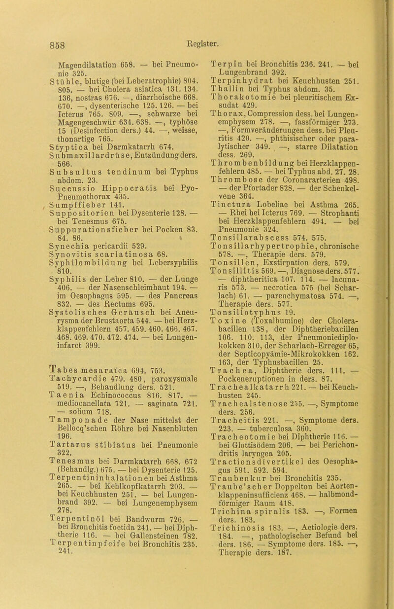 Magendilatation 658. — bei Pneumo- nie 325. Stühle, blutige (bei Leberatrophie) 804. 805. — bei Cholera asiatica 131. 134. 136, nostras 676. —, diarrhoiscbe 668. 670. —, dysenterische 125.126. — bei Icterus 765. 809. —, schwarze bei Magengeschwür 634. 638. —, typhöse 15 (Desinfection ders.) 44. —, weisse, thonartige 765. Styptica bei Darmkatarrh 674. Submaxillardrüse.Entzündungders. 566. Subsultus tendinum bei Typhus abdom. 23. Succussio Hippocratis bei Pyo- Pneumothorax 435. Sumpffieber 141. S up po sitorien bei Dysenterie 128.— bei Tenesmus 675. Suppurationsfieber bei Pocken 83. 84. 86. Synechia pericardii 529. Synovitis scarlatinosa 68. Syphilombildung bei Lebersyphilis 810. Syphilis der Leber 810. — der Lunge 406. — der Nasenschleimhaut 194. — im Oesophagus 595. — des Pancreas 832. — des Rectums 695. Systolisches Geräusch bei Aneu- rysma der Brustaorta 544. — bei Herz- klappenfehlern 457. 459. 460. 466. 467. 468. 469. 470. 472. 474. — bei Lungen- infarct 399. Tabes mesaraica 694. 753. Tachycardie 479. 480, paroxysmale 519. —, Behandlung ders. 521. Taenia Echinococcus 816. 817. — mediocanellata 721. — saginata 721. — solium 718. Tamponade der Nase mittelst der Bellocq’schen Röhre bei Nasenbluten 196. Tartarus stibiatus bei Pneumonie 322. Tenesmus bei Darmkatarrh 668. 672 (Behandlg.) 675. —bei Dysenterie 125. Terpentinin halationen bei Asthma 265. — bei Kehlkopfkatarrh 203. — bei Keuchhusten 251. — bei Lungen- brand 392. — bei Lungenemphysem 27 8. Terpentinöl bei Bandwurm 726. — bei Bronchitis foetida 241. — bei Diph- therie 116. — bei Gallensteinen 782. T erpentinpfeife bei Bronchitis 235. 241. Terpin bei Bronchitis 236. 241. — bei Lungenbrand 392. Terpinhydrat bei Keuchhusten 251. Th all in bei Typhus abdom. 35. Thorakotomie bei pleuritischem Ex- sudat 429. Thorax, Compression dess.bei Lungen- emphysem 278. —, fassförmiger 273. —, Formveränderungen dess.bei Pleu- ritis 420. —, phthisischer oder para- lytischer 349. —, starre Dilatation dess. 269. Thrombenbildung bei Herzklappen- fehlern 485. — bei Typhus abd. 27. 28. Thrombose der Coronararterien 498. — der Pfortader 828. — der Schenkel- vene 364. Tinctura Lobeliae bei Asthma 265. — Rhei bei Icterus 769. — Strophanti bei Herzklappenfehlern 494. — bei Pneumonie 324. Tonsillarabscess 574. 575. Tonsillarhypertrophie, chronische 578. —, Therapie ders. 579. Tonsillen, Exstirpation ders. 579. Tonsillitis 569. —, Diagnose ders. 577. — diphtheritica 107. 114. — lacuna- ris 573. — necrotica 575 (bei Schar- lach) 61. — parenchymatosa 574. —, Therapie ders. 577. Tonsillotyphus 19. Toxine (Toxalbumine) der Cholera- bacillen 138, der Diphtheriebacillen 106. 110. 113, der Pneumoniediplo- kokken 310, der Scharlach-Erreger 65, der Septicopyämie-Mikrokokken 162. 163, der Typhusbacillen 25. Trachea, Diphtherie ders. 111. — Pockeneruptionen in ders. 87. Trachealkatarrh221. — bei Keuch- husten 245. T rachealstenose 255. —, Symptome ders. 256. Tracheitis 221. —, Symptome ders. 223. — tuberculosa 360. Tracheotomie bei Diphtherie 116. — bei Glottisödem 206. — bei Perichon- dritis laryngea 205. Tractionsdivertikel des Oesopha- gus 591. 592. 594. Traubenkur bei Bronchitis 235. Traube’scher Doppelton bei Aorten- klappeninsufficienz 468. — halbmond- förmiger Raum 418. Trichina spiralis 183. —, Formen ders. 183. Trichinosis 183. —, Aetiologie ders. 184. —, pathologischer Befuud bei ders. 186. — Symptome ders. 185. —, Therapie ders. 187.