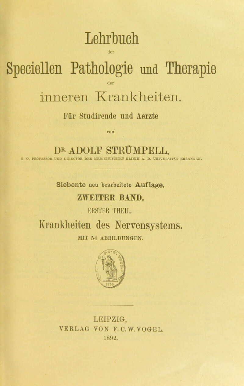 Lehrbuch der Speciellen Pathologie und Therapie der inneren Krankheiten. Für Studirende uud Aerzte DR ADOLF STRÜMPELL, O. Ö. PROFESSOR UND DIRECTOR DER MEDICINISCHEN KLINIK A. D. UNIVERSITÄT ERLANGEN. Siebente neu bearbeitete Auflage. ZWEITER BAND. ERSTER THEIL. Krankheiten des Nervensystems. MIT 54 ABBILDUNGEN. LEIPZIG, VERLAG VON F.C.W.VOGEL. 1892.