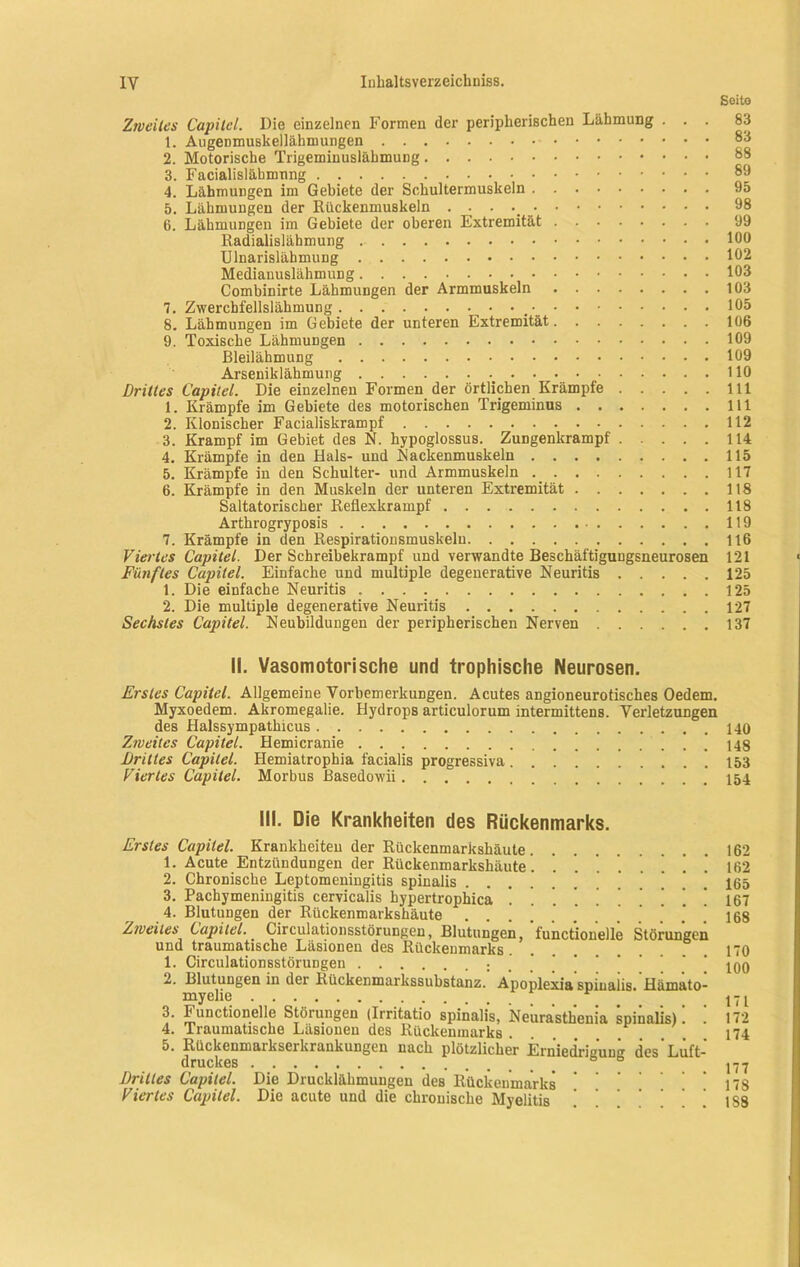 Soito Zweites Capitel. Die einzelnen Formen der peripherischen Lähmung . . . 1. Augenmuskellähmungen 2. Motorische Trigeminuslähmung 3. Facialislähmnng 4. Lähmungen im Gebiete der Schultermuskeln 5. Lähmungen der Riickenmuskeln . . . 6. Lähmungen im Gebiete der oberen Extremität Radialislähmung Ulnarislähmung Medianuslähmung Combinirte Lähmungen der Armmuskeln 7. Zwerchfellslähmung .• 8. Lähmungen im Gebiete der unteren Extremität 9. Toxische Lähmungen Bleilähmung Arseniklähmung Drilles Capitel. Die einzelnen Formen der örtlichen Krämpfe 1. Krämpfe im Gebiete des motorischen Trigeminus 2. Klonischer Facialiskrampf 3. Krampf im Gebiet des N. hypoglossus. Zungenkrampf 4. Krämpfe in den Hals- und Kackenmuskeln 5. Krämpfe in den Schulter- und Armmuskeln 6. Krämpfe in den Muskeln der unteren Extremität Saltatorischer Reflexkrampf Arthrogryposis 7. Krämpfe in den Respirationsmuskelu Viertes Capitel. Der Schreibekrampf und verwandte Beschäftigungsneurosen Fünftes Capitel. Einfache und multiple degeuerative Neuritis 1. Die einfache Neuritis 2. Die multiple degenerative Neuritis Sechstes Capitel. Neubildungen der peripherischen Nerven 83 83 88 89 95 98 99 100 102 103 103 105 106 109 109 110 111 111 112 114 115 117 118 118 119 116 121 125 125 127 137 II. Vasomotorische und trophische Neurosen. Erstes Capitel. Allgemeine Vorbemerkungen. Acutes angioneurotisches Oedem. Myxoedem. Akromegalie. Hydrops articulorum intermittens. Verletzungen des Halssympathicus 140 Zweites Capitel. Hemicranie 148 Drittes Capitel. Hemiatrophia facialis progressiva 153 Viertes Capitel. Morbus ßasedowii 154 III. Die Krankheiten des Rückenmarks. Erstes Capitel. Krankheiten der Rückenmarkshäute 1. Acute Entzündungen der Rückenmarkshäute . . '. . ] ’ 2. Chronische Leptomeningitis spinalis 3. Pachymeningitis cervicalis hypertrophica ........ 4. Blutungen der Rückenmarkshäute Zweites Capitel. Circulationsstörungen, Blutungen, functionelle Störungen und traumatische Läsionen des Rückenmarks 1. Circulationsstörungen 2. Blutungen in der Rückenmarkssubstanz. Apoplexia spinalis. Hämato- myelie _ r 3. h unctionelle Störungen (Irritatio spinalis, Neurasthenia spinalis). . 4. Iraumatische Läsionen des Rückenmarks . 5. Rückenmarkserkraukungen nach plötzlicher Erniedrigung des'Luft- druckes Drilles Capitel. Die Drucklähmungen des Rückenmarks Viertes Capitel. Die acute und die chronische Myelitis 162 162 165 167 168 170 100 171 172 174 177 178 1S8