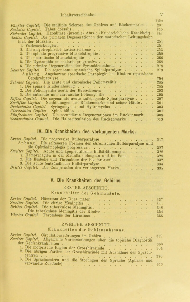 Seito Fünftes Capitel. Die multiple Sclerose des Gehirns und Rückenmarks . . 207 Sechstes Capitel. Tabes dorsalis 215 Siebentes Capitel. Hereditäre (juvenile) Ataxie (Friedreich’sche Krankheit) . 247 Achtes Capitel. Die primären Degenerationen der motorischen Leitungsbahn incl. der Muskeln 251 1. Vorbemerkungen 251 2. Die amyotrophische Lateralsclerose 253 3. Die spinale progressive Muskelatrophie 259 4. Die neurotische Muskelatrophie 266 5. Die Dystrophia muscularis progressiva 268 6. Die primäre Degeneration der Pyramidenbahnen 278 Neuntes Capitel. Die sogenannte spastische Spinalparalyse 279 Anhang. Angeborene spastische Paraplegie bei Kindern (spastische Cerebralparalyse) 284 Zehntes Capitel. Die acute und chronische Poliomyelitis 285 1. Die spinale Kinderlähmung 285 2. Die Poliomyelitis acuta der Erwachsenen 293 3. Die subacute und chronische Poliomyelitis 295 Elftes Capitel. Die sogenannte acute aufsteigende Spinalparalyse .... 297 Zwölftes Capitel. Neubildungen des Rückenmarks und seiner Häute. . . 301 Vierzehntes Capitel. Spina bitida 307 Fünfzehntes Capitel. Die secundären Degenerationen im Rückenmark . . 308 Sechszehntes Capitel. Die Halbseitenläsion des Rückenmarks 313 IV. Die Krankheiten des verlängerten Marks. Erstes Capitel. Die progressive Bulbärparalyse 317 Anhang. Die selteneren Formen der chronischen Bulbärparalyse und die Ophthalmoplegia progressiva 327 Zweites Capitel. Acute und apoplectiforme Bulbärlähmungen 328 1. Hämorrhagien in der Medulla oblongata und im Pons 328 2. Die Embolie und Thrombose der Basilararterie 332 3. Die acute (entzündliche) Bulbärparalyse 334 Drittes Capitel. Die Compression des verlängerten Marks 335 V. Die Krankheiten des Gehirns. ERSTER ABSCHNITT. Krankheiten der Gehirnhäute. Erstes Capitel. Hämatom der Dura mater . 337 Zweites Capitel. Die eitrige Meningitis 341 Drittes Capitel. Die tuberkulöse Meningitis 348 Die tuberkulöse Meningitis der Kinder . ‘ 354 Viertes Capitel. Thrombose der Hirnsinus 356 ZWEITER ABSCHNITT. Krankheiten der Gehirnsubstanz. Erstes Capitel. Circulatiousstörungen im Gehirn 359 Zweites Capitel. Allgemeine Vorbemerkungen über die topische Diagnostik der Gehirnkrankheiten 363 1. Die motorische Region der Grosshirnrinde 364 2. Die übrigen Partien der Grosshirnrinde mit Ausnahme der Sprach- centren 370 3. Die Sprachcentren und die Störungen der Sprache (Aphasie und verwandte Zustände) 373