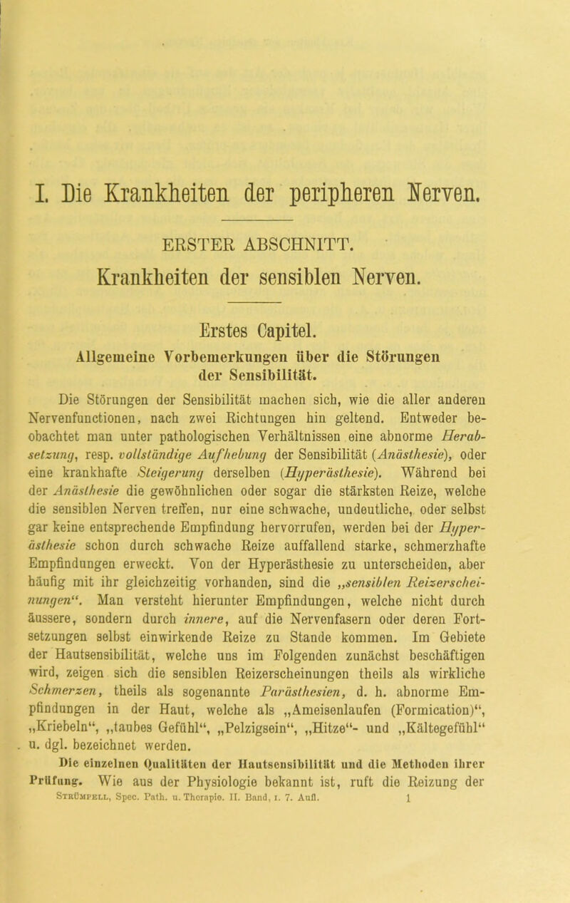 ERSTER ABSCHNITT. Krankheiten der sensiblen Nerven. Erstes Oapitel. Allgemeine Vorbemerkungen über die Störungen der Sensibilität. Die Störungen der Sensibilität machen sich, wie die aller anderen Nervenfunctionen, nach zwei Richtungen hin geltend. Entweder be- obachtet man unter pathologischen Verhältnissen eine abnorme Herab- setzung, resp. vollständige Aufhebung der Sensibilität (Anästhesie), oder eine krankhafte Steigerung derselben (Hyperästhesie). Während bei der Anästhesie die gewöhnlichen oder sogar die stärksten Reize, welche die sensiblen Nerven treffen, nur eine schwache, undeutliche, oder selbst gar keine entsprechende Empfindung hervorrufen, werden bei der Hyper- ästhesie schon durch schwache Reize auffallend starke, schmerzhafte Empfindungen erweckt. Von der Hyperästhesie zu unterscheiden, aber häufig mit ihr gleichzeitig vorhanden, sind die „serisib/en Reizerschei- nungen“. Man versteht hierunter Empfindungen, welche nicht durch äussere, sondern durch innere, auf die Nervenfasern oder deren Fort- setzungen selbst einwirkende Reize zu Stande kommen. Im Gebiete der Hautsensibilität, welche uns im Folgenden zunächst beschäftigen wird, zeigen sich die sensiblen Reizerscheinungen theils als wirkliche Schmerzen, theils als sogenannte Parästhesien, d. h. abnorme Em- pfindungen in der Haut, welche als „Ameisenlaufen (Formication)“, „Kriebeln“, „taubes Gefühl“, „Pelzigsein“, „Hitze“- und „Kältegefühl“ u. dgl. bezeichnet werden. Pie einzelnen Qualitäten der llautseusihilität und die Methoden ihrer Prüfung. Wie aus der Physiologie bekannt ist, ruft die Reizung der Strümpell, Spec. Path. u. Therapie. II. Band, i. 7. Aull. 1