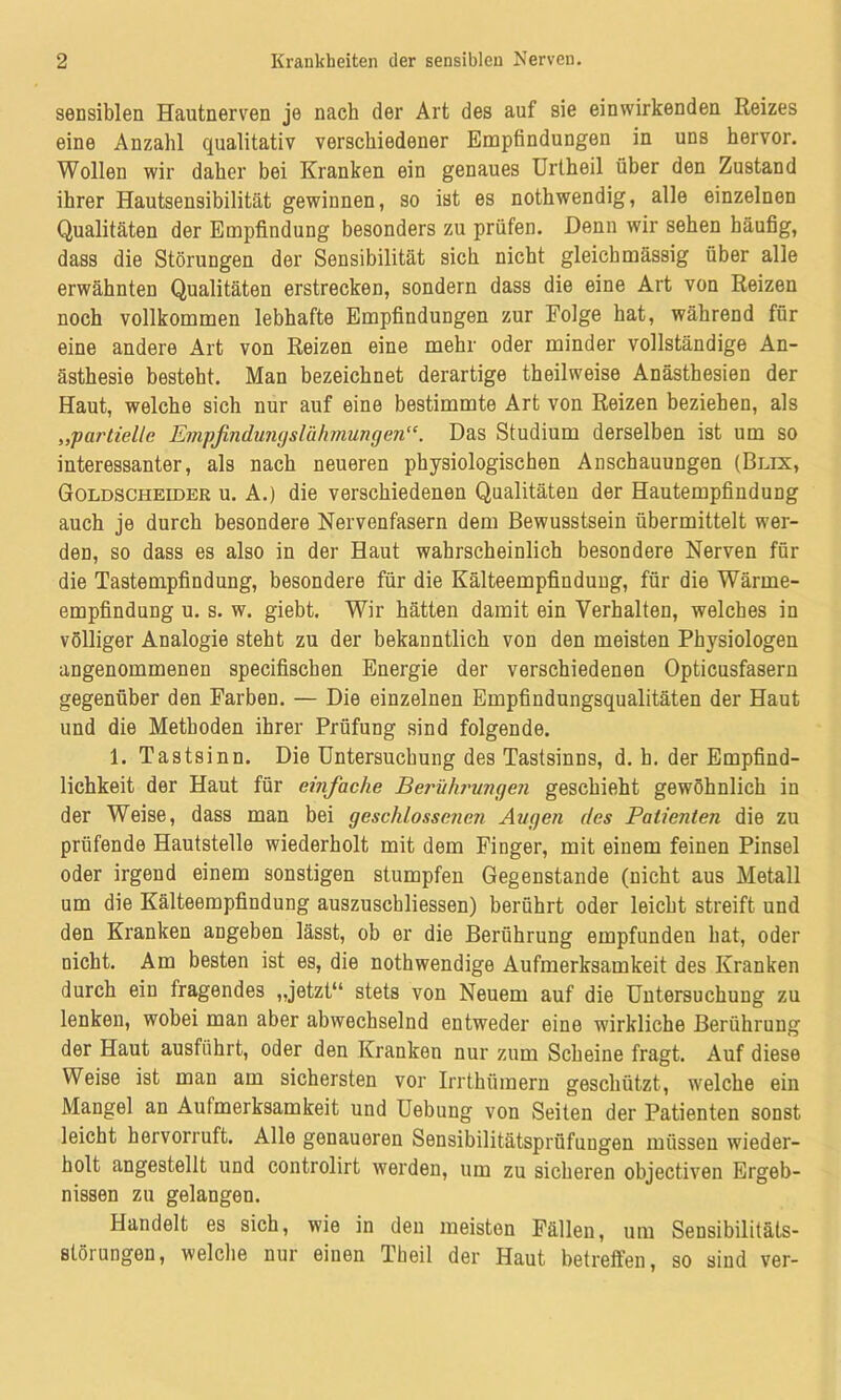 sensiblen Hautnerven je nach der Art des auf sie einwirkenden Reizes eine Anzahl qualitativ verschiedener Empfindungen in uns hervor. Wollen wir daher bei Kranken ein genaues Urtheil über den Zustand ihrer Hautsensibilität gewinnen, so ist es nothwendig, alle einzelnen Qualitäten der Empfindung besonders zu prüfen. Denn wir sehen häufig, dass die Störungen der Sensibilität sich nicht gleichmässig über alle erwähnten Qualitäten erstrecken, sondern dass die eine Art von Reizen noch vollkommen lebhafte Empfindungen zur Folge hat, während für eine andere Art von Reizen eine mehr oder minder vollständige An- ästhesie besteht. Man bezeichnet derartige theilweise Anästhesien der Haut, welche sich nur auf eine bestimmte Art von Reizen beziehen, als „partielle EmpfindunyslühmungenDas Studium derselben ist um so interessanter, als nach neueren physiologischen Anschauungen (Blix, Goldscheider u. A.) die verschiedenen Qualitäten der Hautempfindung auch je durch besondere Nervenfasern dem Bewusstsein übermittelt wer- den, so dass es also in der Haut wahrscheinlich besondere Nerven für die Tastempfindung, besondere für die Kälteempfindung, für die Wärme- empfindung u. s. w. giebt. Wir hätten damit ein Verhalten, welches in völliger Analogie steht zu der bekanntlich von den meisten Physiologen angenommenen specifischen Energie der verschiedenen Opticusfasern gegenüber den Farben. — Die einzelnen Empfindungsqualitäten der Haut und die Methoden ihrer Prüfung sind folgende. 1. Tastsinn. Die Untersuchung des Tastsinns, d. b. der Empfind- lichkeit der Haut für einfache Berührungen geschieht gewöhnlich in der Weise, dass man bei geschlossenen Augen des Patienten die zu prüfende Hautstelle wiederholt mit dem Finger, mit einem feinen Pinsel oder irgend einem sonstigen stumpfen Gegenstände (nicht aus Metall um die Kälteempfindung auszuschliessen) berührt oder leicht streift und den Kranken aDgeben lässt, ob er die Berührung empfunden hat, oder nicht. Am besten ist es, die nothwendige Aufmerksamkeit des Kranken durch ein fragendes „jetzt“ stets von Neuem auf die Untersuchung zu lenken, wobei man aber abwechselnd entweder eine wirkliche Berührung der Haut ausführt, oder den Kranken nur zum Scheine fragt. Auf diese Weise ist man am sichersten vor Irrthümern geschützt, welche ein Mangel an Aufmerksamkeit und Uebung von Seiten der Patienten sonst leicht hervorruft. Alle genaueren Sensibilitätsprüfungen müssen wieder- holt angestellt und controlirt werden, um zu sicheren objectiven Ergeb- nissen zu gelangen. Handelt es sich, wie in den meisten Fällen, um Sensibilitäts- störungen, welche nur einen Theil der Haut betreffen, so sind ver-