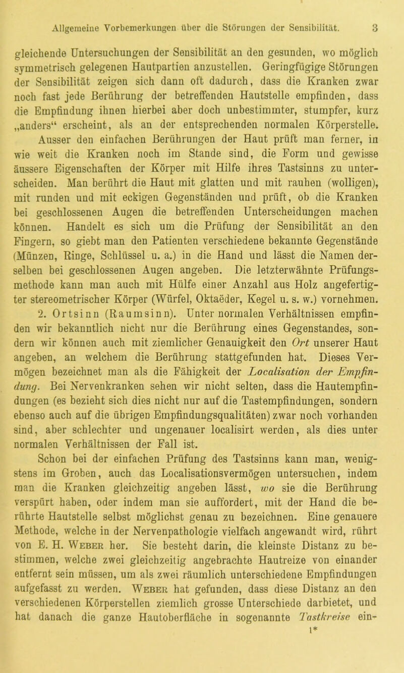 gleichende Untersuchungen der Sensibilität an den gesunden, wo möglich symmetrisch gelegenen Hautpartieu anzustellen. Geringfügige Störungen der Sensibilität zeigen sich dann oft dadurch, dass die Kranken zwar noch fast jede Berührung der betreifenden Hautstelle empfinden, dass die Empfindung ihnen hierbei aber doch unbestimmter, stumpfer, kurz „anders“ erscheint, als an der entsprechenden normalen Körperstelle. Ausser den einfachen Berührungen der Haut prüft man ferner, in wie weit die Kranken noch im Stande sind, die Form und gewisse äussere Eigenschaften der Körper mit Hilfe ihres Tastsinns zu unter- scheiden. Man berührt die Haut mit glatten und mit rauhen (wolligen), mit runden und mit eckigen Gegenständen und prüft, ob die Kranken bei geschlossenen Augen die betreffenden Unterscheidungen machen können. Handelt es sich um die Prüfung der Sensibilität an den Fingern, so giebt man den Patienten verschiedene bekannte Gegenstände (Münzen, Ringe, Schlüssel u. a.) in die Hand und lässt die Namen der- selben bei geschlossenen Augen angeben. Die letzterwähnte Prüfungs- methode kann man auch mit Hülfe einer Anzahl aus Holz angefertig- ter stereometrischer Körper (Würfel, Oktaeder, Kegel u. s. w.) vornehmen. 2. Ortsinn (Raurasinn). Unter normalen Verhältnissen empfin- den wir bekanntlich nicht nur die Berührung eines Gegenstandes, son- dern wir können auch mit ziemlicher Genauigkeit den Ort unserer Haut angeben, an welchem die Berührung stattgefunden hat. Dieses Ver- mögen bezeichnet man als die Fähigkeit der Localisation der Empfin- dung. Bei Nervenkranken sehen wir nicht selten, dass die Hautempfin- dungen (es bezieht sich dies nicht nur auf die Tastempfindungen, sondern ebenso auch auf die übrigen Empfindungsqualitäten) zwar noch vorhanden sind, aber schlechter und ungenauer localisirt werden, als dies unter normalen Verhältnissen der Fall ist. Schon bei der einfachen Prüfung des Tastsinns kann man, wenig- stens im Groben, auch das Localisationsvermögen untersuchen, indem man die Kranken gleichzeitig angeben lässt, wo sie die Berührung verspürt haben, oder indem man sie auffordert, mit der Hand die be- rührte Hautstelle selbst möglichst genau zu bezeichnen. Eine genauere Methode, welche in der Nervenpathologie vielfach angewandt wird, rührt von E. H. Weber her. Sie besteht darin, die kleinste Distanz zu be- stimmen, welche zwei gleichzeitig angebrachte Hautreize von einander entfernt sein müssen, um als zwei räumlich unterschiedene Empfindungen aufgefasst zu werden. Weber hat gefunden, dass diese Distanz an den verschiedenen Körperstellen ziemlich grosse Unterschiede darbietet, und hat danach die ganze Hautoberfläche in sogenannte Tastkreise ein-