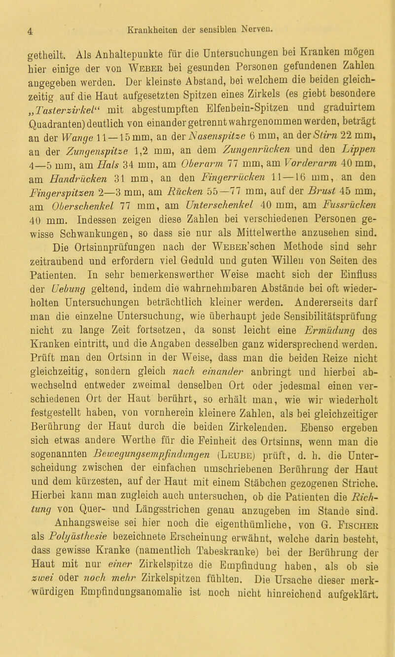 getbeilt. Als Anhaltspunkte für die Untersuchungen bei Kranken mögen hier einige der von Weber bei gesunden Personen gefundenen Zahlen angegeben werden. Der kleinste Abstand, bei welchem die beiden gleich- zeitig auf die Haut aufgesetzten Spitzen eines Zirkels (es giebt besondere „ Taslerzirkel“ mit abgestumpften Elfenbein-Spitzen und graduirtem Quadranten) deutlich von einander getrennt wahrgenommen werden, beträgt an der Wange 11 — 15 mm, an der Nasenspitze 6 mm, an der Stirn 22 mm, an der Zungenspitze 1,2 mm, an dem Zungenrücken und den Lippen 4—5 mm, am Hals 34 mm, am Oberarm 77 mm, am Vorderarm 40 mm, am Handrücken 31 mm, an den Fingerrücken 11 —16 mm, an den Fingerspitzen 2—3 mm, am Rücken 55—77 mm, auf der Bi'ust 45 mm, am Oberschenkel 77 mm, am Unterschenkel 40 mm, am Fussi'ücken 40 mm. Indessen zeigen diese Zahlen bei verschiedenen Personen ge- wisse Schwankungen, so dass sie nur als Mittelwerthe anzusehen sind. Die Ortsinnprüfungen nach der WEBER’schen Methode sind sehr zeitraubend und erfordern viel Geduld und guten Willen von Seiten des Patienten. In sehr bemerkenswerther Weise macht sich der Einfluss der Uebung geltend, indem die wahrnehmbaren Abstände bei oft wieder- holten Untersuchungen beträchtlich kleiner werden. Andererseits darf man die einzelne Untersuchung, wie überhaupt jede Sensibilitätsprüfung nicht zu lange Zeit fortsetzen, da sonst leicht eine Ermüdung des Kranken eintritt, und die Angaben desselben ganz widersprechend werden. Prüft man den Ortsinn in der Weise, dass man die beiden Reize nicht gleichzeitig, sondern gleich nach einander anbringt und hierbei ab- wechselnd entweder zweimal denselben Ort oder jedesmal einen ver- schiedenen Ort der Haut berührt, so erhält man, wie wir wiederholt festgestellt haben, von vornherein kleinere Zahlen, als bei gleichzeitiger Berührung der Haut durch die beiden Zirkelenden. Ebenso ergeben sich etwas andere Werthe für die Feinheit des Ortsinns, wenn man die sogenannten Bewegungsempfindlingen (Leube) prüft, d. h. die Unter- scheidung zwischen der einfachen umschriebenen Berührung der Haut und dem kürzesten, auf der Haut mit einem Stäbchen gezogenen Striche. Hierbei kann man zugleich auch untersuchen, ob die Patienten die Rich- tung von Quer- und Längsstrichen genau anzugeben im Stande sind. Anhangsweise sei hier noch die eigenthümliche, von G. Fischer als Polg äst he sie bezeichnete Erscheinung erwähnt, welche darin besteht, dass gewisse Kranke (namentlich Tabeskranke) bei der Berührung der Haut mit nur einer Zirkelspitze die Empfindung haben, als ob sie zwei oder noch mehr Zirkelspitzen fühlten. Die Ursache dieser merk- würdigen Empfindungsanomalie ist noch nicht hinreichend aufgeklärt.